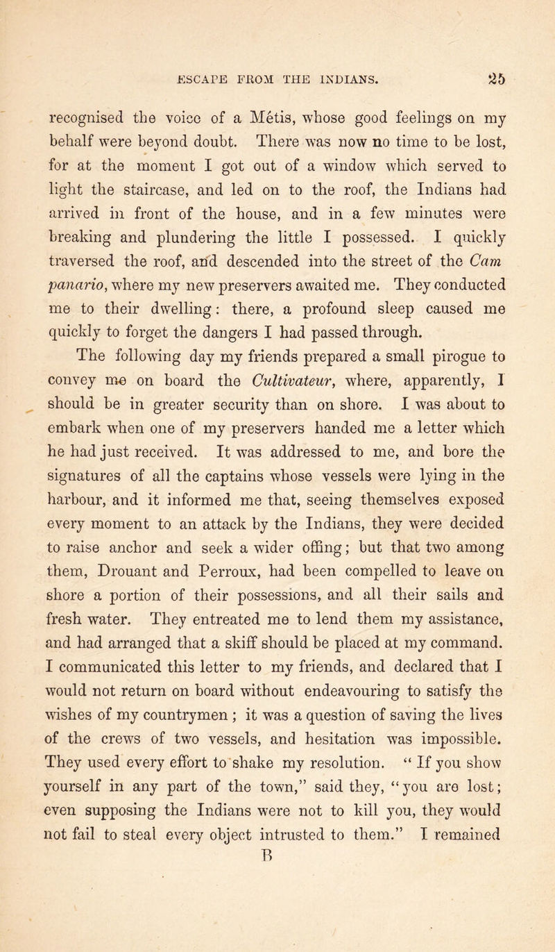 ESCAPE FROM THE INDIANS. •^5 recognised the voice of a Metis, whose good feelings on my behalf were beyond doubt. There was now no time to be lost, for at the moment I got out of a window which served to light the staircase, and led on to the roof, the Indians had arrived in front of the house, and in a few minutes were breaking and plundering the little I possessed. I quickly traversed the roof, and descended into the street of the Cam panario, where my new preservers awaited me. They conducted me to their dwelling; there, a profound sleep caused me quickly to forget the dangers I had passed through. The following day my friends prepared a small pirogue to convey me on hoard the Cultivateur, where, apparently, I should he in greater security than on shore. I was about to embark w^hen one of my preservers handed me a letter which he had just received. It was addressed to me, and bore the signatures of all the captains whose vessels were lying in the harbour, and it informed me that, seeing themselves exposed every moment to an attack by the Indians, they were decided to raise anchor and seek a wider offing; but that two among them, Drouant and Perroux, had been compelled to leave on shore a portion of their possessions, and all their sails and fresh water. They entreated me to lend them my assistance, and had arranged that a skiff should be placed at my command. I communicated this letter to my friends, and declared that I would not return on board without endeavouring to satisfy the wishes of my countrymen ; it w^as a question of saving the lives of the crews of two vessels, and hesitation was impossible. They used every effort to shake my resolution. “ If you show yourself in any part of the town,” said they, “you are lost; even supposing the Indians were not to kill you, they w'ould not fail to steal every object intrusted to them.” I remained P