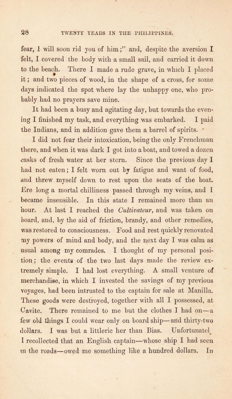 fear, 1 will soon rid you of him;” and, despite the aversion I felt, I covered the body with a small sail, and carried it down to the beach. There I made a rude grave, in which I placed it; and two pieces of w’ood, in the shape of a cross, for some days indicated the spot where lay the unhappy one, wiio pro- bably had no prayers save mine. It had been a busy and agitating day, but towards the even- ing I finished my task, and everything was embarked. I paid the Indians, and in addition gave them a barrel of spirits. * I did not fear their intoxication, being the only Frenchman there, and when it w^as dark I got into a boat, and towed a dozen casks of fresh water at her stern. Since the previous day I had not eaten; I felt worn out by fatigue and want of food, and threw myself down to rest upon the seats of the boat. Ere long a mortal chilliness passed through my veins, and I became insensible. In this state I remained more than an hour. At last I reached the Cultivateur, and w-as taken on board, and, by the aid of friction, brandy, and other remedies, was restored to consciousness. Food and rest quickly renovated my powers of mind and body, and the next day I was calm as usual among my comrades. I thought of my personal posi- tion ; the events of the twm last days made the review ex- tremely simple. I had lost everything. A small venture of merchandise, in which I invested the savings of my previous voyages, had been intrusted to the captain for sale at Manilla. These goods were destroyed, together with all I possessed, at Cavite. There remained to me but the clothes I had on—a few old things I could wear only on board ship—and thirty-two dollars. I was but a littleric her than Bias. Unfortunatel V I recollected that an English captain—whose ship I had seen in the roads—owed me something like a hundred dollars. In