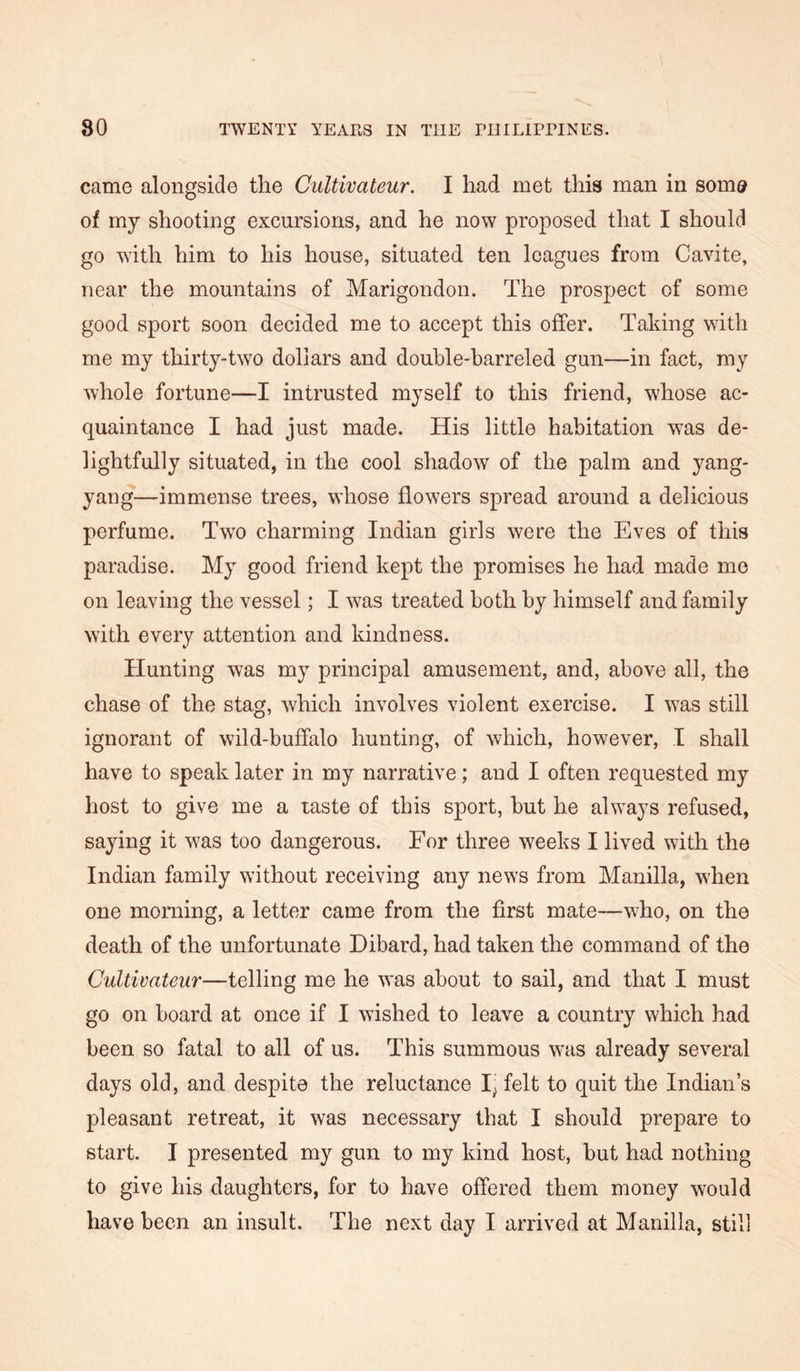 came alongside the Gultivateur. I had met this man in som® of my shooting excursions, and he now proposed that I should go with him to his house, situated ten leagues from Cavite, near the mountains of Marigondon. The prospect of some good sport soon decided me to accept this offer. Taking with me my thirty-two dollars and double-barreled gun—in fact, my whole fortune—I intrusted myself to this friend, whose ac- quaintance I had just made. His little habitation was de- lightfully situated, in the cool shadow of the palm and yang- yang—immense trees, whose flowers spread around a delicious perfume. Two charming Indian girls were the Eves of this paradise. My good friend kept the promises he had made mo on leaving the vessel; I was treated both by himself and family with every attention and kindness. Hunting was my principal amusement, and, above all, the chase of the stag, which involves violent exercise. I was still ignorant of wild-buffalo hunting, of which, however, I shall have to speak later in my narrative; and I often requested my host to give me a taste of this sport, but he always refused, saying it was too dangerous. For three weeks I lived with the Indian family without receiving any news from Manilla, when one morning, a letter came from the first mate—who, on the death of the unfortunate Dibard, had taken the command of the Cultivateur—telling me he was about to sail, and that I must go on board at once if I wished to leave a country which had been so fatal to all of us. This summous was already several days old, and despite the reluctance I^ felt to quit the Indian’s pleasant retreat, it was necessary that I should prepare to start. I presented my gun to my kind host, but had nothing to give his daughters, for to have offered them money would have been an insult. The next day I arrived at Manilla, still