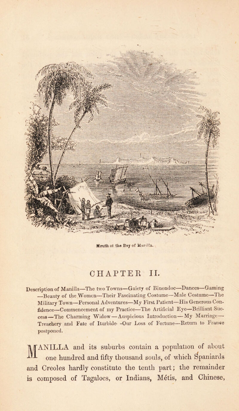 Mouth ol the Bsy of Manilla. CHAPTER IT. Description of Manilla—llie two Towns—Gaiety of Binondoc—Dances—Gaming —Beauty of the Women—Their Fascinating Costume—Male Costume—The Military Town—Personal Adventures—My First Patient—His Generous Con- fidence—Commencement of my Practice—The Artificial Eye—Brilliant Suc- cess—The Charming Widow — Auspicious Introduction — My Marriage—- Treachery and Fate of Iturbide- -Our Loss of Fortune—Beturn to France postponed. Manilla and its suburbs contain a population of about one hundred and fifty thousand souls, of which Spaniards and Creoles hardly constitute the tenth part; the remainder is composed of Tagalocs, or Indians, Metis, and Chinese,