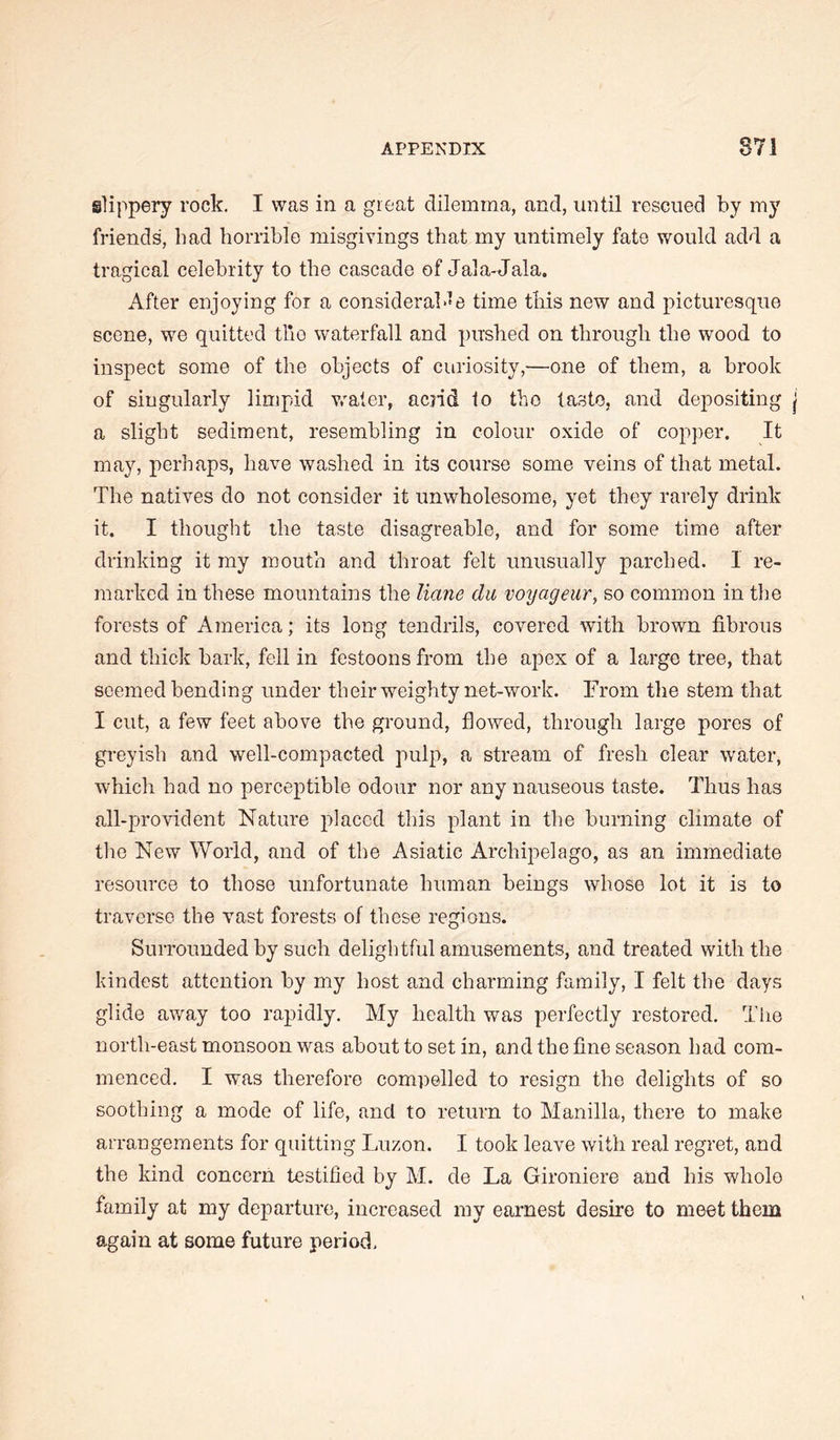 slippery rock. I was in a great dilemma, and, until rescued by my friends, bad horrible misgivings that my untimely fate would add a tragical celebrity to the cascade of Jala-Jala. After enjoying for a consideral-^e time this new and picturesque scene, we quitted tiro waterfall and pushed on through the wood to inspect some of the objects of curiosity,—one of them, a brook of singularly limpid vrater, acrid to the taste, and depositing a slight sediment, resembling in colour oxide of copper. It may, perhaps, have washed in its course some veins of that metal. The natives do not consider it unwholesome, yet they rarely drink it. I thought the taste disagreable, and for some time after drinking it my mouth and throat felt unusually parched. I re- marked in these mountains the liane du voyageur, so common in the forests of America; its long tendrils, covered with brown fibrous and thick bark, fell in festoons from the apex of a large tree, that seemed bending under their weighty net-work. From the stem that I cut, a few feet above the ground, flowed, through large pores of greyish and well-compacted pulp, a stream of fresh clear water, which had no perceptible odour nor any nauseous taste. Thus has all-provident Nature placed this plant in the burning climate of tlie New World, and of the Asiatic Archipelago, as an immediate resource to those unfortunate human beings whose lot it is to traverse the vast forests of these regions. Surrounded by such delightful amusements, and treated with the kindest attention by my host and charming family, I felt the days glide away too rapidly. My health was perfectly restored. The north-east monsoon was about to set in, and the fine season had com- menced. I was therefore compelled to resign the delights of so soothing a mode of life, and to return to Manilla, there to make arrangements for quitting Luzon. I took leave with real regret, and the kind concern testified by M. de La Gironiere and his whole family at my departure, increased my earnest desire to meet them again at some future period.