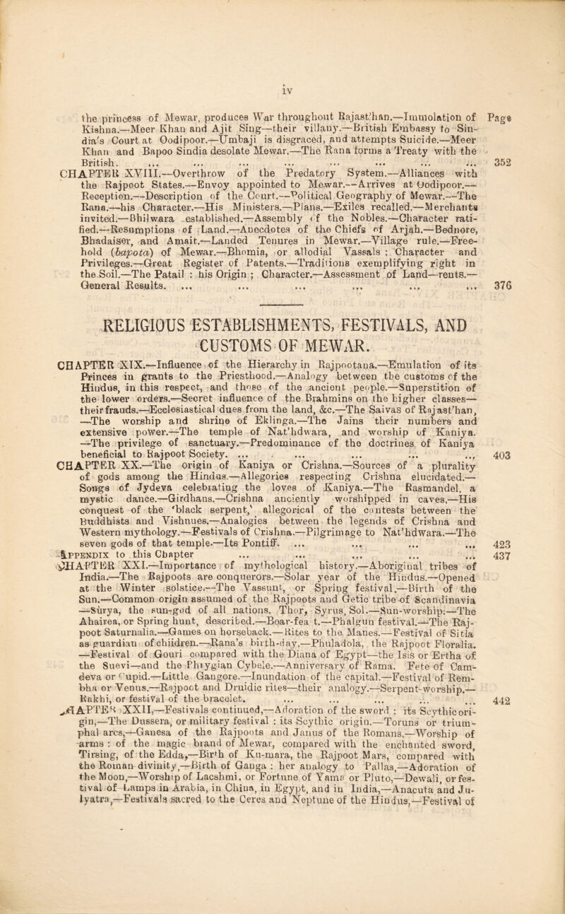 1Y the princess of Me war, produces War throughout Rajasthan.—-Immolation of Pag® Kishna.—Meer Khan and Ajit Sing—their villany.—British Embassy to Sin- dia's Court at Oodipoor.—IJmbaji is disgraced, and attempts Suicide.—Meer Khan and Bapoo Sindia desolate Mewar.—The Rana forms a Treaty with the Bri tish. * i» • ■« *«• ... • •« ••• • •» 3D 2 CHAPTER XVIII.--Overthrow of the Predatory System.--Alliances with the Rajpoot States.—Envoy appointed to Mewar.—Arrives at Oodipoor.— Reception.—Description of the Court.—political Geography of Mewar.—The Rana.—his Character.—His Ministers.—Plans.—Exiles recalled.—Merchants invited.— Bhilwara established.—-Assembly <f the Nobles.—Character rati- fied.—Resumptions of Land.—Anecdotes of the Chiefs of Arjah.—Bednore, Bhadaiser, and Amait.—Landed Tenures in Mewar.—Village rule.—Free- hold (bapoia) of Mewar.—Bhomia, or allodial Vassals : Character and Privileges.—Great Register of Patents.—Traditions exemplifying right in the Soil.—The Patail : his Origin ; Character.—Assessment of Land—rents.— General Results. ... ... ... ... ... ... 376 RELIGIOUS ESTABLISHMENTS, FESTIVALS, AND ‘CUSTOMS OF MEWAR. CHAPTER XIX.—Influence of the Hierarchy in Rajpootana.—Emulation of its Princes in grants to the Priesthood.—Analogy between the customs of the Hindus, in this respect, and those of the ancient people.—Superstition of the lower orders.—Secret influence of the Brahmins on the higher classes— their frauds.—Ecclesiastical dues from the land, &c.—The Saivas of Rnjast’han, —The worship and shrine of Eklinga.—The Jains their numbers and extensive power.—The temple of Nat’hdwara, and worship of Kaniya. —The privilege of sanctuary.—Predominance of the doctrines of Kaniya beneficial to Rajpoot Society ... ... 403 CHAPTER XX.—The origin of Kaniya or Crishna.—Sources of a plurality of gods among the Hindus.—Allegories respecting Crishna elucidated.— Songs of Jydeva celebrating the loves of Kaniya.—The Rasmandel, a mystic dance.—Girdhans.—Crishna anciently worshipped in caves,—His conquest of the 'black serpent,' allegorical of the contests between the Buddhists and Vishtiues.—Analogies between the legends of Crishna and Western mythology.—Festivals of Crishna.—Pilgrimage to Nat’hdwara.—The seven gods of that temple.—Its Pontiff. ... ... ... ... 423 Appendix to this Chapter ... ... ... ... ... 437 CHAPTER XXL—Importance of mythological history.—Aboriginal tribes of India.—The Rajpoots are conquerors.—Solar year of the Hindus.—Opened at the Winter solstice.—The Vassunt, or Spring festival.— Birth of the Sun.—Common origin assumed of the Rajpoots and Getic tribe of Scandinavia —Surya, the sun-god of all nations, Thor, Syrus, Sol.—Sun-worship;—The Ahairea, or Spring hunt, described.—Boar-fea t.—Pbalgun festival.-VThe Raj- poot Saturnalia.—Games on horseback.—Rites to the Manes.—Festival of Sitla as guardian ofchiidren.—Rana’s birth-day,—Phuladola, the Rajpoot Eloralia. —Festival of Gouri compared with the Diana of Egypt—the Isis or Ertha of the Suevi—and the Phrygian Cybele.—Anniversary of Rama, Fete of Cam- deva or rupid.—Little Gangore.—Inundation of the capital.—Festival of Rem- bha or Venus.—Rojpoot and Druidic rites—their analogy.—Serpent-worship.— Rakhi, or festival of the bracelet. ... ... ... ... > # 442 ^TAPPER XXII,—Festivals continued,—Adoration of the sword : its Scythicori- gin,—The Dussera, or military festival : its Scythic origin.—Toruns or trium- phal arcs,—Ganesa of the Rajpoots and Janus of the Romans,—Worship of arms : of the magic brand of Mewar, compared with the enchanted sword, Tirsing, of the Edda,—Bir*h of Ku-mara, the Rajpoot Mars, compared with the Roman divinity—Birth of Gauga : her analogy to Pallas,—Adoration of the Moon,—Worship of Lacshmi, or Fortune of Yams or Pluto,—Dewali, orfes- tival of Lamps in Arabia, in China, iu Egypt, and in India,—Anacuta and Ju- lyatra — Festivals sacred to the Ceres and Neptune of the Hindus,—Festival of