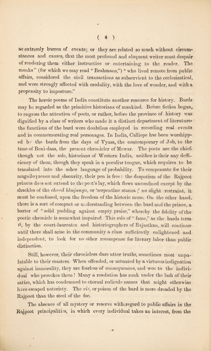 ae extremly barren of events; or they are related so much without circum- stances and causes, that the most profound and eloquent writer must despair of rendering them either instructive or entertaining to the reader. The monks ” (for which we may read “ Brahmans/’) “ who lived remote from public affairs, considered the civil transactions as subservient to the ecclesiastical, and were strongly affected with credulity, with the love of wonder, and with a propensity to imposture.” The heroic poems of India constitute another resource for history. Bards may be regarded as the primitive historians of mankind. Before fiction began, to engross the attention of poets, or rather, before the province of history was dignified by a class of writers who made it a distinct department of literature* the functions of the bard were doubtless employed in recording real events and in commemorating real personages. In India, Calliope has been worshipp- ed by the bards from the days of Yyasa, the contemporary of Job, to the time of Beni-dasa, the present chronicler of Mewar. The poets are the chief though not the sole, historians of Western India, neither is their any defi- ciency of them, though they speak in a peculiar tongue, wdiich requires to be translated into the sober language of probability. To compensate for their magniloquence and obscurity, their pen is free : the despotism of the Bajpoot princes does not extend to the poet’s lay, which flows unconfined except by the shackles of the chund bhujunga, or ‘serpentine stanza no slight restraint, it must be confessed, upon the freedom of the historic muse. On the other hand, there is a sort of compact or understanding between the bard and the prince, a barter of “solid pudding against empty praise,” whereby the fidelity of the poetic chronicle is somewhat impaired. This sale of “ fame,” as the bards term Y, by the court-laureates and historiographers of Rajasthan, will continue until there shall arise in the community a class sufficiently enlightened and independent, to look for no other recompense for literary labor than public distinction. Still, however, their chroniclers dare utter truths, sometimes most unpa- latable to their masters. When offended, or actuated by a virtuous indignation against immorality, they are fearless of consequences, and woe to the indivi- dual who provokes them ! Many a resolution has sunk under the lash of their satire, which has condemned to eternal redicule names that might otherwise have escaped notoriety. The vi*t or poison of the bard is more dreaded by the Rajpoot than the steel of the foe. The absence of all mystery or reserve withiregard to public affairs in the Rajpoot principalities, in which every individual takes an interest, from the ■ 4