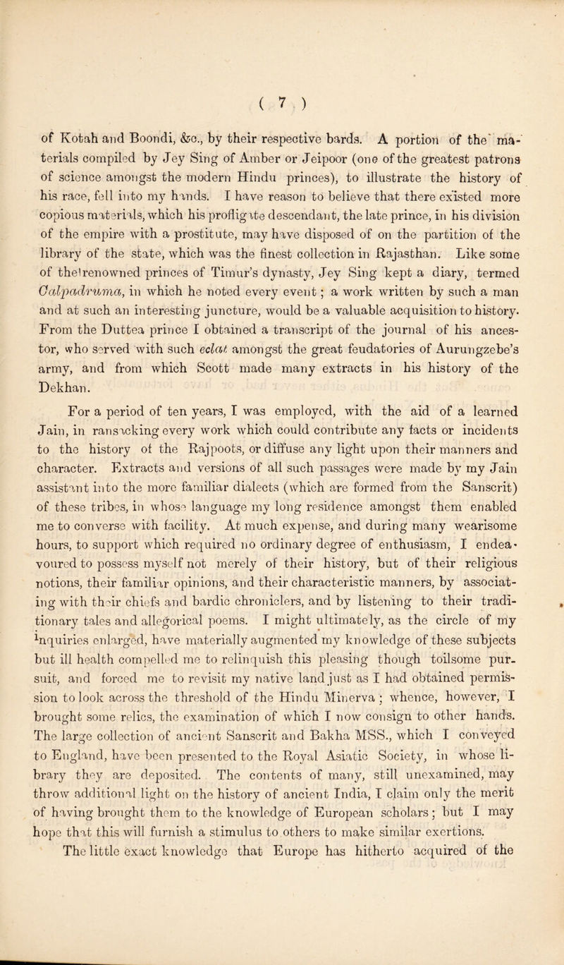 of Kotah and Boondi, &o., by their respective bards. A portion of the” ma- terials compiled by Jey Sing of Amber or Jeipoor (one of the greatest patrons of science amongst the modern Hindu princes), to illustrate the history of his race, fell into my hands. I have reason to believe that there existed more copious materials, which his profligite descendant, the late prince, in his division of the empire with a prostitute, may have disposed of on the partition of the library of the state, which was the finest collection in Rajasthan. Like some of the I renowned princes of Timur’s dynasty, Jey Sing kept a diary, termed Gal'padruma, in which he noted every event; a work written by such a man and at such an interesting juncture, would be a valuable acquisition to history. From the Duttea prince I obtained a transcript of the journal of his ances- tor, who served with such eclat amongst the great feudatories of Aurungzebe’s army, and from which Scott made many extracts in his history of the Dekhan. For a period of ten years, I was employed, with the aid of a learned Jain, in ransacking every work which could contribute any facts or incidents to the history of the Rajpoots, or diffuse any light upon their manners and character. Extracts and versions of all such passages were made by my Jain assistant into the more familiar dialects (which are formed from the Sanscrit) of these tribes, in whose language my long residence amongst them enabled me to converse with facility. At much expense, and during many wearisome hours, to support which required no ordinary degree of enthusiasm, I endea* voured to possess myself not merely of their history, but of their religious notions, their familiar opinions, and their characteristic manners, by associat- ing with their chiefs and bardic chroniclers, and by listening to their tradi- tionary tales and allegorical poems. I might ultimately, as the circle of my hiquiries enlarged, have materially augmented my knowledge of these subjects but ill health compelled me to relinquish this pleasing though toilsome pur- suit, and forced me to revisit my native land just as I had obtained permis- sion to look across the threshold of the Hindu Minerva; whence, however, I brought some relics, the examination of which I now consign to other hands. The large collection of ancient Sanscrit and Bakha MSS., which I conveyed to England, have been presented to the Royal Asiatic Society, in whose li- brary they are deposited. The contents of many, still unexamined, may throw additional light on the history of ancient India, I claim only the merit of having brought them to the knowledge of European scholars; but I may hope that this will furnish a stimulus to others to make similar exertions. The little exact knowledge that Europe has hitherto acquired of the