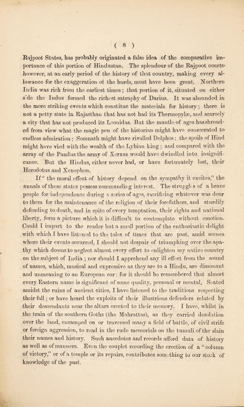 Rajpoot States, has probably originated a false idea of the comparative im- portance of this portion of Hindustan. The splendour of the Rajpoot courts’ however, at an early period of the history of that country, making every al- lowance for the exaggeration of the bards, must have been great. Northern India was rich from the earliest times; that portion of it, situated on either s*de the Indus formed the richest satraphy of Darius. It was abounded in the more striking events which constitue the materials for history ; there is not a petty state in Rajasthan that has not had its Thermopylae, and scarcely a city that has not produced its Leonidas. But the mantle of ages has shroud- ed from view what the magic pen of the historian might have consecrated to endless admiration ; Somnath might have rivalled Delphos ; the spoils of Hind might have vied with the wealth of the Lybian king ; and compared with the array of the Pandus the army of Xerxes would have dwindled into, insignifi- cance. But the Hindus, either never had, or have fortunately lost, their Herodotus and Xenophon. If the moral effect of history depend on the sympathy it excites,” the annals of these states possess commanding interest. The struggle s of a brave people for independence during a series of ages, sacrificing whatever was dear to them for the maintenance of the religion of their forefathers, and sturdily defending to death, and in spite of every temptation, their rights and national liberty, form a picture which it is difficult to contemplate without emotion. Could I impart to the reader but a small portion of the enthusiastic delight with which I have listened to the tales of times that are past, amid scenes where their events occurred, I should not despair of triumphing over the apa- thy which dooms to neglect almost every effort to enlighten my native countr}7 on the subject of India ; nor should I apprehend any ill effect from the sound of names, which, musical and expressive as they are to a Hindu, are dissonant and unmeaning to an European ear; for it should be remembered that almost every Eastern name is significant of some quality, personal or mental, Seated amidst the ruins of ancient cities, I have listened to the traditions respecting their fall; or have heard the exploits of their illustrious defenders related by their descendants near the altars erected to their memory. I have, whilst in the train of the southern Goths (the Mahrattas), as they carried desolation over the land, encamped on or traversed many a field of battle, of civil strife or foreign aggression, to read in the rude memorials on the tumuli of the slain their names and history. Such anecdotes and records afford data of history as well as of manners. Even the couplet recording the erection of a “column of victory,” or of a temple or its repairs, contributes something to our stock of knowledge of the past.