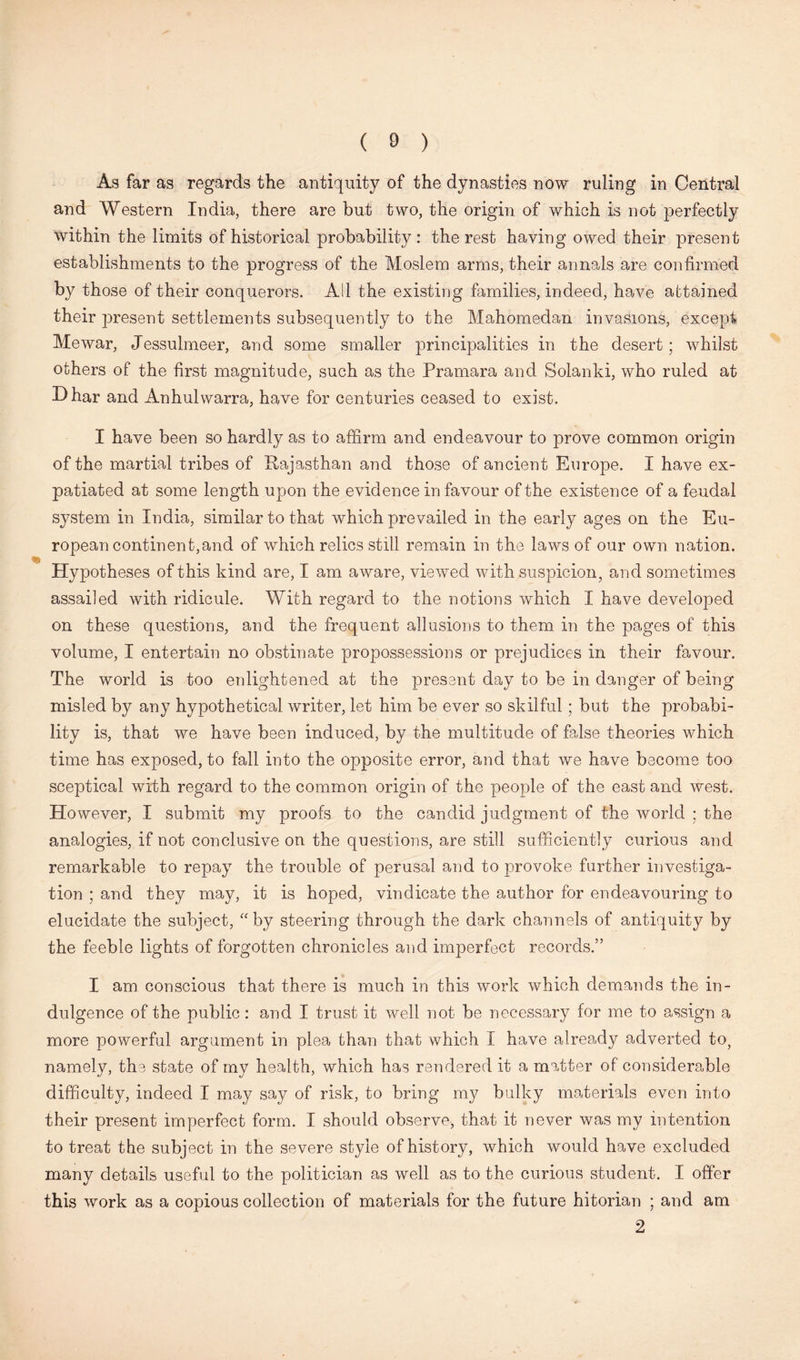 As far as regards the antiquity of the dynasties now ruling in Central and Western India, there are but two, the origin of which is not perfectly within the limits of historical probability: the rest having owed their present establishments to the progress of the Moslem arms, their annals are confirmed by those of their conquerors. All the existing families, indeed, have attained their present settlements subsequently to the Mahomedan invasions, except Mewar, Jessulmeer, and some smaller principalities in the desert; whilst others of the first magnitude, such as the Pramara and Solanki, who ruled at Dhar and Anhuiwarra, have for centuries ceased to exist. I have been so hardly as to affirm and endeavour to prove common origin of the martial tribes of Rajasthan and those of ancient Europe. I have ex- patiated at some length upon the evidence in favour of the existence of a feudal system in India, similar to that which prevailed in the early ages on the Eu- ropean continent,and of which relics still remain in the laws of our own nation. Hypotheses of this kind are, I am aware, viewed with suspicion, and sometimes assailed with ridicule. With regard to the notions which I have developed on these questions, and the frequent allusions to them in the pages of this volume, I entertain no obstinate propossessions or prejudices in their favour. The world is too enlightened at the present day to be in danger of being misled by any hypothetical writer, let him be ever so skilful ; but the probabi- lity is, that we have been induced, by the multitude of false theories which time has exposed, to fall into the opposite error, and that we have become too sceptical with regard to the common origin of the people of the east and west. However, I submit my proofs to the candid judgment of the world ; the analogies, if not conclusive on the questions, are still sufficiently curious and remarkable to repay the trouble of perusal and to provoke further investiga- tion ; and they may, it is hoped, vindicate the author for endeavouring to elucidate the subject, “by steering through the dark channels of antiquity by the feeble lights of forgotten chronicles and imperfect records.” I am conscious that there is much in this work which demands the in- dulgence of the public : and I trust it well not be necessary for me to assign a more powerful argument in plea than that which I have already adverted to, namely, the state of my health, which has rendered it a matter of considerable difficulty, indeed I may say of risk, to bring my bulky materials even into their present imperfect form. I should observe, that it never was my intention to treat the subject in the severe style of history, which would have excluded many details useful to the politician as well as to the curious student. I offer this work as a copious collection of materials for the future hitorian ; and am 2