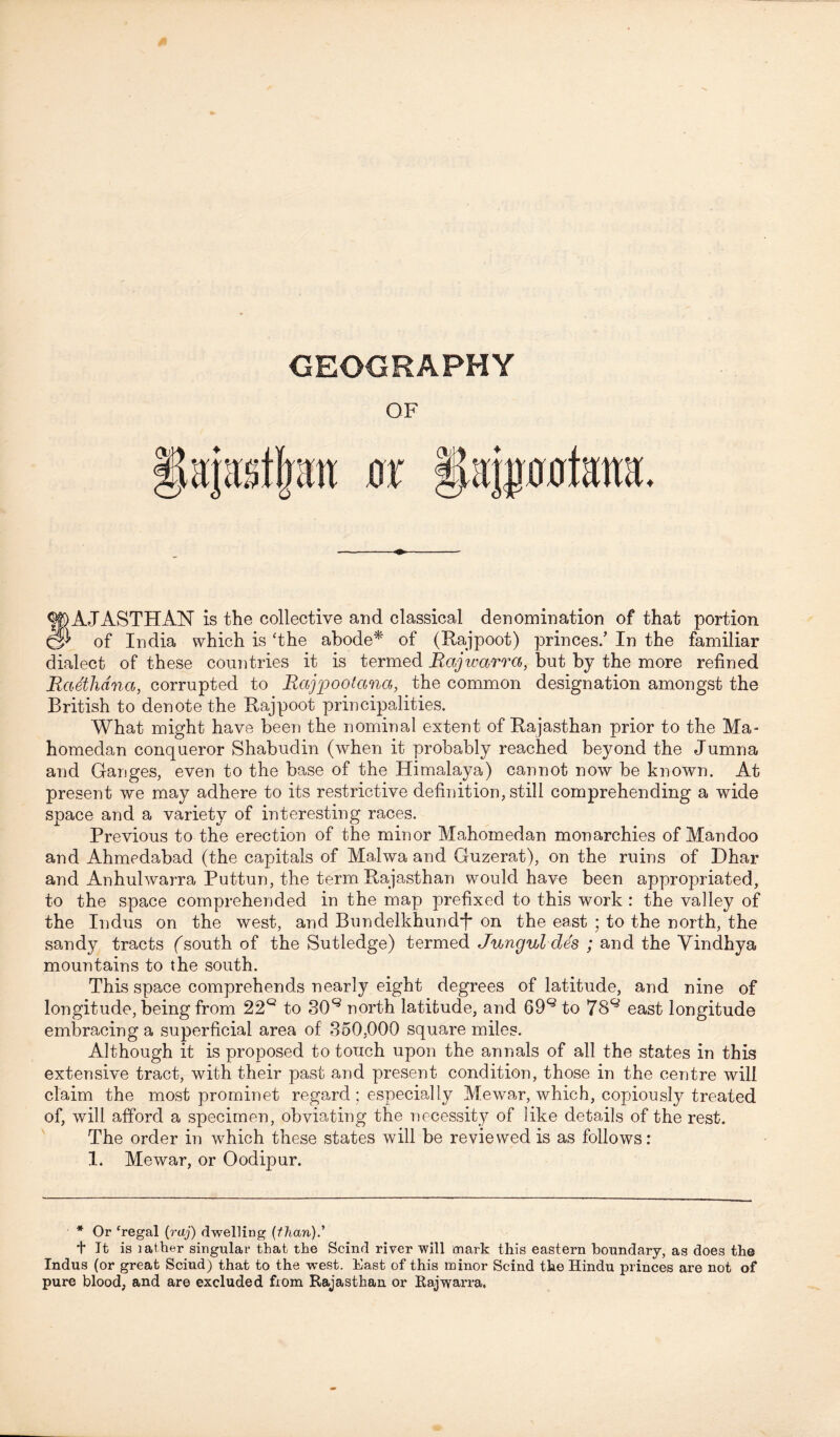 GEOGRAPHY OF ♦ S)AJASTHAN is the collective and classical denomination of that portion } of India which is ‘the abode* of (Rajpoot) princes/ In the familiar dialect of these countries it is termed Rajwarra, but by the more refined Radhdna, corrupted to Rajpootana, the common designation amongst the British to denote the Rajpoot principalities. What might have been the nominal extent of Rajasthan prior to the Ma- homedan conqueror Shabudin (when it probably reached beyond the Jumna and Ganges, even to the base of the Himalaya) cannot now be known. At present we may adhere to its restrictive definition, still comprehending a wide space and a variety of interesting races. Previous to the erection of the minor Mahomedan monarchies of Mandoo and Ahmedabad (the capitals of Mahva and Guzerat), on the ruins of Dhar and Anhulwarra Puttun, the term Rajasthan would have been appropriated, to the space comprehended in the map prefixed to this work : the valley of the Indus on the west, and Bnndelkhundj* on the east ; to the north, the sandy tracts (south of the Sutledge) termed Junguldes ; and the Yindhya mountains to the south. This space comprehends nearly eight degrees of latitude, and nine of longitude, being from 22Q to 30Q north latitude, and 69Q to 78^ east longitude embracing a superficial area of 350,000 square miles. Although it is proposed to touch upon the annals of all the states in this extensive tract, with their past and present condition, those in the centre will claim the most prominet regard ; especially Mew^ar, which, copiously treated of, will afford a specimen, obviating the necessity of like details of the rest. The order in which these states will be reviewed is as follows: 1. Mewar, or Oodipur. * Or ‘regal (raj) dwelling (than).' t It is lather singular that the Scind river will mark this eastern boundary, as does the Indus (or great Scind) that to the west. East of this minor Scind the Hindu princes are not of pure blood, and are excluded from Rajasthan or Rajwarra.