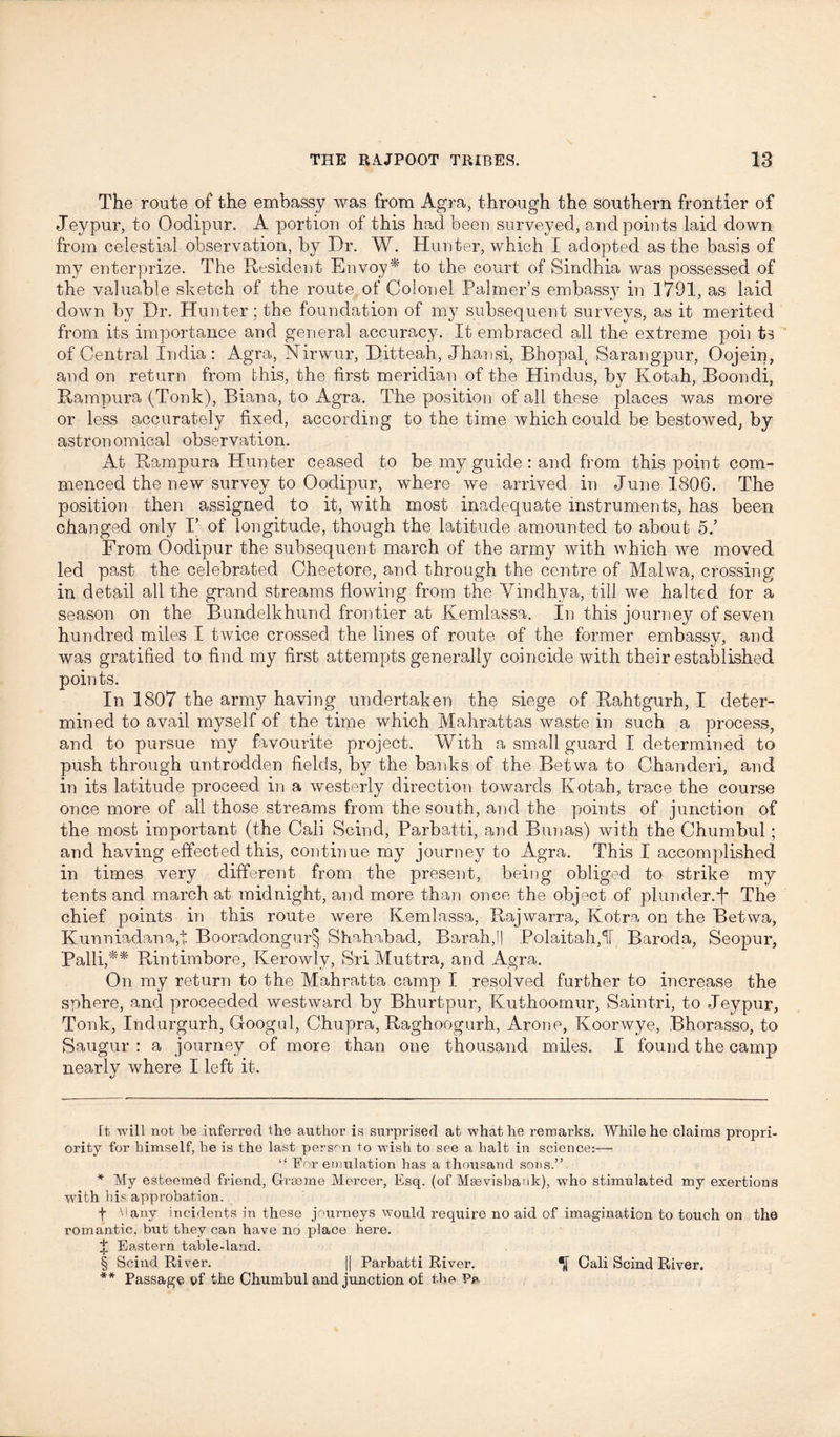 The route of the embassy was from Agra, through the southern frontier of Jeypur, to Oodipur. A portion of this had been surveyed, and points laid down from celestial observation, by Dr. W. Hunter, which I adopted as the basis of my enterprize. The Resident Envoy* * * * § to the court of Sindhia was possessed of the valuable sketch of the route of Colonel Palmer’s embass}7 in 1791, as laid down by Dr. Hunter; the foundation of my subsequent surveys, as it merited from its importance and general accuracy. It embraced all the extreme poii ts of Central India : Agra, Nirwur, Ditteah, Jhansi, Bhopal, Sarangpur, Oojein, and on return from this, the first meridian of the Hindus, by Kotah, Boondi, Rampura (Tonk), Biana, to Agra. The position of all these places was more or less accurately fixed, according to the time which could be bestowed; by astronomical observation. At Rampura Hunter ceased to be my guide : and from this point com- menced the new survey to Oodipur, where we arrived in June 1806. The position then assigned to it, with most inadequate instruments, has been changed only I’ of longitude, though the latitude amounted to about 5.’ From Oodipur the subsequent march of the army with which we moved led past the celebrated Cheetore, and through the centre of Malwa, crossing’ in detail all the grand streams flowing from the Vindhya, till we halted for a season on the Bundelkhund frontier at Kemlassa. In this journey of seven hundred miles I twice crossed the lines of route of the former embassy, and was gratified to find my first attempts generally coincide with their established points. In 1807 the army having undertaken the siege of Rahtgurh, I deter- mined to avail myself of the time which Mahrattas waste in such a process, and to pursue my favourite project. With a small guard I determined to push through untrodden fields, by the banks of the Betwa. to Chanderi, and in its latitude proceed in a westerly direction towards Kotah, trace the course once more of all those streams from the south, and the points of junction of the most important (the Cali Scind, Parbatti, and Bunas) with the Chumbul; and having effected this, continue my journey to Agra. This I accomplished in times very different from the present, being obliged to strike my tents and march at midnight, and more than once the object of plunder.j* The chief points in this route were Kemlassa, Rajwarra, Kotra on the Betwa, Kunniadana,t Booradongur§ Shahabad, Barahjl Polaitah,f Baroda, Seopur, Palli,** Rintimbore, Kerowly, Sri Muttra, and Agra. On my return to the Mahratta camp I resolved further to increase the sphere, and proceeded westward by Bhurtpur, Kuthoomur, Saintri, to Jeypur, Tonk, Indurgurh, Googul, Chupra, Raghoogurh, Arone, Koorwye, Bhorasso, to Saugur : a journey of more than one thousand miles. I found the camp nearly where I left it. ft will not be inferred the author is surprised at what he remarks. While he claims propri- ority for himself, he is the last person to wish to see a bait in science:— “ For emulation has a thousand sons.” * My esteemed friend, Graeme Mercer, Esq. (of Msevisbank), who stimulated my exertions writh bis approbation. f Many incidents in these journeys would require no aid of imagination to touch on the romantic, but they can have no place here. I Eastern table-land. § Scind River. J| Parbatti River. Cali Scind River. ** Passage ef the Chumbul and junction of the Pa