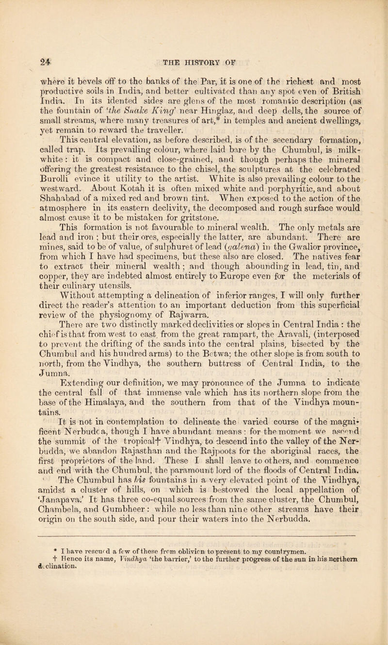where it bevels off to the banks of the Par, it is one of the richest and most productive soils in India, and better cultivated than any spot even of British India. In its idented sides are glens of the most romantic description (as the fountain of ‘the Snake King’ near Hmglaz, and deep dells, the source of small streams, where many treasures of art,* in temples and ancient dwellings, yet remain to reward the traveller. This central elevation, as before described, is of the secendary formation, called trap. Its prevailing colour, where laid bare by the Chumbul, is milk- white : it is compact and close-grained, and though perhaps the mineral offering the greatest resistance to the chisel, the sculptures at the celebrated Burolli evince it utility to the artist. White is also prevailing colour to the westward. About Kotah it is often mixed white and porphyritic, and about Shahabad of a mixed red and brown tint. When exposed to the action of the atmosphere in its eastern declivity, the decomposed and rough surface would almost cause it to be mistaken for gritstone. This formation is not favourable to mineral wealth. The only metals are lead and iron ; but their ores, especially the latter, are abundant. There are mines, said to be of value, of sulphuret of lead {galena) in the Gwalior province, from which I have had specimens, but these also are closed. The natives fear to extract their mineral wealth; and though abounding in lead, tin, and copper, they are indebted almost entirely to Europe even for the meterials of their culinary utensils. Without attempting a delineation of inferior ranges, I will only further direct the reader’s attention to an important deduction from this superficial review of the physiognomy of Rajwarra. There are two distinctly marked declivities or slopes in Central India : the chief is that from west to east from the great rampart, the Aravali, (interposed to prevent the drifting of the sands into the central plains, bisected by the Chumbul and his hundred arms) to the Betwa; the other slope is from south to north, from the Vindhya, the southern buttress of Central India, to the Jumna. Extending our definition, we may pronounce of the Jumna to indicate the central fall of that immense vale which has its northern slope from the base of the Himalaya, and the southern from that of the Vindhya moun- tains. It is not in contemplation to delineate the varied course of the magni- ficent Nerbudca, though I have abundant means: for the moment we ascend the summit of the tropicalf Vindhya, to descend into the valley of the Ner- budda, we abandon Rajasthan and the Rajpoots for the aboriginal races, the first proprietors of the land. These I shall leave to others, and commence and end with the Chumbul, the paramount lord of the floods of Central India. The Chumbul has his fountains in a very elevated point of the Vindhya, amidst a cluster of hills, on which is bestowed the local appellation of ‘Janapava.’ It has three co-equal sources from the same cluster, the Chumbul, Chambela, and Gumbheer : while no less than nine other streams have their origin on the south side, and pour their waters into the Nerbudda. * I have rescue d a few of these from oblivion to present to my countrymen, t Hence its name, Vindhya ‘the barrier,’ to the further progress of the sun in his northern declination.