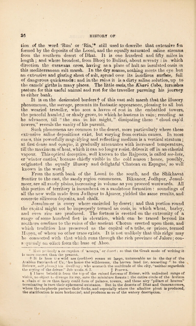 tion of the word ‘Run’ or ‘Rin,’* * * § still used to describe that extensive fen formed by the deposits of the Looni, and the equally saturated saline streams from the southern desert ofDhat. It is one hundred and fifty miles in length ; and where broadest, from Bhooj to Buliari, about seventy : in which direction the caravans cross, having as a place of halt an insulated oasis in this mediterranean salt marsh. In the dry season, nothing meets the eye but an extensive and glaring sheet of salt, spread over its insidious surface, full of dangerous quicksands: and in the rains it is a dirty saline solution, up to the camels’ girths in many places. The little oasis, the Khari Caba, furnishes pasture for this useful animal and rest for the traveller pursuing his journey to either bank. It is on the desiccated borders •(* of this vast salt marsh that the illusory phenomenon, the merage, presents its fantastic appearance, pleasing to all but the wearied traveller, who sees a haven of rest in the embattled towers, the peaceful hamlet, t or shady grove, to which he hastens in vain ; receding as he advances, till “ the sun in his might, ” dissipating these “ cloud cap’d towers,” reveals the vanity of his pursuit. Such phenomena are common to the desert, more particularly where these extensive saline depositions exist, but varying from certain causes. In most cases, this powerfully magnifying and reflecting medium is a vertical stratum ; at first dense and opaque, it gradually attenuates with increased temperature, till the maximum of heat, which it can no longer resist, drives it off in an etherial vapour. This optical deception, well known to the Rajpoots, is called see-kote, or ‘winter castles,’ because chiefly visible in the cold season : hence, possibly, originated the equally illusory and delightful ‘Chateau en Espagne,’ so well known in the west.§ From the north bank of the Looni to the south, and the Shikhavat frontier to the east, the sandy region commences. Bikaneer, Jodhpur, Jessul- meer, are all sandy plains, increasing in volume as you proceed westwards. All this portion of territory is incumbent on a sandstone formation : soundings of all the new wells made from Jodhpur to Ajmeer, yielded the same results, and concrete siliceous doposits, and chalk. Jessulmeer is every where encircled by desert; and that portion round the capital might not be improperly termed an oasis, in which wheat, barley, and even rice are produced. The fortress is erected on the extremity of a range of some hundred feet in elevation, which can be traced beyond its southern confines to the ruins of the ancient Chotun erected upon them, and which tradition has preserved as the capital of a tribe, or prince, termed Happa. of whom no other trace exists. It is not unlikely that this ridge may be connected with that which runs through the rich province of Jalore; con- sequently an offset from the base of Aboo. * Most probably a co ruption of ‘aranya,5 or desert: so that the Greek mode of writing it is more correct than the present. t It is here t) e wild ass (gorhhur) roams at large, untameable as in the day of the Arabian Patriarch of Uz,‘ hts house the wilderness, the barren land (or, according “ to the Hebrew, salt places,) his dwelling; who scorneth the multitude of the city,£'neither regardeth the crying of the driver.” Job xxxix. 6, 7. J Poorwa. § I have beheld it from the top of the ruined fortress of Hsisar, with unlimited range of vision, no object to diverge its ray, save the miniature forests : the entire circle of the horizon a chain of m< re than fancy could form of palaces, towers, and these airy ‘’pillars of heaven” terminating in turn their ephemeral existance. But in the deserts of Dhat and Oomrasoomra, where the shepherds pasture their flocks, and especially where the alkaline plant is produced, the statification is more horizontal, and produces more of the watery description.