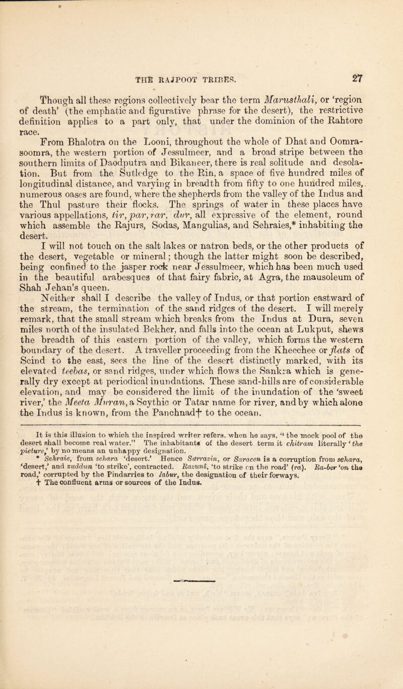 Though all these regions collectively bear the term Marusthali, or 'region of death’ (the emphatic and figurative phrase for the desert), the restrictive definition applies to a part only, that under the dominion of the Rahtore race. From Bhalotra on the Looni, throughout the whole of Dhat and Oomra- soomra, the western portion of Jessulmeer, and a broad stripe between the southern limits of Daodputra and Bikaneer, there is real solitude and desola- tion. But from the Sutledge to the Bin, a space of five hundred miles of longitudinal distance, and varying in breadth from fifty to one hundred miles, numerous oases are found, where the shepherds from the valley of the Indus and the Thul pasture their flocks. The springs of water in these places have various appellations, tir, par,rar, dttr, all expressive of the element, round which assemble the Rajurs, Sodas, Mangulias, and Sehraies,* * inhabiting the desert. I will not touch on the salt lakes or natron beds, or the other products of the desert, vegetable or mineral; though the latter might soon be described, being confined to the jasper rock near Jessulmeer, which has been much used in the beautiful arabesques of that fairy fabric, at Agra, the mausoleum of Shah Jehan’s queen. Neither shall I describe the valley of Indus, or that portion eastward of the stream, the termination of the sand ridges of the desert. I will merely remark, that the small stream which breaks from the Indus at Dura, seven miles north of the insulated Bekher, and falls into the ocean at Lukput, shews the breadth of this eastern portion of the valley, which forms the western boundary of the desert. A traveller proceeding from the Kheechee or flats of Scind to the east, sees the line of the desert distinctly marked, with its elevated teebas, or sand ridges, under which flows the Sankra which is gene- rally dry except at periodical inundations. These sand-hills are of considerable elevation, and may be considered the limit of the inundation of the 'sweet river,’ the Meeta Mur an, a Scythic or Tatar name for river, and by which alone the Indus is known, from the Panchnadj* to the ocean. It is this illusion to which the inspired writer refers, when he says, “ the mock pool of the desert shall become real water.” The inhabitant* of the desert term it chitram literally * the pieturej by no means an unhappy designation. * Sehraie, from sehara ‘desert.’ Hence Sdrrazin, or Saracen is a corruption from sehara, ‘desert,’ and zuddun ‘to strike’, contracted. Razuni, ‘to strike on the road’ (m). Ra-ber ‘on tha road,’ corrupted by the Pindarries to labur, the designation of their forways. t The confluent arms or sources of the Indus.