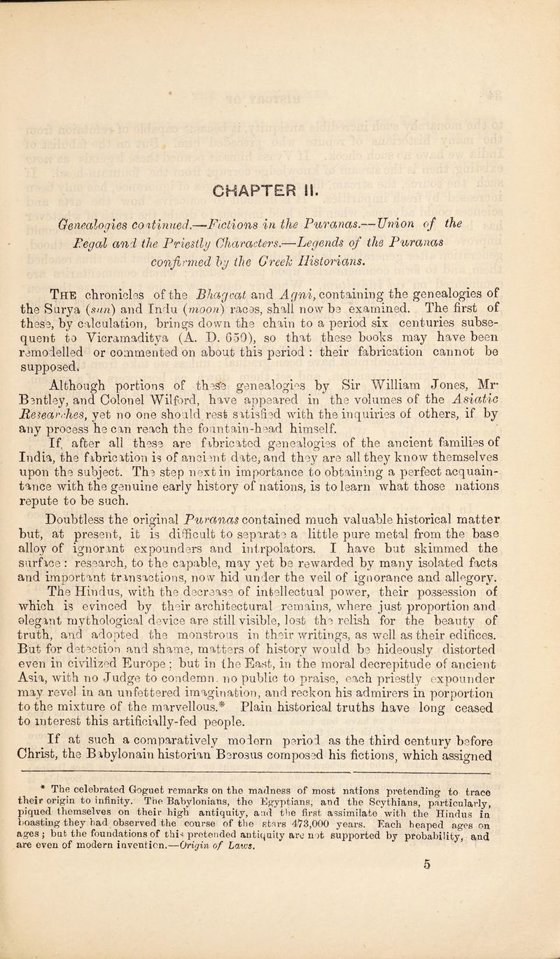 CHAPTER !!. Genealogies continued.—-Fictions in the Puranas.— Union of the Pegal and the Priestly Characters.—Legends of the Puranas confirmed by the Greek Historians. The chronicles of the Bhagoat and Agni, containing the genealogies of the Surya (sun) and Indu (moon) races, shall now be examined. The first of these, by calculation, brings down the chain to a period six centuries subse- quent to Vicramaditya (A. D. 650), so that these books may have been remodelled or commented on about this period : their fabrication cannot be supposed. Although portions of these genealogies by Sir William Jones, Mr* Bentley, and Colonel Wilford, have appeared in the volumes of the Asiatic Researches, yet no one should rest satisfied with the inquiries of others, if by any process he can reach the fountain-head himself. If, after all these are fabricated genealogies of the ancient families of India, the fabrication is of ancient date, and they are all they know themselves upon the subject. The step next in importance to obtaining a perfect acquain- tance with the genuine early history of nations, is to learn what those nations repute to be such. Doubtless the original Puranas contained much valuable historical matter o but, at present, it is difficult to separate a little pure metal from the base alloy of ignorant expounders and intrpolators. I have but skimmed the surface: research, to the capable, may yet be rewarded by many isolated facts and important transactions, now hid under the veil of ignorance and allegory. The Hindus, with the decrease of intellectual power, their possession of which is evinced by their architectural remains, where just proportion and elegant mythological device are still visible, lost the relish for the beauty of truth, and adopted the monstrous in their writings, as well as their edifices. But for detection and shame, matters of history would be hideously distorted even in civilized Europe ; but in the East, in the moral decrepitude of ancient Asia, with no Judge to condemn, no public to praise, each priestly expounder may revel in an unfettered imagination, and reckon his admirers in porportion to the mixture of the marvellous.* Plain historical truths have long ceased to interest this artificially-fed people. If at such a comparatively modern period as the third century before Christ, the Babylonain historian Berosus composed his fictions, which assigned * The celebrated Goguet remarks on the madness of most nations pretending to trace their origin to infinity. The Babylonians, the Egyptians, and the Scythians, particularly, piqued themselves on their high antiquity, and the first assimilate with the Hindus in boasting they had observed the course of the stars 473,000 years. Each heaped ages on ages j but the foundations of this pretended antiquity are not supported by probability, and are even of modern invention.—Origin of Laws. 5