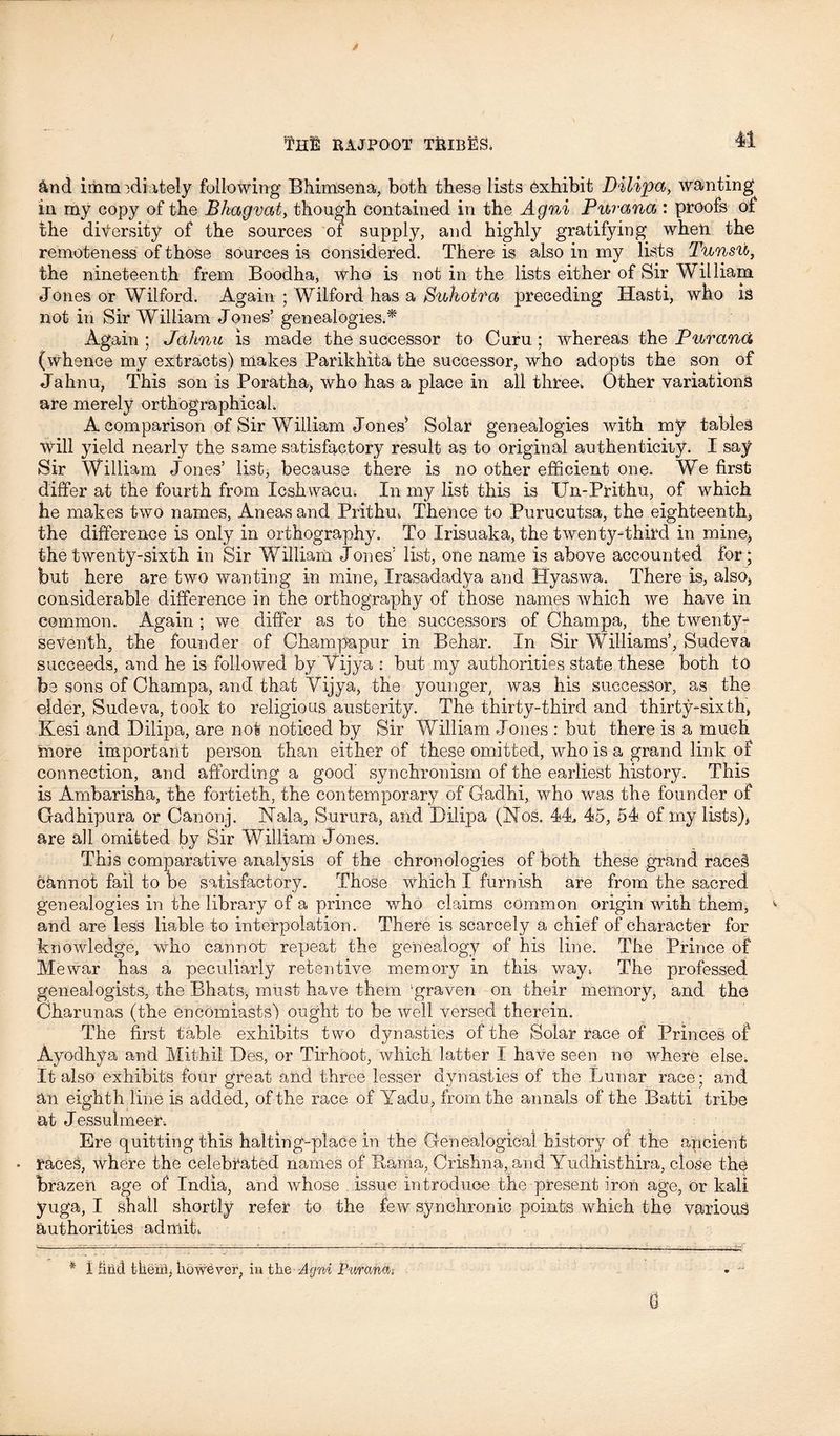 And immediately following Bhimsena, both these lists Exhibit Dilipa, wanting in my copy of the Bhagvat, though contained in the Agni Purana : proofs of the diversity of the sources of supply, and highly gratifying when the remoteness of those sources is considered. There is also in my lists Tunsu, the nineteenth frem Boodha, who is not in the lists either of Sir William Jones or Wilford. Again ; Wilford has a Sukoira preceding Hasti, who IS not in Sir William Jones’ genealogies.* Again ; Jahnu is made the successor to Curu; whereas the Purana (whence my extracts) makes Parikhita the successor, who adopts the son of Jahnu, This son is Poratha, who has a place in all three. Other variations are merely orthographical, A comparison of Sir William Jones* Solar genealogies with my tables will yield nearly the same satisfactory result as to original authenticity. I say Sir William Jones’ list, because there is no other efficient one. We first differ at the fourth from Icshwacu. In my list this is Un-Prithu, of which he makes two names, Aneas and Prithm Thence to Purueutsa, the eighteenth* the difference is only in orthography. To Irisuaka, the twenty-third in mine* the twenty-sixth in Sir William Jones’ list, one name is above accounted for; but here are two wanting in mine, Irasadadya and Hyaswa. There is, also* considerable difference in the orthography of those names which we have in common. Again ; we differ as to the successors of Champa, the twenty-^ seventh, the founder of Champapur in Behar. In Sir Williams’, Sudeva succeeds, and he is followed by Yijya : but my authorities state these both to be sons of Champa, and that Yijya, the younger, was his successor, as the elder, Sudeva, took to religious austerity. The thirty-third and thirty-sixth, Kesi and Dilipa, are not noticed by Sir William Jones : but there is a much more important person than either of these omitted, who is a grand link of connection, and affording a good synchronism of the earliest history. This is Ambarisha, the fortieth, the contemporary of Gadhi, who was the founder of Gadhipura or Canonj. Nala, Surura, and Dilipa (Nos. 44, 45, 54 of my lists)* are all omitted by Sir William Jones. This comparative analysis of the chronologies of both these grand races cannot fail to be satisfactory. Those which I furnish are from the sacred genealogies in the library of a prince who claims common origin with them, and are less liable to interpolation. There is scarcely a chief of character for knowledge, who cannot repeat the genealogy of his line. The Prince of Mewar has a peculiarly retentive memory in this way, The professed genealogists, the Bhats, must have them ‘graven on their memory, and the Charunas (the encomiasts) ought to be well versed therein. The first table exhibits two dynasties of the Solar race of Princes of Ayodhya and Mithil Des, or Tirhoot, which latter I have seen no where else. It also exhibits four great and three lesser dynasties of the Lunar race; and an eighth line is added, of the race of Yadu, from the annals of the Batti tribe at Jessulmeer. Ere quitting this halting-place in the Genealogical history of the ancient • races, where the celebrated names of Rama, Crishna, and Yudhisthira, close the brazen age of India, and whose issue introduce the present iron age, Or kali yuga, I shall shortly refer to the few synchronic points which the various authorities admit, * 1 iiiicl tkerfl, howtver, in the Agni Pii/ranas 0
