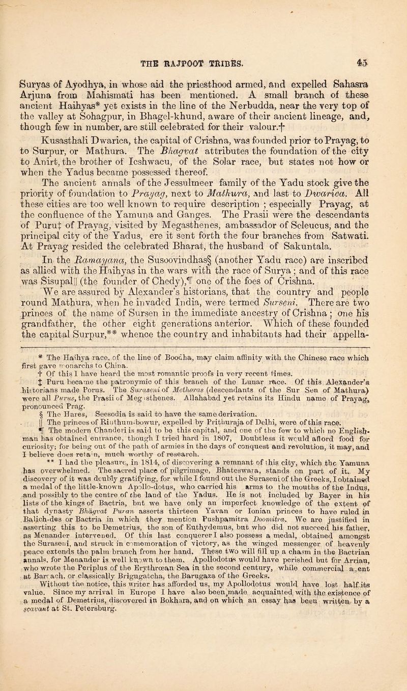 Bury as of Ayodhya, in whose aid the priesthood armed, and expelled Sahasra Arjuna from Mahismati has been mentioned. A small branch of these ancient Haihyas* yet exists in the line of the Nerbudda, near the very top of the valley at Sohagpur, in Bhagel-khund, aware of their ancient lineage, and, though few in number, are still celebrated for their valour.*)* * § Kusasthali Dwarica, the capital of Crishna, was founded prior to Prayag, to to Surpur, or Mathura. The Bhagvat attributes the foundation of the city to Anirt, the brother of Icshwacu, of the Solar race, but states not how or when the Yadus became possessed thereof. The ancient annals of the Jessulmeer family of the Yadu stock give the priority of foundation to Prayag, next to Mathura, and last to Dwarica. All these cities are too well known to require description ; especially Prayag, at the confluence of the Yamuna and Ganges. The Prasii were the descendants of Puruf of Prayag, visited by Megasthenes, ambassador of Scleucus, and the principal city of the Yadus, ere it sent forth the four branches from Satwati. At Prayag resided the celebrated Bharat, the husband of Sakuntala. In the Ramayana, the Susoovindhas§ (another Yadu race) are inscribed as allied with the Haihyas in the wars with the race of Surya ; and of this race was Sisupallj (the founder of Chedy),1T one of the foes of Crishna. We are assured by Alexander’s historians, that the country and people round Mathura, when he invaded India, were termed Surseni. There are two princes of the name of Sursen in the immediate ancestry of Crishna ; one his grandfather, the other eight generations anterior. Which of these founded the capital Surpur,** whence the country and inhabitants had their appella- * The Haihya race, of the line of Boodha, may claim affinity with the Chinese race which first gave rronarchs to China. T Of this I have heard the most romantic proofs in very recent times. $ Puru became the patronymic of this branch of the Lunar race. Of this Alexander’s, historians made Porus. The Suraseni of Methoras (descendants of the Snr Sen of Mathura) were all Purus, the Prasii of Megisthenes. Allahabad yet retains its Hindu name of Prayag, pronounced Prag. § The Hares, Seesodia is said to have the same derivation. || The prinoes of Rinthum-bowur, expelled by Prithuraja of Delhi, were of this race. The modern Chanderi is said to be this capital, and one of the few to which no English- man has obtained entrance, though I tried hard in 1807, Doubtless it would aflord food for curiosity; for being out of the path of armies in the days of conquest and revolution, it may, and I believe does reta:n, much worthy of research. ** I had the pleasure, in 1814, of discovering a remnant of this city, which the Yamuna Jias overwhelmed. The sacred place of pilgrimage, Bhateswara, stands on part of it. My discovery of it was doubly gratifying, for while I found out the Suraseni of the Greeks, I obtained a medal of the little-known Apollo-dotus, who carried his arms to the mouths of the Indus, and possibly to the centre of the land of the Yadus. He is not included by Bayer in his lists of the kings of Bactria, but we have only an imperfect knowledge of the extent of that dynasty Bhagvat Puran asserts thirteen Yavan or Ionian princes to have ruled in Balich-des or Bactria in which they mention Pushpamitra Doomitra. We are justified in asserting this to be Demetrius, the son of Euthydemus, but who did not succeed his father, as Menander intervened. Of this last conquerer I also possess a medal, obtained amongst the Suraseni, and struck in comemoration of victory, as the winged messenger of heavenly peace extends the palm branch from her hand. These two will fill up a chasm in the Bactrian annals, for Menander is well known to them, Apollodotijs would have perished but for Arrian, who wrote the Periplus of the Erythroean Sea in the second century, while commercial a .ent at Barr ach, or classically Brigugatcha, the Barugaza of the Greeks. Without the notice, this writer has afforded us, my Apollodotus would have lost half its value. Since my arrival in Europe I have also been made acquainted with the existence of a medal of Demetrius, discovered in Bokhara, and on which an essay has beeu written by a pcavant at St. Petersburg.