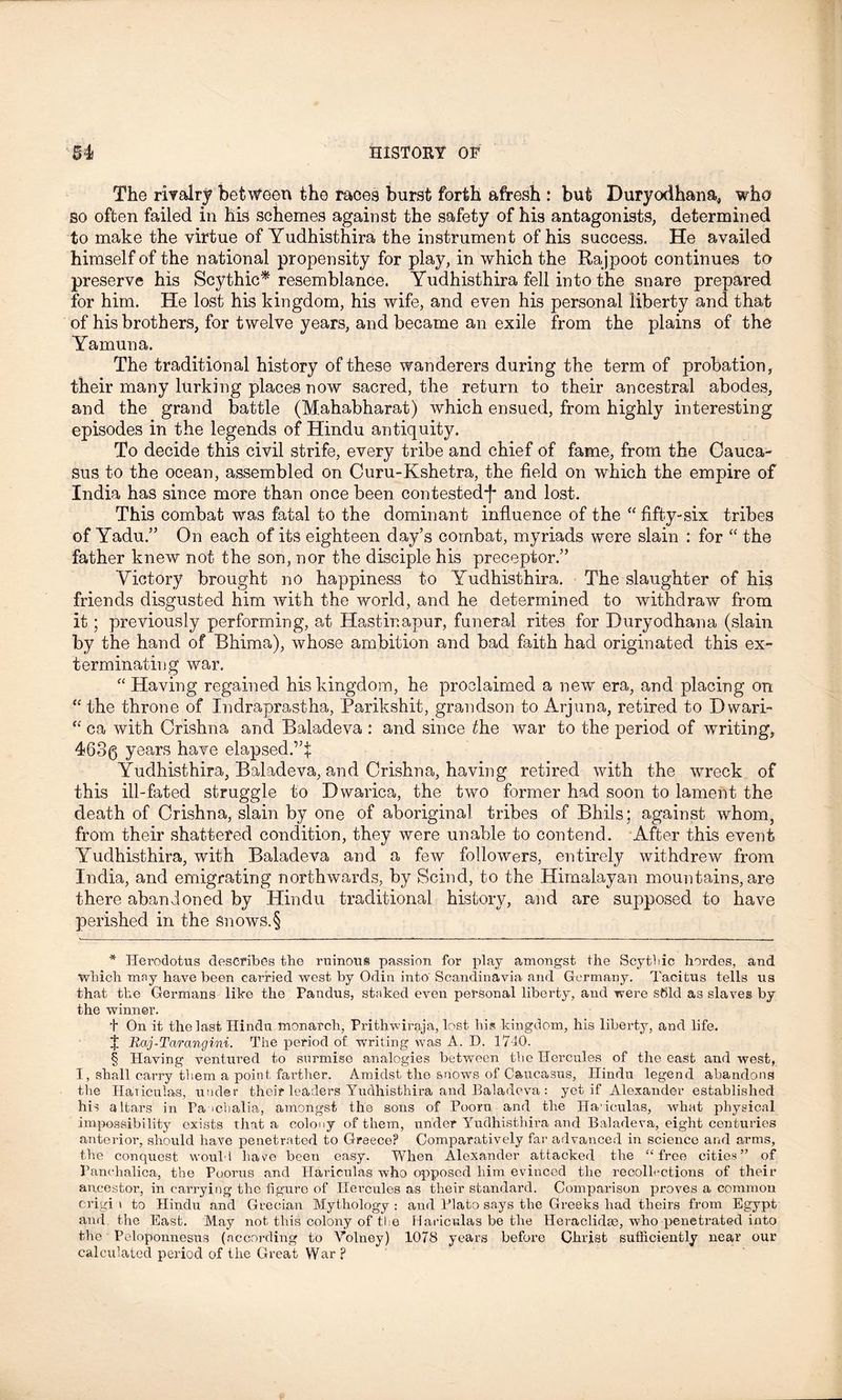 The rivalry between the races burst forth afresh : but Duryodhana, who so often failed in his schemes against the safety of his antagonists, determined to make the virtue of Yudhisthira the instrument of his success. He availed himself of the national propensity for play, in which the Rajpoot continues to preserve his Scythic* * * § resemblance. Yudhisthira fell into the snare prepared for him. He lost his kingdom, his wife, and even his personal liberty and that of his brothers, for twelve years, and became an exile from the plains of the Yamuna. The traditional history of these wanderers during the term of probation, their many lurking places now sacred, the return to their ancestral abodes, and the grand battle (Mahabharat) which ensued, from highly interesting episodes in the legends of Hindu antiquity. To decide this civil strife, every tribe and chief of fame, from the Cauca- sus to the ocean, assembled on Curu-Kshetra, the field on which the empire of India has since more than once been contested-)* and lost. This combat was fatal to the dominant influence of the “ fifty-six tribes of Yadu.” On each of its eighteen day’s combat, myriads were slain : for “ the father knew not the son, nor the disciple his preceptor.” Victory brought no happiness to Yudhisthira. The slaughter of his friends disgusted him with the world, and he determined to withdraw from it; previously performing, at Hastinapur, funeral rites for Duryodhana (slain by the hand of Rhima), whose ambition and bad faith had originated this ex- terminating war. “ Having regained his kingdom, he proclaimed a new era, and placing on “ the throne of Indraprastha, Parikshit, grandson to Arjuna, retired to Dwari- “ ca with Crishna and Baladeva : and since the war to the period of writing, 4630 years have elapsed.”; Yudhisthira, Baladeva, and Crishna, having retired with the wreck of this ill-fated struggle to Dwarica, the two former had soon to lament the death of Crishna, slain by one of aboriginal tribes of Bhils; against whom, from their shattered condition, they were unable to contend. After this event Yudhisthira, with Baladeva and a few followers, entirely withdrew from India, and emigrating northwards, by Scind, to the Himalayan mountains, are there abandoned by Hindu traditional history, and are supposed to have perished in the snows.§ * Herodotus describes tbe ruinous passion for play amongst the Scytfiic hordes, and which mny have been carried west by Odin into Scandinavia and Germany. Tacitus tells us that the Germans like the Pandus, staked even personal liberty, and were sbld as slaves by the winner. t On it the last Hindu monarch, Prithwiraja, lost his kingdom, his liberty, and life. J Raj-Tarangini. The period of writing was A. D. 1740. § Having ventured to surmise analogies between the Hercules of the east and west, I, shall carry them a point farther. Amidst the snows of Caucasus, Hindu legend abandons the Hariculas, under their leaders Yudhisthira and Baladeva : yet if Alexander established his altars in Pa ichalia, amongst the sons of Pooru and the Ha iculas, Avhat physical impossibility exists that a colony of them, under Yudhisthira and Baladeva, eight centuries anterior, should have penetrated to Greece? Comparatively far advanced in science and arms, the conquest would have been easy. When Alexander attacked the “free cities” of Panchalica, the Poorus and Hariculas who opposed him evinced the recollections of their ancestor, in carrying the figure of Hercules as their standard. Comparison proves a common crigi i to Hindu and Grecian Mythology : and Plato says the Greeks had theirs from Egypt and the East. May not this colony of tie Hariculas be the Heraclidae, who penetrated into the Peloponnesus (according to Volney) 1078 years before Christ sufficiently near our calculated period of the Great War?