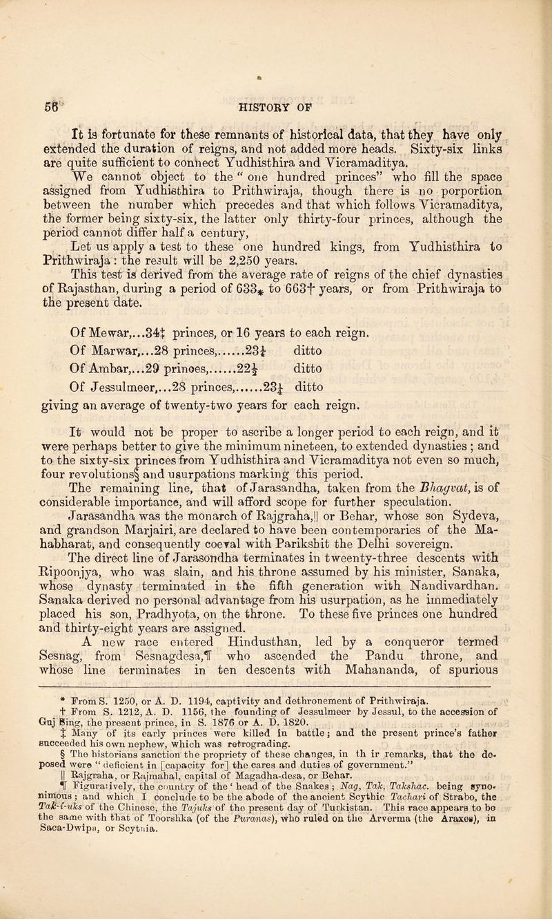 It ia fortunate for these remnants of historical data, that they have only extended the duration of reigns, and not added more heads. Sixty-six links are quite sufficient to connect Yudhisthira and Yicramaditya. We cannot object to the “ one hundred princes” who fill the space assigned from Yudhisthira to Prithwiraja, though there is no porportion between the number which precedes and that which follows Yicramaditya, the former being sixty-six, the latter only thirty-four princes, although the period cannot differ half a century, Let us apply a test to these one hundred kings, from Yudhisthira to Prithwiraja : the result will be 2,250 years. This test is derived from the average rate of reigns of the chief dynasties of Rajasthan, during a period of 633* * * § to 663f years, or from Prithwiraja to the present date. Of Me war,... 344 princes, or 16 years to each reign. Of Marwar,...28 princes, 23i ditto Of Ambar,.,.29 prinoes, 22£ ditto Of Jessulmeer,...28 princes, 23| ditto giving an average of twenty-two years for each reign. It would not be proper to ascribe a longer period to each reign, and it were perhaps better to give the minimum nineteen, to extended dynasties ; and to the sixty-six princes from Yudhisthira and Yicramaditya not even so much, four revolutions^ and usurpations marking this period. The remaining line, that of Jarasandha, taken from the Bliagvat, is of considerable importance, and will afford scope for further speculation. Jarasandha was the monarch of Rajgraha,l| or Behar, whose son Sydeva, and grandson Marjairi, are declared to have been contemporaries of the Ma- habharat, and consequently coeval with Parikshit the Delhi sovereign. The direct line of Jarasondha terminates in tweenty-three descents with Ripoonjya, who was slain, and his throne assumed by his minister, Sanaka, whose dynasty terminated in the fifth generation with Nandivardhan. Sanaka derived no personal advantage from his usurpation, as he immediately placed his son, Pradhyota, on the throne. To these five princes one hundred and thirty-eight years are assigned. A new race entered Hindusthan, led by a conqueror termed Sesnag, from Sesnagdesa,1T who ascended the Pandu throne, and whose line terminates in ten descents with Mahananda, of spurious * FromS. 1250, or A. D. 1194, captivity and dethronement of Prithwiraja. + From S. 1212, A. D. 1156, the founding of Jessulmeer by Jessul, to the accession of Gnj Bing, the present prince, in S. 1876 or A. D. 1820. X Many of its early princes were killed in battle; and the present prince’s father succeeded his own nephew, which was retrograding. § The historians sanction the propriety of these changes, in th ir remarks, that the de- posed were “deficient in [capacity for] the cares and duties of government.” | Rajgraha, or Rajmahal, capital of Magadha-desa, or Behar. If Figuratively, the country of the ‘ head of the Snakes ; Nag, Tak, Takshac. being syno- nimous ; and which I conclude to be the abode of the ancient Scythic Tachari of Strabo, the TaJc-x-uks of the Chinese, the Tajuks of the present day of Turkistan. This race appears to be the same with that of Toorshka (of the Pxircmas), who ruled on the Arverma (the Araxes), in Saca-Dwipa, or Scytuia.