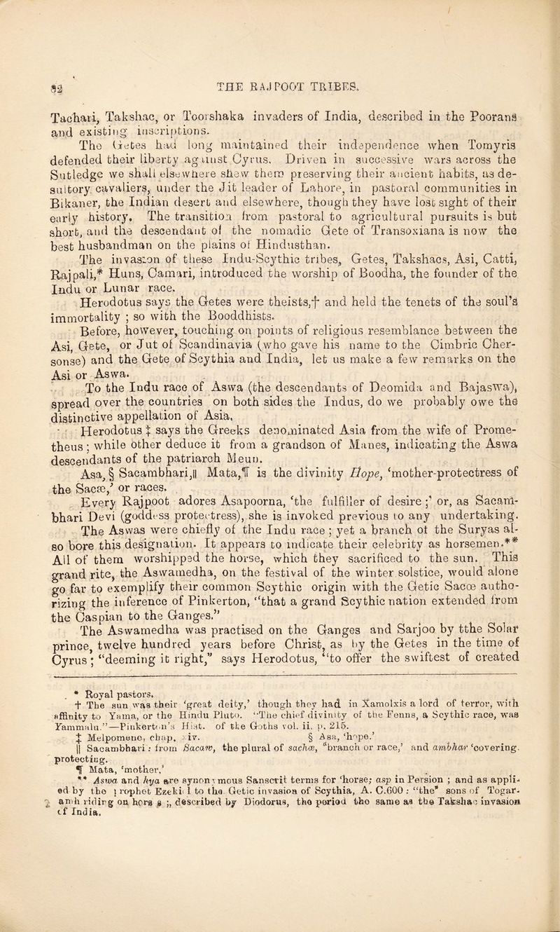 Tachaii, Takshac, or Toorshaka invaders of India, described in the Pooran§ and existing inscriptions. The Getes had long maintained their independence when Tomyris defended their liberty against Gyrus, Driven in successive wars across the Sut ledge we shall elsewhere shew them preserving their ancient habits, as de- sultory cavaliers, under the Jit leader of Lahore, in pastoral communities in Bikaner, the Indian desert and elsewhere, though they have lost sight of their early history. The transition from pastoral to agricultural pursuits is but short, and the descendant of the nomadic Gete of Transoxiana is now the best husbandman on the plains of Hindusthan. The invasion of these Indu-Scythic tribes, Getes, Takshacs, Asi, Catti, Rajpali,* Huns, Camari, introduced the worship of Boodha, the founder of the Indu or Lunar race* Herodotus says the Getes were theists,*f* and held the tenets of the soul’s immortality ; so with the Booddhists. Before, however, touching on points of religious resemblance between the Asi, Gete, or Jut of Scandinavia (who gave his name to the Oimbric Cher- sonse) and the Gete of Scythia and India, let us make a few remarks on the Asi or Aswa. To the Indu race of Aswa (the descendants of Deomida and Bajaswa), spread over the countries on both sides the Indus, do we probably owe the distinctive appellation of Asia, Herodotus \ says the Greeks denominated Asia from the wife of Prome- theus ; while other deduce it from a grandson of Manes, indicating the Aswa descendants of the patriarch Meuu. Asa, § Sacambhari,|| Mata,IT is the divinity Hope, ‘mother-protectress of the Sacse/ or races. . Ever}' Rajpoot adores Asapoorna, The fulfiller of desire or, as SacarA- bhari Devi (goddess protectress), she is invoked previous to any undertaking. The Aswas were chiefly of the Indu race ; yet a branch ot the Suryas al- so bore this designation. It appears to indicate their celebrity as horsemen.** Ail of them worshipped the horse, which they sacrificed to the sun. This grand rite, the Aswamedha, on the festival of the winter solstice, would alone go far to exemplify their common Scythic origin with the Getic Sacce autho- rizing the inference of Pinkerton, ‘That a grand Scythic nation extended from the Caspian to the Ganges.” The Aswamedha was practised on the Ganges and Sarjoo by tthe Solar prince twelve hundred years before Christ, as by the Getes in the time of Cyrus; ‘‘deeming id right,’1 says Herodotus, “to offer the swiftest of created * Royal pastors. + The sun was their 'great deity/ though they had in Xamolxis a lord of terror, with nffinity to Yuma, or the Hindu Pluto. ‘’The chief divinity of the Fenns, a Scythic race, was Fammalu.”—Pinkerton’s Hist, of the Goths vol. ii, p, 215. I Melpomene, chap, > iv. § Asa, ‘hope.’ || Sacambhari : from Bacaw, the plural of sachce, “branch or race/ and ambhar 'oovering. protecting. Mata, 'mother/ ** Aswa and hya are synon\ mous Sanscrit terms for ‘horse; asp in Persion ; and as appli- ed by the 1 rophet Ezeki< 1 to the Getic invasion of Scythia, A. C.600 ; “the sons of Togar- amh riding on hers s described by Diodorus, tho period tho same as the Takshac invasion cf India,
