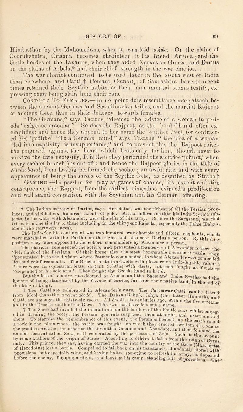 Hindusthan by the Mahomedans, when it wna laid asi@k\ On the plains of Cooriikshetia, Crishna becomes charioteer lo his friend Arjuna ; and the Getic hordes of the JaxaiDs, when they aided Xerxes in Greece, and Darius on the plains of Aibela,* had their chief strength in the war-chariot. The war chariot continued to be used later in the south west of India than elsewhere, and Catti,/* Coinani, Comaiir of Saurashtra have to Kcent, times retained their Scythic habits, as their monumental stones testify, ex- pressing their being slain from their cars. Conduct To Females.-—In no point does resemblance more attach be- tween the ancient German and Scandinavian tribes, and the martial Rajpoot or ancient Gete, than in their delicacy towards females. ‘'The Germans/’ says Tacitus, “deemed the advice of a woman in peri- ods “exigence oracular.” So does the Rajpoot, as the bard Chund often ex- emplifies; and hence they append to her name the epithet Deviy (or contract- ed De) ‘godlike’ “To a German mind,” says Tacitus, “ the idea of a woman “led into captivity is insupportable/’ and to prevent this the Rajpoot raises the poignard against the heart which beats only for him, though never t’o survive the dire necessity. It is then they performed the sacrifice 4johura/ when every sachoe( branch ) is cut off: and hence the Rajpoot glories in the title of Sacha-hand, from having performed the sachoe : an awful rite, and with every appearance of being the saccea of the Scythic Gete, as described by Strabo/: Gaming.—In passion for play at games of chance, its extent and dire consequence, the Rajpoot, from the earliest times,has evinced a predilection and will stand comparison with the Scythian and his German offspring. * The Indian satrapy of Darius, says Herodotus, was the richest of all the Persian prov- inces, and yielded six hundred talents of gold. Arrian informs us that his Indu-Scythic sub-, jects, in his wars with Alexander, were the elite of his army. Besides the Sacasente, we find tribes in name similar to those including in the thirty-six Rajcula ; especially the Dahre (Dahya*. one of the thirty-six laces). The Iado-Scyihic contingent Was two hundred war chariots and fifteen elephants, whicR were marshalled with the Parthii on the right, and also near Darius’s person. By this d im- position they were opposed to the cohort commanders by Alexander in person.. The chariots commenced the action, and prevented a manoeuvre of Alexander to turn lh© “left flank of the Persians. Of their horse also, the most honourable mention is mad© • thev “penetrated in to.the division where Parmenio commanded, to whom Alexander was compelled ‘to send reinforcements. The Grecian histoiian dwells with pleasure on Indo-Scythic valour » “there were no equestrian feats, distant fighting with darts,, 1 ut each fought as if victors/ “depended on his sole arm.® They fought the Greeks hand to hand. ^ But the loss of empire was decreed at Arbela and the Sacse and Indoo-Scythse had the* honour of being slaughterd by the Yavana of Greece, far from their native land, in the aid of the kino: of kings.. a + The Catti are celebrated in Alexander’s wars. The Cattiawar Cat Li can be traced from Mool-than (the ancient abode). The Dahya (Dahse), Johya (the latter Hurmisli) and Catti, are amongst the thirty-six races. All dwelt, six centuries ago, Within the five stream and in the Deserts south of the Gara. The two last have left but a name. ed J The Sacae had invaded the inhabitants on the borders of the Pontic sea : whilst eno- o* in dividing the booty, the Persian generals surprised them at night, and exterminated them. To eternize the remembrance of this event, the Persians heaped up the earth round a rock in the plain where the battle was fought, on which they erected two temples oq t the goddess Anaitis, the other to the divinities Gmanus and Anandate, and then founded tl ° annual festival called Sacos, still celebrated by the possessors of Zela. Such is the 1 by some authors of the origin of Saccea. According to others it dates from the reio-n only. This prince, they say, having carried the war into the country of the Sacge (Massii of Herodotus) lost a battle. Compelled to fall back on his magazines, abundantly stored^’tv' provisions, but especially wine, and having halted sometime to refresh his army, he depart d before the enemy, feigning a flight, and leaving his camp standing full of provisions