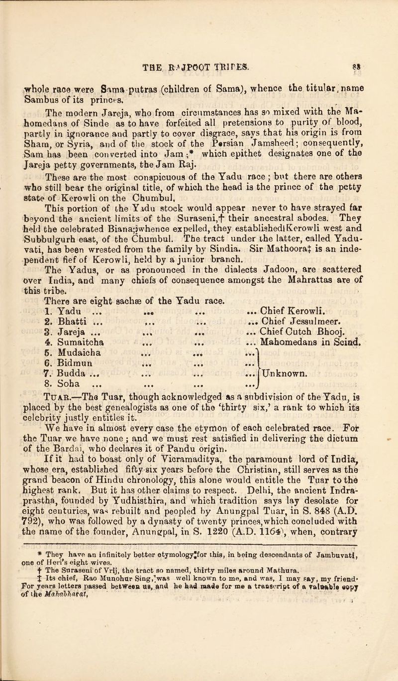 whole race were S^ma putras (children of Sama), whence the titular, name Sambus of its princes. The modern Jareja, who from circumstances has so mixed with the Ma- homedans of Sinde as to have forfeited all pretensions to purity ol blood, partly in ignorance and partly to cover disgrace, says that his origin is from Sham, or Syria, and of the stock of the Persian Jamsheed; consequently, Sam has been converted into Jam •* which epithet designates one of the Jareja petty governments, the Jam Raj. These are the most conspicuous of the Yadu race ; but there are others who still bear the original title, of which the head is the prince of the petty state of Kerowli on the Chumbul, This portion of the Yadu stock would appear never to have strayed far beyond the ancient limits of the Suraseni,T their ancestral abodes. They held the celebrated Biana;jwhence expelled, they established! Kerowli west and Subbulgurh east, of the Chumbul. The tract under Lhe latter, called Yadu- vati, has been wrested from the family by Sindia. Sir Mathoora+ is an inde- pendent fief of Kerowli, held by a junior branch. The Yadus, or as pronounced in the dialects Jadoon, are scattered over India, and many chiefs of consequence amongst the Mahrattas are of this tribe. There are eight sachce of the Yadu race. 1. Yadu ... 2. Bhatti ... 3. Jareja ... 4. Sumaitcha 5. Mudaicha 6. Bidmun 7. Budda ... • te * • • ... Chief Kerowli. ... Chief Jessulmeer. ... Chief Cutch Bhooj. ... Mahomedans in Scind. Unknown. 8. Soha Tuar.—The Tuar, though acknowledged as a subdivision of the Yadu, is placed by the best genealogists as one of the Thirty six,’ a rank to which its celebrity justly entitles it. We have in almost every case the etymon of each celebrated race. For the Tuar we have none; and we must rest satisfied in delivering the dictum of the Bard ai, who declares it of Pandu origin. If it had to boast only of Yicramaditya, the paramount lord of India, whose era, established fifty six years before the Christian, still serves as the grand beacon of Hindu chronology, this alone would entitle the Tuar to the highest rank. But it has other claims to respect. Delhi, the ancient Indra- prastha, founded by Yudhisthira, and which tradition says lay desolate for eight centuries, was rebuilt and peopled by Anungpal Tuar, in S. 848 (A.D. 792), who was followed by a dynasty of twenty princes,which concluded with the name of the founder, Anungpal, in S. 1220 (A.D. 1164), when, contrary * They have an infinitely better etymology*for this, in being descendants of Jambuvati, one of Heri's eight wives. f The Snraseni of Vrij, the tract so named, thirty miles around Mathura, j Its chief, Rao Munohur Sing,’was well known to me, and was, I may say, my friend* For years letters passed between us, and he had made for me a traoseript of a valuable eopy of the Mahabharat, i