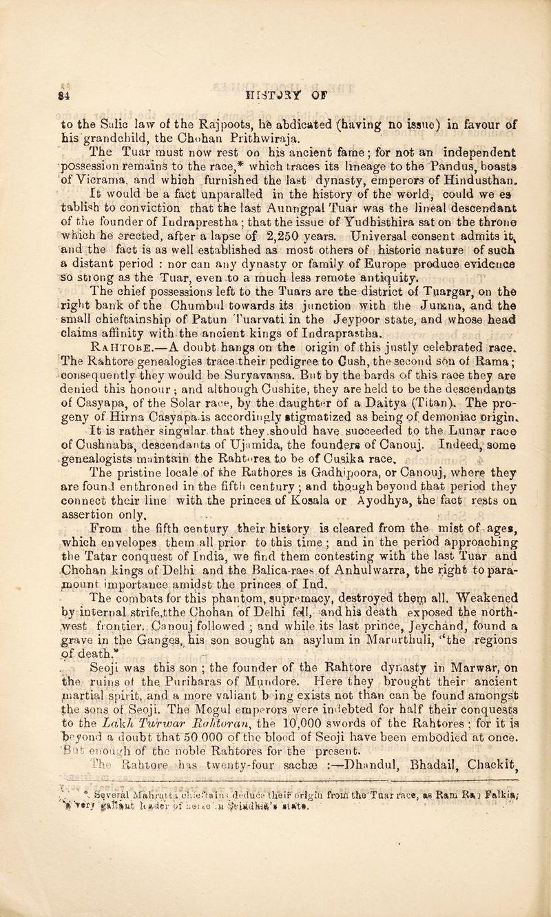 to the Salic law of the Rajpoots, hfc abdicated (haying no issue) in favour of his grandchild, the Oh«>han Prithwiraja. The Tuar must now rest on his ancient fame; for not an independent possession remains to the race,* which traces its lineage to the Pandus, boasts of Vicrama. and which furnished the last dynasty, emperors of Hindusthan. It would be a fact unparalled in the history of the world, could we es tablwh to conviction that the last Aunngpal Tuar was the lineal descendant of the founder of Iudraprestha ; that the issue of Yudhisthira sat on the throne which he erected, after a lapse of 2,250 years. Universal consent admits it, and the fact is as well established as most others of historic nature of such a distant period : nor can p.ny dynasty or family of Europe produce evidence so stiong as the Tuar, even to a much less remote antiquity. The chief possessions left to the Tuars are the district of Tuargar, on the right bank of the Chumbul towards its junction with the Jumna, and the small chieftainship of Patun Tuarvati in the Jeypoor state, and whose head claims affinity with the ancient kings of Indraprastha. RaHtoke.—A doubt hangs on the origin of this justly celebrated race* The Rahtore genealogies trace their pedigree to Cush, the second son of Rama; consequently they would be Suryavansa. But by the bards of this race they are denied this honour ; and although Cushite, they are held to be the descendants of Casyapa, of the Solar race, by the daughter of a Daitya (Titan). The pro- geny of Hirna Casyapa.is accordingly stigmatized as being of demoniac origin* It is rather singular that they should have succeeded to the Lunar race of Cushnaba, descendants of Ujamida, the founders of Canouj. Indeed, some genealogists maintain the Rahtores to be of Cusika race. The pristine locale of the Rathores is Gadhipoora, or Canouj, where they are found enthroned in the fifth century ; and though beyond that period they connect their line with the princes of Kosala or Ayodhya, the fact rests on assertion only. From the fifth century their history is cleared from the mist of ages, which envelopes them all prior to this time ; and in the period approaching the Tatar conquest of India, we find them contesting with the last Tuar and Chohan kings of Delhi and the Balica-raes of Anhulvvarra, the right to para- mount importance amidst the princes of Ind, The combats for this phantom, supremacy, destroyed them all. Weakened by internal strife,tthe Chohan of Delhi fell, and his death exposed the north- west frontier. Canouj followed ; and while its last prince, Jeychand, found a grave in the Ganges, his son sought an asylum in Marurthuli, ‘‘the regions of death.* Seoji was this son ; the founder of the Rahtore dynasty in Marwar, on the ruins of the Puriharas of Mundore. Here they brought their ancient martial spirit, and a more valiant b°ing exists not than can be found amongst the sons of Seoji. The Mogul emperors were indebted for half their conquests to the LoAdi Turwar Rahtoran, the 10,000 swords of the Rahtores ; for it is beyond a doubt that 50 000 of the blood of Seoji have been embodied at once. 'But enough of the noble Rahtores for the present. The Rahtore has twenty-four sachse Dhandul, Bhadail, Chackit) ft , Several Mahrytta deduce their origin from theTuar race, as Barn Fadkia; nt Ua4er of Laue'.w *tat§.