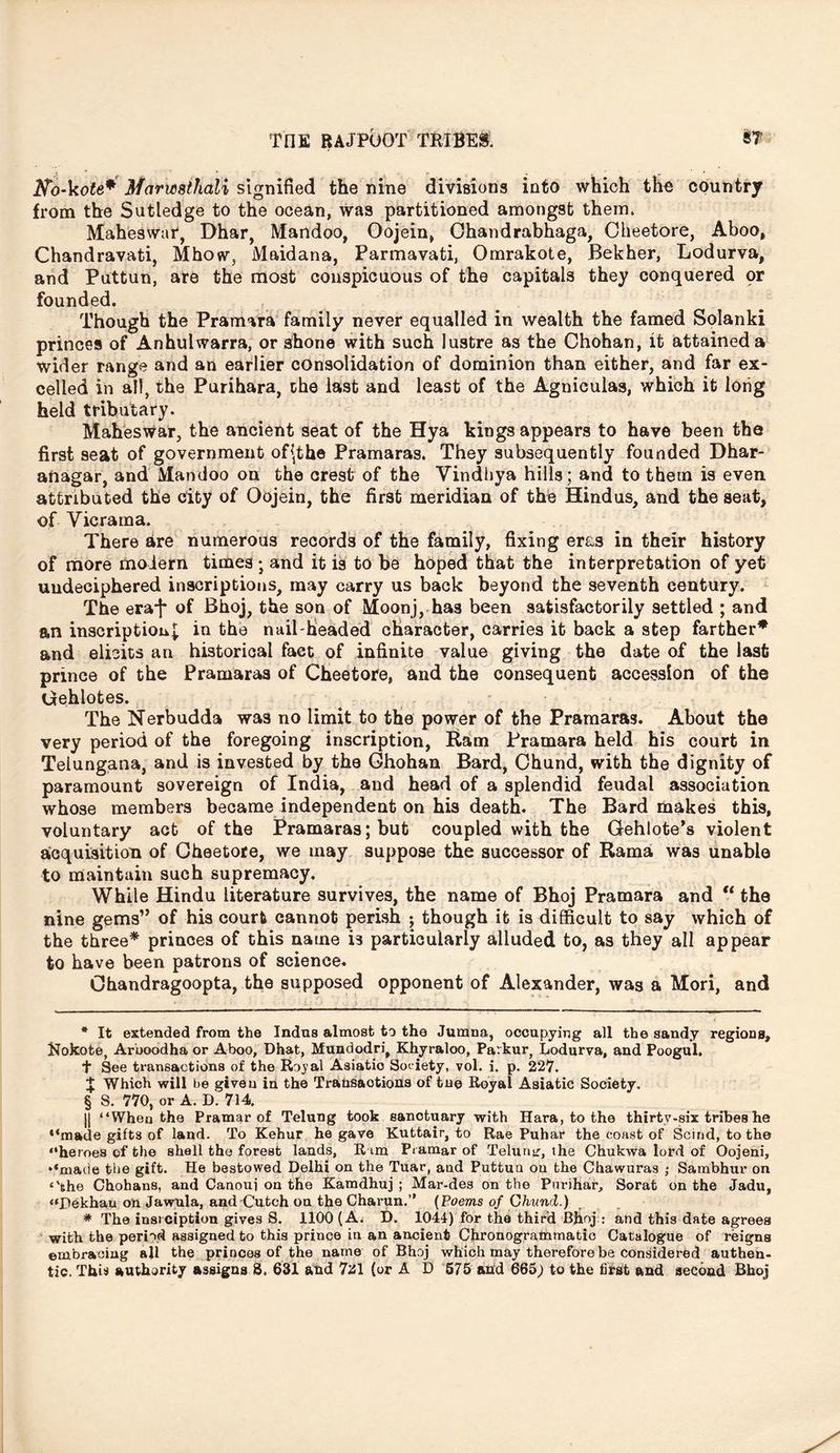 Ko-kote* * Marmihati signified the nine divisions into which tho country from the Sutledge to the ocean, was partitioned amongst them. Maheswar, Dhar, Mandoo, Oojein, Chandrabhaga, Cheetore, Aboo, Chandravati, Mhow, Maidana, Parmavati, Omrakote, Bekher, Lodurva, and Puttun, are the most conspicuous of the capitals they conquered pr founded. Though the Pramara family never equalled in wealth the famed Solanki princes of Anhulwarra, or shone with such lustre as the Chohan, it attained a wider range and an earlier consolidation of dominion than either, and far ex- celled in all, the Purihara, the last and least of the Agniculas, which it long held tributary. Maheswar, the ancient seat of the Hya kings appears to have been the first seat of government of^the Pramaras. They subsequently founded Dhar- anagar, and Mandoo on the crest of the Vindhya hills; and to them is even attributed the city of Oojein, the first meridian of the Hindus, and the seat, of Vic ram a. There are numerous records of the family, fixing er&s in their history of more modern times ; and it is to be hoped that the interpretation of yet undeciphered inscriptions, may carry us back beyond the seventh century. The era*)* of Bhoj, the son of Moonj, has been satisfactorily settled ; and an inscription^ in the nail-headed character, carries it back a step farther* and elicits an historical fact of infinite value giving the date of the last prince of the Pramaras of Cheetore, and the consequent accession of the Gehlotes. The Nerbudda was no limit to the power of the Pramaras. About the very period of the foregoing inscription, Ram Pramara held his court in Telungana, and is invested by the Ghohan Bard, Chund, with the dignity of paramount sovereign of India, and head of a splendid feudal association whose members became independent on his death. The Bard makes this, voluntary act of the Pramaras; but coupled with the Gehlote’s violent acquisition of Cheetore, we may suppose the successor of Rama was unable to maintain such supremacy. While Hindu literature survives, the name of Bhoj Pramara and €t the nine gems” of his court cannot perish ; though it is difficult to say which of the three* princes of this name is particularly alluded to, as they all appear to have been patrons of science. Ohandragoopta, the supposed opponent of Alexander, was a Mori, and * It extended from the Indus almost to the Jumna, occupying all the sandy regions, Nokote, Aruoodha or Aboo, Dhat, Mundodri, Khyraloo, Parkur, Lodurva, and Poogul. T See transactions of the Royal Asiatio Society, vol. i. p. 227. J Which will be given in the Transactions of tne Royal Asiatic Society. § S. 770, or A. D. 714. || “When the Pramar of Telung took sanctuary with Hara, to the thirty-six tribes he “made gifts of land. To Kehur he gave Kuttair, to Rae Puhar the coast of Scind, to the “heroes of the shell the forest lands, R im Pramar of Teluntr, the Chukwa lord of Oojeni, “made the gift. He bestowed Delhi on the Tuar, and Puttun on the Chawura9 ; Sambhur on ‘'fehe Chohans, and Canoui on the Kamdhuj ; Mar-des on the Pnrihar, Sorat on the Jadu, “Dekhau on Jawula, and Cutch on the Charun.” (Poems of Chund.) * The iusrciption gives S. 1100 (A; D. 1044) for the third Bjioj : and this date agrees with the period assigned to this prince in an ancient Chronogrammatic Catalogue of reigns embracing all the princes of the name of Bhoj which may therefore be considered authen- tic. This authority assigns 8. 631 and 7al (or A D 675 and 665) to the first and second Bhoj