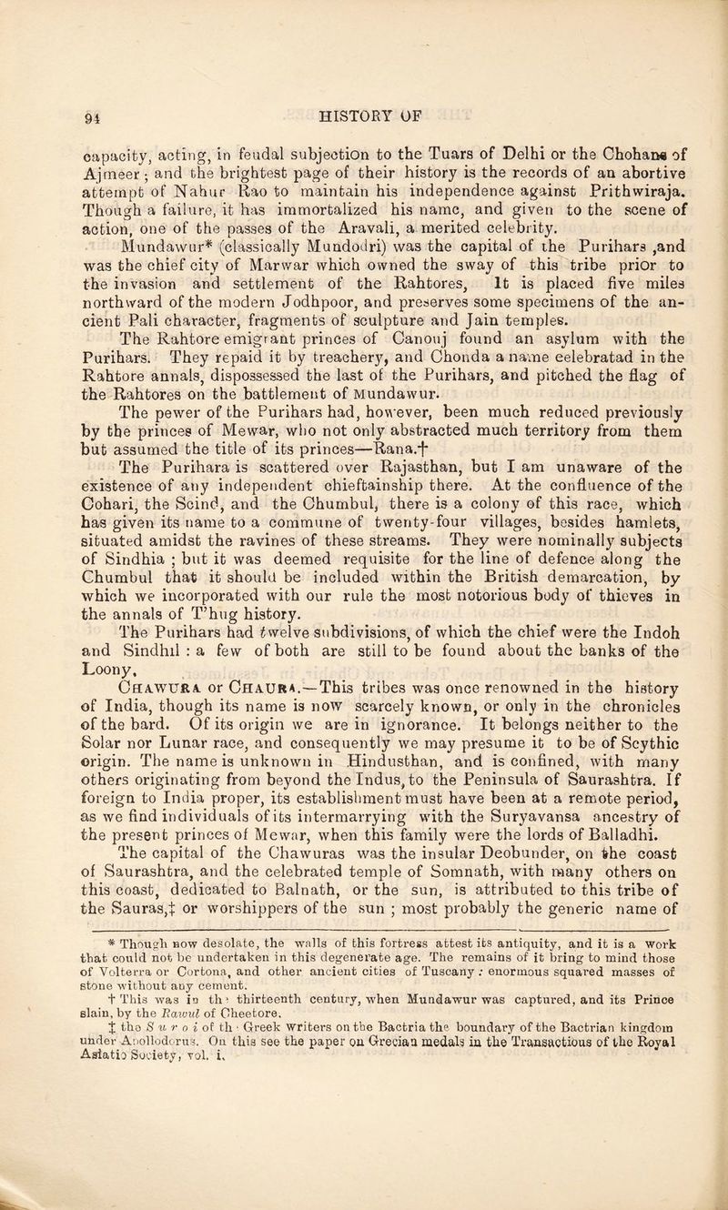 capacity acting, in feudal subjection to the Tuars of Delhi or the Chohan« of Aj meer; and the brightest page of their history is the records of an abortive attempt of Nahur Rao to maintain his independence against Prithwiraja. Though a failure, it has immortalized his name, and given to the scene of action, one of the passes of the Aravali, a merited celebrity. Mundawur* (classically Mundodri) was the capital of the Purihars ,and was the chief city of Marwar which owned the sway of this tribe prior to the invasion and settlement of the Rahtores, It is placed five miles northward of the modern Jodhpoor, and preserves some specimens of the an- cient Pali character, fragments of sculpture and Jain temples. The Rahtore emigrant princes of Canouj found an asylum with the Purihars. They repaid it by treachery, and Chonda a name eelebratad in the Rahtore annals, dispossessed the last of the Purihars, and pitched the flag of the Rahtores on the battlement of Mundawur. The pewer of the Purihars had, however, been much reduced previously by the princes of Mewar, who not only abstracted much territory from them but assumed the title of its princes—Rana.J* The Purihara is scattered over Rajasthan, but I am unaware of the existence of any independent chieftainship there. At the confluence of the Cohari, the Scind, and the Chumbul, there is a colony of this race, which has given its name to a commune of twenty-four villages, besides hamlets, situated amidst the ravines of these streams. They were nominally subjects of Sindhia ; but it was deemed requisite for the line of defence along the Chumbul that it should be included within the British demarcation, by which we incorporated with our rule the most notorious body of thieves in the annals of T’hug history. The Purihars had twelve subdivisions, of which the chief were the Indoh and Sindhil : a few of both are still to be found about the banks of the Loony, CflA-WURa. or Chaura.—This tribes was once renowned in the history of India, though its name is now scarcely known, or only in the chronicles of the bard. Of its origin we are in ignorance. It belongs neither to the Solar nor Lunar race, and consequently we may presume it to be of Scythic origin. The name is unknown in Hindusthan, and is confined, with many others originating from beyond the Indus, to the Peninsula of Saurashtra. If foreign to India proper, its establishment must have been at a remote period, as we find individuals of its intermarrying with the Suryavansa ancestry of the present princes of Mewar, when this family were the lords of Balladhi. The capital of the Chawuras was the insular Deobunder, on fche coast of Saurashtra, and the celebrated temple of Somnath, with many others on this coast, dedicated to Balnath, or the sun, is attributed to this tribe of the Sauras,t or worshippers of the sun ; most probably the generic name of * Though bow desolate, the walls of this fortress attest its antiquity, and it is a work that could not be undertaken in this degenerate age. The remains of it bring to mind those of Volterra or Cortona, and other ancient cities of Tuscany : enormous squared masses of stone without any cement. + This was in tin thirteenth century, when Mundawur was captured, and its Prince slain, by the Rawul of Oheetore. % the 8 u r o i of th ' Greek writers on the Bactria the boundary of the Bactrian kingdom under Anollodorus, Ou this see the paper on Grecian medals in the Transactions of the Royal Asiatic Society, vol. i.