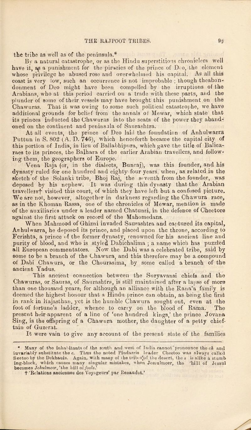 the tribe as well as of the peninsula.* By a natural catastrophe, or as the Hindu superstitions chroniclers well have it, a punishment for the piracies of the prince of H o, the element whose privilege he abused rose and overwhelmed his capital. As all this coast is very low, such an occurrence is not improbable ; though theaban- donment of Deo might have been compelled by the irruptions of the Arabians, who at this period carried on a trade with these parts, and the plunder of some of their vessels may have brought this punishment on the Chawuras. That it was owing to some such political catastrophe, we have additional grounds for belief from the annals of Mewar, which state that its princes inducted the Chawuras into the seats of the power they aband- oned on the continent and peninsula of Saurashtra. At all events, the prince of Deo laid the foundation of Anhulwarra Puttun in S. 802 (A. D. 746), which henceforth became the capital city of this portion of India, in lieu of Ballabhipura, which gave the title of Balica- raes to its princes, the Balhara of the earlier Arabian travellers, and follow- ing them, the geographers of Europe. Vena Raja (or, in the dialects, Bunraj), was this founder, and his dynasty ruled for one hundred and eighty-four years, when, as related in the sketch of the Solanki tribe, Bhoj Raj, the seventh from the founder, was deposed by bis nephew. It was during this dynasty that the Arabian travellers*!* visited this court, of which, they have left but a confused picture. We are not, however, altogether in darkness regarding the Chawura race, as in the Khoman Rassa, one of the chronicles of Mewar, mention is made •of the auxiliaries under a leader named Chatunsi, in the defence of Cheetore against the first attack on record of the Mahomedans. When Mahmood of Ghizni invaded Saurashtra and captured its capital, Anhulwarra, he deposed its prince, and placed upon the throne, according to Ferishta, a prince of the former dynasty, renowned for his ancient line and purity of blood, and who is styled Dabichalima ; a name which has puzzled all European commentators. Now the Dabi was a celebrated tribe, said by some to be a branch of the Chawura, and this therefore may be a compound of Dabi Chawura, or the Chourasima, by some called a branch of the ancient Yadus. This ancient connection between the Suryavansi chiefs and the Chawuras, or Sauras, of Saurashtra. is still maintained after a lanse of more than one thousand years-, for although an alliance with the Rana’a family is deemed the highest honour that a Hindu prince can obtain, as being the first in rank in Rajasthan, yet is the humble Chawura sought out, even at the foot of fortune’s ladder, whence to carry on the blood of Rama. The present heir-apparent of a line of ‘one hundred kings,’ the prince Jovana Sing, is the offspring of a Chawura mother, the daughter of a petty chief- taiu of Guzerat. It were vain to give any account of the present state of the families * Many of the inhabitants of the south and west of India cannot’ pronounce the cA and iuvariably substitute the e. Thus the noted Pindarrie leader Cheetoo was always called Seetoo by the Dekhauis. Again, with many of the tribesjof. the desert, the s is alike a stumb ing-block, which causes many singular mistakes, when J'es&ulmeer, the 'hill of Jessul becomes Jehulmeer, ’the hill of fools' t ’Relations anciennes des V'oyageura’ par Pienaudot.’