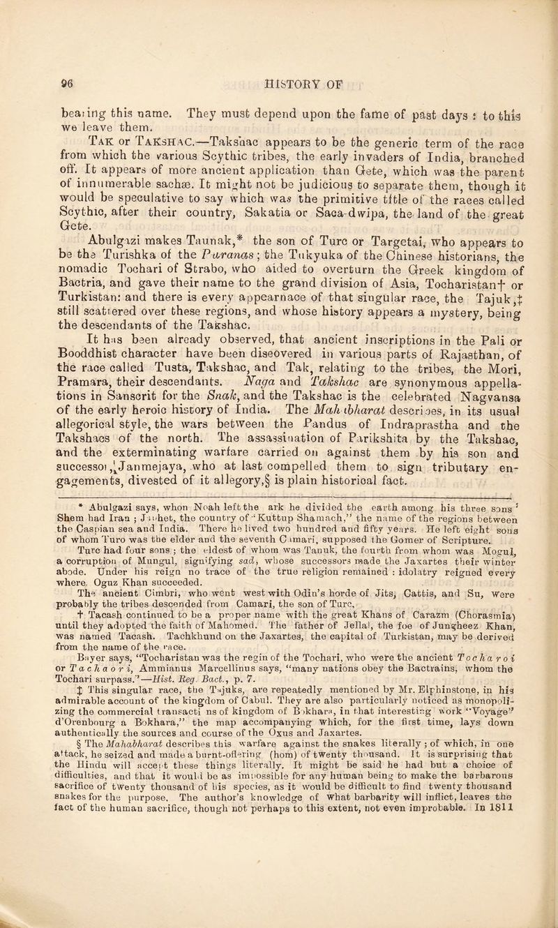beating this name. They must depend upon the fame of past days ; to this we leave them. Tak or TaKshaC.—Taksaac appears to be the generic term of the race from which the various Scythic tribes, the early invaders of India, branched off. It appears of more ancient application than Gete, which was the parent of innumerable sachse. It might not be judicious to separate them, though it would be speculative to say which was the primitive title of the races called Scythic, after their country, Sakatia or Saca-dwipa, the land of the great Gete. Abulgizi makes Taunak,* * * § the son of Turc or Targetai, who appears to be the Turishka of the Paranas; the Tukyuka of the Chinese historians, the nomadic Tochari of Strabo, who aided to overturn the Greek kingdom of Bactria, and gave their name to the grand division of Asia, Tocharistanf or Turkistan: and there is every appearnaoe of that singular race, the Tajuk,t still scattered over these regions, and whose history appears a mystery, being the descendants of the Takshac. It h;is been already observed, that ancient inscriptions in the Pali or Booddhist character have been discovered in various parts of Rajasthan, of the race called Tusta, Takshac, and Tak, relating to the tribes, the Mori, Pramara, their descendants. Naga and Takshac are synonymous appella- tions in Sanscrit for the Snaky and the Takshac is the celebrated Nagvansa of the early heroic history of India. The Mali ibharat describes, in its usual allegorical style, the wars between the Pandus of Indraprastha and the Takshacs of the north. The assassination of Parikshita by the Takshac, and the exterminating warfare carried on against them by his son and successoj ,^Janmejaya, who at last compelled them to sign tributary en- gagements, divested of it allegory,§ is plain historical fact. * Abulgazi says, whon Noah left the ark he divided the earth among his three sens 5 Shem had Iran ; J u.het, the country of‘Kuttup Shanaach,” the name of the regions between the Caspian sea and India. There he lived two hundred and fifty years. He left eight sous of whom Turo was the elder and the seventh C imari, supposed the Comer of Scripture. Turc had four sons ; the eldest of whom was Tanuk, the fourth from whom was Mogul, a corruption of Mungul, signifying sad, whose successors made the Jaxartes their winter abode. Under his reign no trace of the true religion remained : idolatry reigned every where. Ognz Khan succeeded. The ancient Cimbri, who went west with Odin’s horde of Jits, Cattis, and Su, Were probably the tribes descended from Camari, the son of Turc, t Tacash continued to be a proper name with the great Khans of Carazm (Chorasmia) until they adopted the faith of Mahomed. The father of Jellal, the foe ofJungheez Khan, was named Tacash. Tachkhund on the Jaxartes, the capital of Turkistan, may be derived from the name of the rfice. B;iyer says, “Toeharistan was the regin of the Tochari, who were the ancient Toe ha roi or T a c h a o r i, Ammianus Marcellinus says, “many nations obey the Bactrains, whom the Tochari surpass.’—Hist. Reg. Bact.y p. 7. X This singular race, the T^juks, are repeatedly mentioned by Mr. Elphinstone, in his admirable account of the kingdom of Cabul. They are also particularly noticed as monopoli- zing the commercial transacti ns of kingdom of B>khar;i, in that interesting work ‘'Voyage” d’Orenbourg a Bokhara,” the map accompanying which, for the first time, lays down authentically the sources and course of the Oxus and Jaxartes. § The Mahabharat describes this warfare against the snakes literally ; of which, in one attack, he seized and made a burnt-oflering (hom) of twenty thousand. It is surprising that the Hindu will accept these things literally. It might be said he had but a choice of difficulties, and that it would be as impossible for any human being to make the barbarous sacrifice of twenty thousand of his species, as it would be difficult to find twenty thousand snakes for the purpose. The author’s knowledge of what barbarity will inflict, leaves the fact of the human sacrifice, though not perhaps to this extent, not even improbable. In 1811