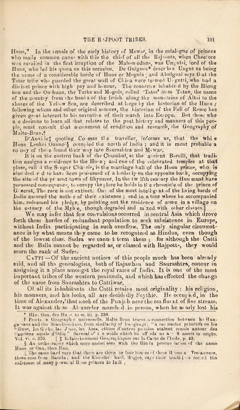 Hrm?,'* * * § In the f.nnals of the early history of Mewar, in the catalogue of princes who made common cans*4 with this the chief of all the Rajnoots, when Cheetore was ns>ai'ed in the first irruption of the Mahon; edans, was Ungutsi, lord of the Huns, who led his quota on this occasion. De Guignes* descr bes Ungut as being the name of a considerable horde of Huns or Moguls • and Abnlgazi says that the Tatar tribe who guarded the great wall of China were te'med Urgutti, who had a distinct prince with high pay and honour. The countries inhabit, d by the Hiong nou and the Ou-huon, the Turks and Moguls, called ‘Tatar* from Tatan, the name of the country from the bants of the Irtish along the mountains of Altai to the shores of the Yellow Sea, are described at large by the historian of the Huns ; following whom and other original sources, the historian of the Fall of Rome has given groat, interest to his narrative of their march into Europe. But those who a e desirous to learn all that relates to the past history and manners of this peo- ple, must consult that monument of erudition and research, the Geography of Malte-Brun.f D'Anvi lej quoting Co mas tl e traveller, informs us, that the whi e Hi ins Lenkoi Ounno>§ occupied the north of India ; audit is most probable a co ony of these found their way into Saurashtra and Mcwar, It is on tlie eastern bank of the CJhumbul, at the ancient Barolli, that tradi- tion assigns a residence to the Ho<n ; and one of the celebrated temples at that plnee, call .1 the S< ngar Cha- rie, is the marriage hall of the Hoon prince, who is also decl .r d to have been possessed of a lordsi ip on the opposite bank, occupying the site of the pr sent town of Bbynsror, In the tw lftli century the Hun must have possessed consequence to occupy the place be holds in tl e chronicle of the prince of G aerat. The race is not extinct. One of the most intelligent of the living bards of India assured the auth* r of their existence ; and in a tour where he accompanied him, redeemed his pledge, by pointing out the residence of some in a village on the estuary of the Myh e, though degraded and mixed with other cl:»sses.|| We may infer that few convulsions occurred in central Asia which drove forth these hordes of redundant population to seek subsistence in Europe, without India participating in such overflow. The only singular circumst- ance is by what means they came to be recognized as Hindus, even though of the lowest class. Sudra we cann* t term them ; for although the Catti and the Balia cannot be regarded as, or classed with Rajpott*, they would scorn the rank of Sudra. C vTTl —Of the ancient notices of this people much has been already said, and all the genealogists, both of Rajasthan and Saurashtra, concur in assigning it a place amongst the royal races of India. It is one of the most important tribes of the western peninsula, and which has effected the change of the name from Saurashtra to Cattiwar. Of all its inhabitants the Catti retains most originality : his religion, his manners, and his looks, all are decidedjy Scythic. He occupied, in the time of Alexander/that nook of the Punjab neorthe confluent of five stream; It was against th se Alexander march* d in person, when he n* arly lost his * Hist. Gen. des Hu .s. to rn. in. p. 238. t precis ie Geograph c univeraelle. Malte Bran traces a connection between ho Hun- gq, sans and the Scandinavians, from similarity.of lraogu&ge: “A oes siecles pnmitifs on les “•Huns, J.es G »ihs, las J >tes, les Ases, etbien d’autres peoples etaieut reunis autour deg .‘‘aneiens antels d’Odin ” Several op t e vvoids which he aff rds us a > S uscrit in origin. Yol. vi. p. 370. [_ J Eclaircissemens Geoyraphiques sur la Ca*to de l’lnde, p. 43, § An ortho rra[)liy hiefi ipope assimi ates with the Hindu pronun nation of the name Huon; Qr Oun, than Run. j( The same bard says that there a1'© thre.e or four bourns of these IIdons a‘ Tresaowere, three coss frorp Bar.pda ; and the Klieeche >. 'bard, \fogjee, says their tradjti >us record the existence q£ i»any powerful H>*on princes in Indi ,