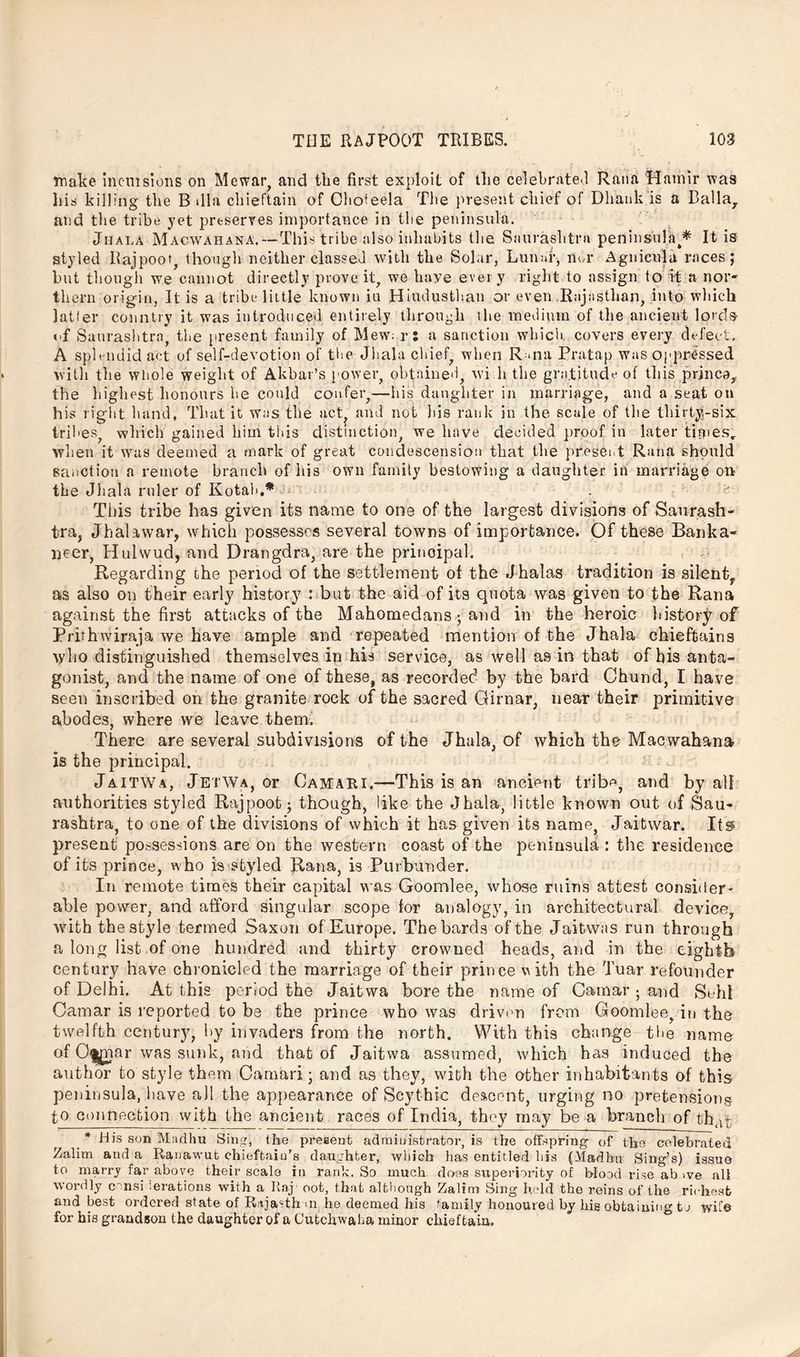 make inclusions on Mewar and the first exploit of the celebrated Rana Hatnir was liis killing the B dla chieftain of Choteela The present chief of Dhauk is a Balia, and tlie tribe yet preserves importance in the peninsula. Jhala Macwahana.—This tribe also inhabits the Snurashtra peninsula^ It is styled Rajpoot, though neither classed with the Solar, Lunaf, nbr Agnicula races; but though we cannot directly prove it, we haye every right to assign to it a nor* them origin, It is a tribe little known iu Hiudusthan or even .Rajasthan, into which latfer country it was introduced entirely through the medium of the ancient lords of Saurashtra, the present family of Mew; r; a sanction which, covers every defect. A splendid act of self-devotion of the Jhala chief, when R «na Bratap was oppressed with the whole weight of Akbar’s power, obtained, wi h the gratitude of this princa, the highest honours he could confer,—his daughter in marriage, and a seat on his right hand, That it was the act and not his rank in the scale of the thirty-six tribes, which gained him this distinction, we have decided proof in later times,, when it was deemed a mark of great condescension that the preset.t Rana should sanction a remote branch of his own family bestowing a daughter in marriage on the Jhala ruler of Kotah,* d; This tribe has given its name to one of the largest divisions of Saurash- tra, Jhalawar, which possesses several towns of importance. Of these Banka- lieer, Hulwud, and Drangdra, are the prinoipal. Regarding the period of the settlement of the Jhalas tradition is silentf as also on their early history : but the aid of its quota was given to the Rana against the first attacks of the Mahomedans ; and in the heroic history of Prithwiraja we have ample and repeated mention of the Jhala chieftains tylio distinguished themselves in his service, as well as in that of bis anta- gonist, and the name of one of these, as recorded by the bard Chund, I have seen inscribed on the granite rock of the sacred Girnar, near their primitive abodes, where we leave them. There are several subdivisions of the Jhala, of which the Macwahana is the principal. Jaitwa, JetWa, or Camari.—This is an ancient tribe, and by all authorities styled Rajpoot; though, like the Jhala, little known out of Sau- rashtra, to one of the divisions of which it has given its name, Jaitwar. Its present possessions are on the western coast of the peninsula : the residence of its prince, who is styled Rana, is Purbunder. In remote times their capital was Goomlee, whose ruins attest consider- able power, and afford singular scope lor analogy, in architectural device, with the style termed Saxon of Europe. The bards of the Jaitwas run through a long list of one hundred and thirty crowned heads, and in the eighth century have chronicled the marriage of their prince va Ith the Tuar refounder of Delhi. At this period the Jaitwa bore the name of Camar ; and Sehl Camar is reported to be the prince who was driven from Goondee. in the twelfth century, by invaders from the north. With this change tlie name ofO^ar was sunk, and that of Jaitwa assumed, which has induced the author to style them Camari; and as they, with the other inhabitants of this peninsula, have all the appearance of Scythic descent, urging no pretensions, to connection with the ancient races of India, they may be a brand] of thar * His son Madhu Sing, the present administrator, is the offspring of the celebrated Zalim and a Rauawut chieftaiu’s daughter, which has entitled bis (Madhu Sing’s) issue to marry far above their scale in rank. So much does superiority of blood rise ab >ve all wordly considerations with a Raj’ oot, that although Zalim Sing held the reins of the richest and best ordered state of Rajasth m he deemed his family honoured by his obtaining to wife for his grandson the daughter of a Cutchwaha minor chieftain.