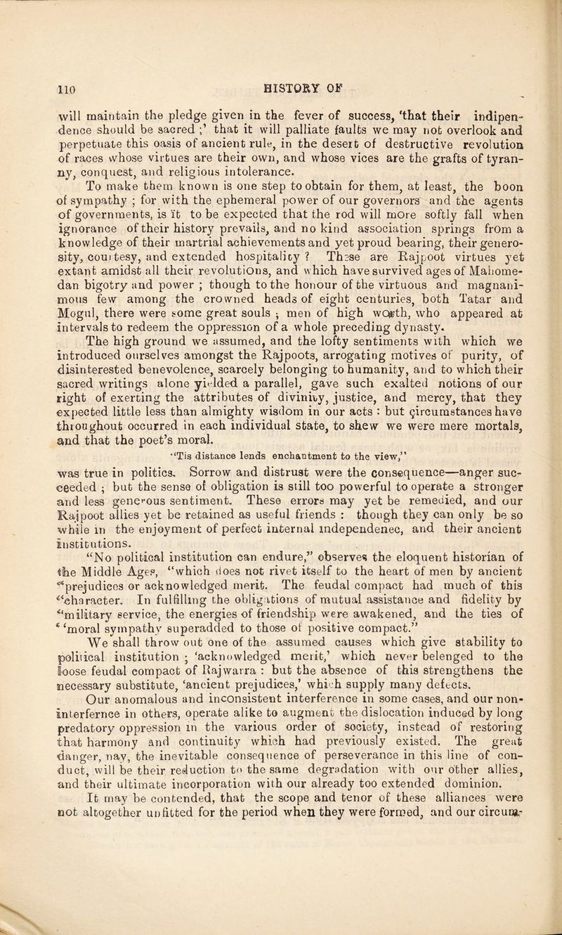 will maintain the pledge given in the fever of success, ‘that their indipen- dence should be sacred that it will palliate faults we may not overlook and perpetuate this oasis of ancient rule, in the desert of destructive revolution of races whose virtues are their own, and whose vices are the grafts of tyran- ny, conquest, and religious intolerance. To make them known is one step to obtain for them, at least, the boon of sympathy ; for with the ephemeral power of our governors and the agents of governments, is it to be expected that the rod will more softly fall when ignorance of their history prevails, and no kind association springs from a knowledge of their martriai achievements and yet proud bearing, their genero- sity, coui tesy, and extended hospitality? These are Rajpoot virtues yet extant amidst all their revolutions, and which have survived ages of Mahome- dan bigotry and power ; though to the honour of the virtuous and magnani- mous few among the crowned heads of eight centuries, both Tatar and Mogul, there were some great souls ; men of high worth, who appeared at intervals to redeem the oppression of a whole preceding dynasty. The high ground we assumed, and the lofty sentiments with which we introduced ourselves amongst the Rajpoots, arrogating motives of purity, of disinterested benevolence, scarcely belonging to humanity, and to which their sacred writings alone yielded a parallel, gave such exalted notions of our right of exerting the attributes of divinity, justice, and mercy, that they expected little less than almighty wisdom in our acts : but circumstances have throughout occurred in each individual state, to shew we were mere mortals, and that the poet’s moral, “Tis distance lends enchantment to the view,” was true in politics. Sorrow and distrust were the consequence—anger suc- ceeded ; but the sense of obligation is still too powerful to operate a stronger and less generous sentiment. These errors may yet be remedied, and our Rajpoot allies yet be retained as useful friends : though they can only be so while in the enjoyment of perfect internal mdependenec, and their ancient institutions. “No political institution can endure,” observes the eloquent historian of the Middle Ages, “which does not rivet itself to the heart of men by ancient ^prejudices or acknowledged merit. The feudal compact had much of this ^character. In fulfilling the obligations of mutual assistance and fidelity by ^military service, the energies of friendship were awakened, and the ties of € ‘moral sympathy superadded to those of positive compact.” We shall throw out one of the assumed causes which give stability to political institution ; ‘acknowledged merit,’ which never belenged to the loose feudal compact of Rajwarra : but the absence of this strengthens the necessary substitute, ‘ancient prejudices,’ which supply many defects. Our anomalous and inconsistent interference in some cases, and our non- interfernee in others, operate alike to augment the dislocation induced by long predatory oppression in the various order of society, instead of restoring that harmony and continuity which had previously existed. The great danger, nav, the inevitable consequence of perseverance in this line of con- duct, will be their reduction to the same degradation with our other allies, and their ultimate incorporation with our already too extended dominion. It may be contended, that the scope and tenor of these alliances were not altogether unfitted for the period when they were formed, and our circur#,-