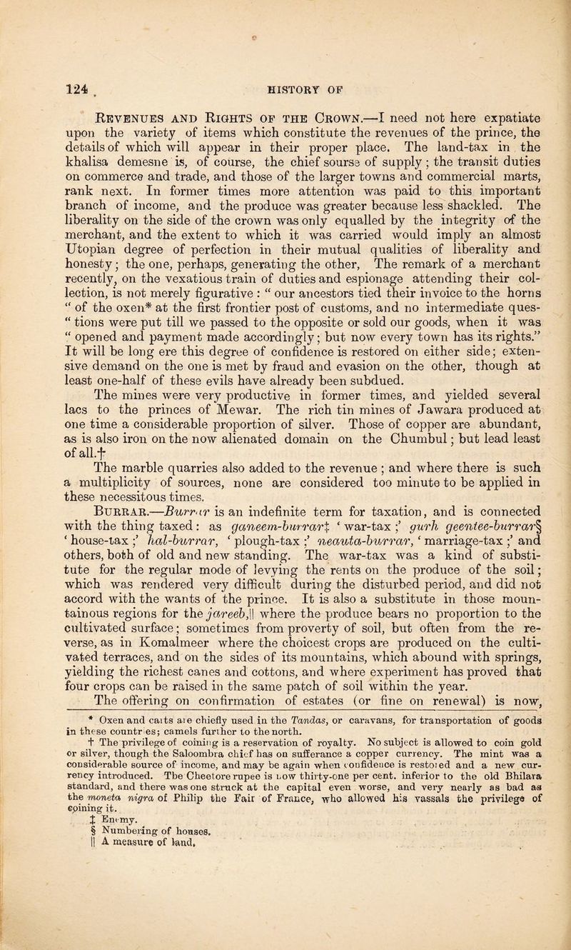 Revenues and Rights of the Crown.—I need not here expatiate upon the variety of items which constitute the revenues of the prince, the details of which will appear in their proper place. The land-tax in the khalisa demesne is, of course, the chiefsourse of supply; the transit duties on commerce and trade, and those of the larger towns and commercial marts, rank next. In former times more attention was paid to this important branch of income, and the produce was greater because less shackled. The liberality on the side of the crown was only equalled by the integrity of the merchant, and the extent to which it was carried would imply an almost Utopian degree of perfection in their mutual qualities of liberality and honesty; the one, perhaps, generating the other, The remark of a merchant recently, on the vexatious train of duties and espionage attending their col- lection, is not merely figurative : “ our ancestors tied their invoice to the horns “ of the oxen* * * § at the first frontier post of customs, and no intermediate ques- “ tions were put till we passed to the opposite or sold our goods, when it was “ opened and payment made accordingly; but now every town has its rights.” It will be long ere this degree of confidence is restored on either side; exten- sive demand on the one is met by fraud and evasion on the other, though at least one-half of these evils have already been subdued. The mines were very productive in former times, and yielded several lacs to the princes of Mewar. The rich tin mines of Jawara produced at one time a considerable proportion of silver. Those of copper are abundant, as is also iron on the now alienated domain on the Chumbul; but lead least of all.'f- The marble quarries also added to the revenue ; and where there is such a multiplicity of sources, none are considered too minute to be applied in these necessitous times. Burrar.—Burr<tr is an indefinite term for taxation, and is connected with the thing taxed : as ganeem-bwrarX * war-tax ;’ gurh geentee-burrar§ ‘ house-lax ;’ hal-burrar, ‘ plough-tax ;’ neauta-burrar, ‘ marriage-tax ;’ and others, both of old and new standing. The war-tax was a kind of substi- tute for the regular mode of levying the rents on the produce of the soil; which was rendered very difficult during the disturbed period, and did not accord with the wants of the prince. It is also a substitute in those moun- tainous regions for the jareeb,\\ where the produce bears no proportion to the cultivated surface; sometimes from proverty of soil, but often from the re- verse, as in Komalmeer where the choicest crops are produced on the culti- vated terraces, and on the sides of its mountains, which abound with springs, yielding the richest canes and cottons, and where experiment has proved that four crops can be raised in the same patch of soil within the year. The offering on confirmation of estates (or fine on renewal) is now, * Oxen and carts are chiefly used in the Tandas, or caravans, for transportation of goods in these countries; camels further to the north. + The privilege of coining is a reservation of royalty. No subject is allowed to coin gold or silver, though the Saloombra chief has on sufferance a copper currency. The mint was a considerable source of income, and may be again when confidence is restoied and a new cur- rency introduced. Tbe Cheetore rupee is now thirty-one per cent, inferior to the old Bhilara standard, and there was one struck at the capital even worse, and very nearly as bad as the moneta nigra of Philip the Fair of France, who allowed his vassals the privilege of coining it. X Enemy. § Numbering of houses. II A measure of land.
