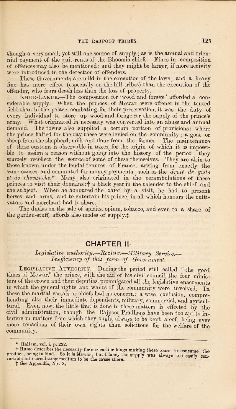 though a very small, yet still one source of supply; as is the annual and trien- nial payment of the quit-rents of the Bhoomia chiefs. Fines in composition of offences may also be mentioned ; and they might be larger, if more activity were introduced in the detection of offenders. These Governments are mild in the execution of the laws; and a heavy line has more effect (especially on the hill tribes) than the execution of the offender, who fears death less than the loss of property. Khur-Lakur.—The composition for ‘wood and forage5 afforded a con- siderable supply. When the princes of Mewar were oftener in the tented field than in the palace, combating for their preservation, it was the duty of every individual to store up wood and forage for the supply of the prince's army. What originated in necessity was converted into an abuse and annual demand. The towns also supplied a certain portion of provisions: where the prince halted for the day these were levied on the community ; a goat or sheep from the shepherd, milk and flour from the farmer. The maintenance of these customs is observable in taxes, for the origin of which it is impossi- ble to assign a reason without going into the history of the period; they scarcely recollect the source of some of these themselves. They are akin to those known under the feudal tenures of France, arising from exactly the same causes, and commuted for money payments such as the droit de giste et de chevauche* Many also originated in the perambulations of these princes to visit their domains :f a black year in the calender to the chief and the subject. When he honoured the chief by a visit, he had to present horses and arms, and to entertain his prince, in all which honours the culti- vators and merchant had to share. The duties on the sale of spirits, opium, tobacco, and even to a share of the garden-stuff, affords also modes of supplyff CHAPTER II. Legislative authority.—Rozina.—Military Service.— Inefficiency of this form of Government. Legislative Authority.—During the period still called “the good times of Mewar,” the prince, with the aid of his civil council, the four minis- ters of the crown and their deputies, promulgated all the legislative enactments in which the general rights and wants of the community were involved. In these the martial vassals or chiefs had no concern: a wise exclusion, compre- hending also their immediate dependents, military, commercial, and agricul- tural. Even now, the little that is done in these matters is effected by the civil administration, though the Rajpoot Pradhans have been too apt to in- terfere in matters from which they ought always to be kept aloof, being ever more tenacious of their own rights than solicitous for the welfare of the community. * Hallam, yol. i. p. 232. t Hume describes the necessity for our earlier kings making these tours to consume the produce,.being in kind. So it is Mewar ; but I fancy the supply was always too easily con. vertible mto circulating medium to be the cause there. I See Appendix, No. X.