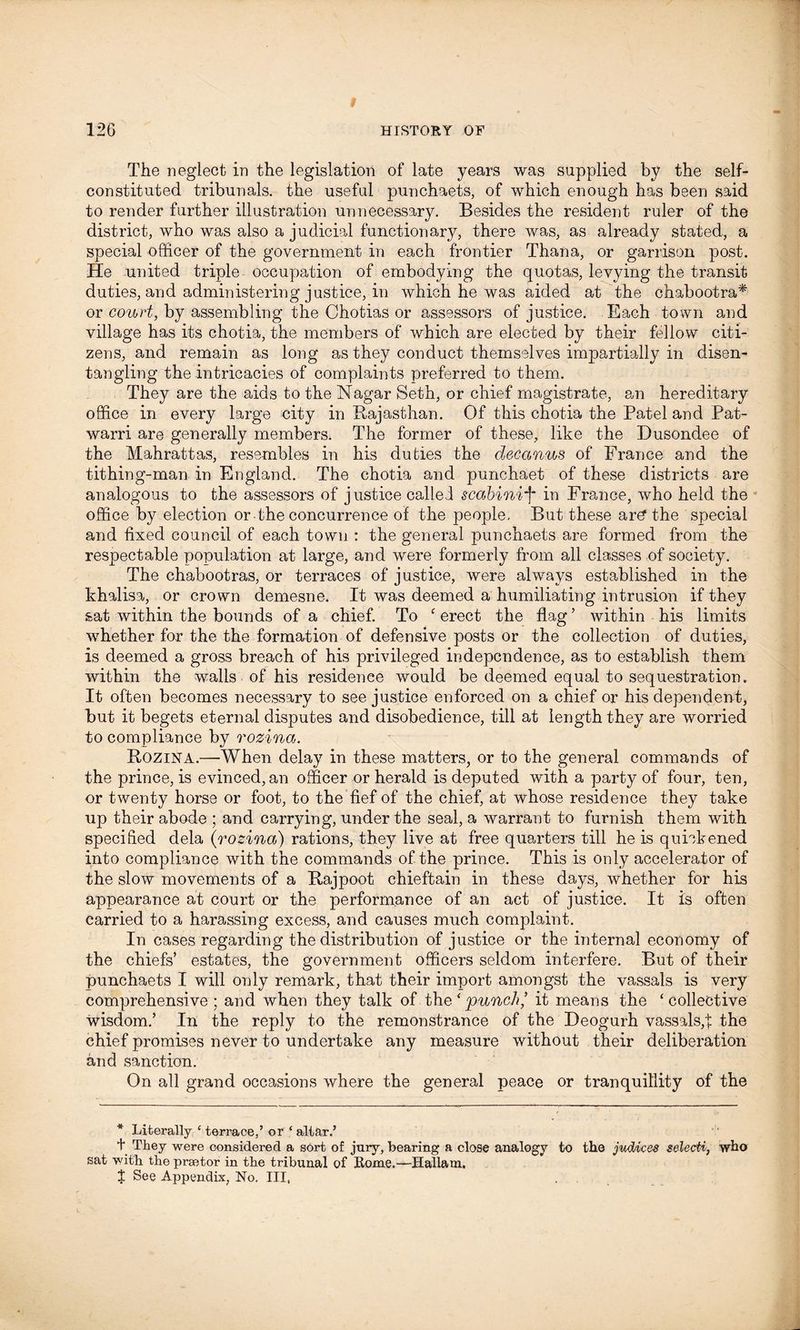 The neglect in the legislation of late years was supplied by the self- constituted tribunals, the useful punchaets, of which enough has been said to render further illustration unnecessary. Besides the resident ruler of the district, who was also a judicial functionary, there was, as already stated, a special officer of the government in each frontier Thana, or garrison post. He united triple occupation of embodying the quotas, levying the transit duties, and administering justice, in which he was aided at the chabootra* or court, by assembling the Chotias or assessors of justice. Each town and village has its chotia, the members of which are elected by their fellow citi- zens, and remain as long as they conduct themselves impartially in disen- tangling the intricacies of complaints preferred to them. They are the aids to the Nagar Seth, or chief magistrate, an hereditary office in every large city in Rajasthan. Of this chotia the Patel and Pat- warri are generally members. The former of these, like the Dusondee of the Mahrattas, resembles in his duties the decanus of France and the tithing-man in England. The chotia and punchaet of these districts are analogous to the assessors of justice called scabinif in France, who held the office by election or the concurrence of the people. But these ar£ the special and fixed council of each town : the general punchaets are formed from the respectable population at large, and wrere formerly from all classes of society. The chabootras, or terraces of justice, were always established in the khalisa, or crown demesne. It was deemed a humiliating intrusion if they sat within the bounds of a chief. To ‘ erect the flag ’ within his limits wffiether for the the formation of defensive posts or the collection of duties, is deemed a gross breach of his privileged independence, as to establish them within the walls of his residence would be deemed equal to sequestration. It often becomes necessary to see justice enforced on a chief or his dependent* hut it begets eternal disputes and disobedience, till at length they are worried to compliance by rozina. Rozina.—When delay in these matters, or to the general commands of the prince, is evinced, an officer or herald is deputed with a party of four, ten, or twenty horse or foot, to the fief of the chief, at whose residence they take up their abode ; and carrying, under the seal, a warrant to furnish them with specified dela (rozina) rations, they live at free quarters till he is quickened into compliance with the commands of the prince. This is only accelerator of the slow movements of a Rajpoot chieftain in these days, whether for his appearance at court or the performance of an act of justice. It is often carried to a harassing excess, and causes much complaint. In cases regarding the distribution of justice or the internal economy of the chiefs’ estates, the government officers seldom interfere. But of their punchaets I will only remark, that their import amongst the vassals is very comprehensive ; and when they talk of the ‘ punch’ it means the ‘collective wisdom.’ In the reply to the remonstrance of the Deogurh vassals,t the chief promises never to undertake any measure without their deliberation and sanction. On all grand occasions where the general peace or tranquillity of the * Literally £ terrace,’ or ‘ altar.’ t They were considered a sort of jury, bearing a close analogy to the judices selecti, who sat with the praetor in the tribunal of Rome.—Hallam. J See Appendix, No. Ill,