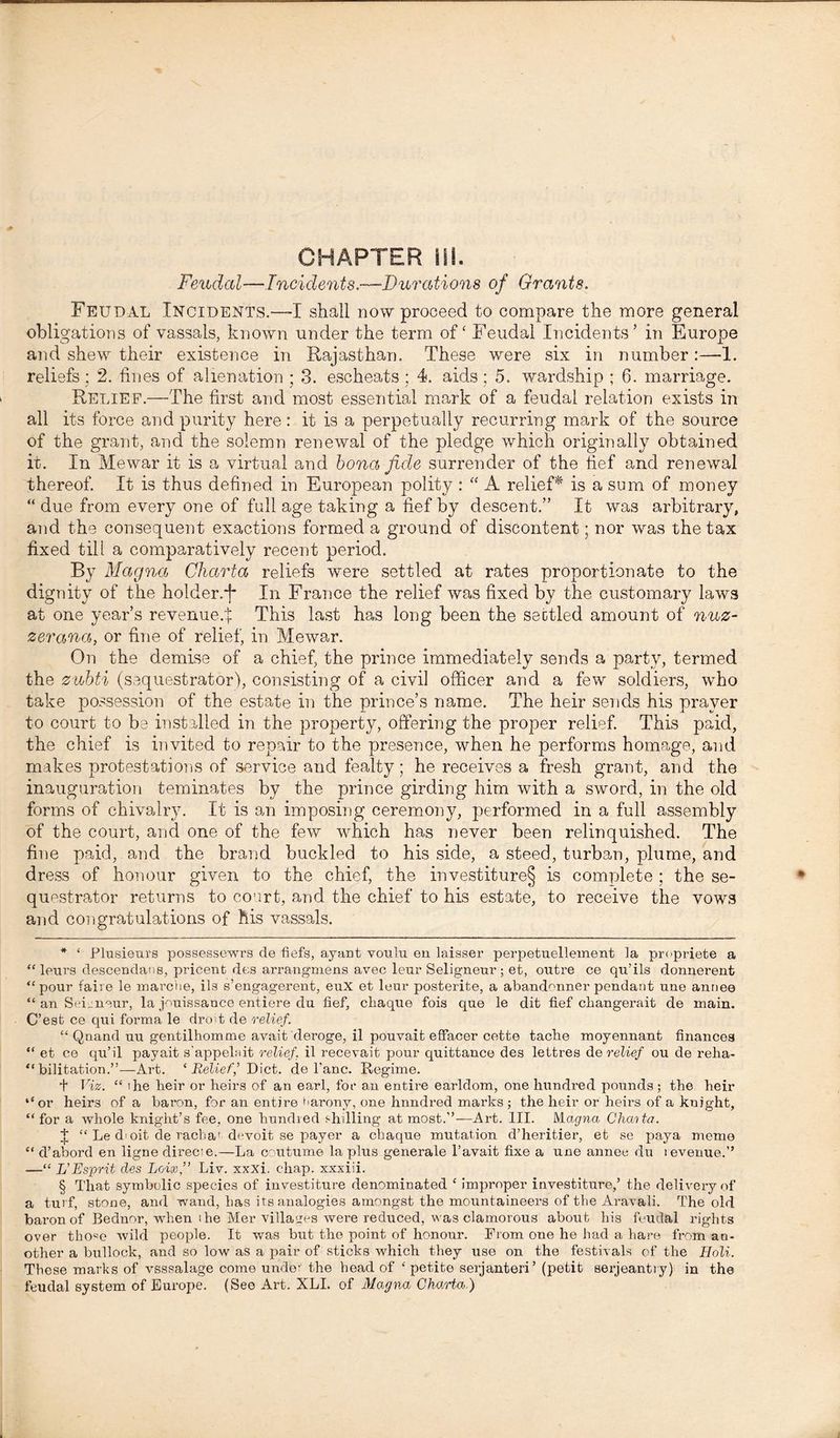 Feudal—Incidents.—-Durations of Grants. Feudal Incidents.—-I shall now proceed to compare the more general obligations of vassals, known under the term of' Feudal Incidents’ in Europe and shew their existence in Rajasthan. These were six in number :—1. reliefs : 2. fines of alienation ; 3. escheats; 4. aids; 5. wardship ; 6. marriage. Relief.—The first and most essential mark of a feudal relation exists in all its force and purity here: it is a perpetually recurring mark of the source of the grant, and the solemn renewal of the pledge which originally obtained it. In Mewar it is a virtual and bona fide surrender of the fief and renewal thereof. It is thus defined in European polity : “ A relief^ is a sum of money “ due from every one of full age taking a fief by descent.” It was arbitrary, and the consequent exactions formed a ground of discontent; nor was the tax fixed till a comparatively recent period. By Magna Charta reliefs were settled at rates proportionate to the dignity of the holder.j* * * § In France the relief was fixed by the customary laws at one year’s revenue.:]: This last has long been the settled amount of nuz- zerana, or fine of relief, in Mewar. On the demise of a chief, the prince immediately sends a party, termed the zubti (sequestrator), consisting of a civil officer and a few soldiers, who take possession of the estate in the prince’s name. The heir sends his prayer to court to be installed in the property, offering the proper relief. This paid, the chief is invited to repair to the presence, when he performs homage, and makes protestations of service and fealty; he receives a fresh grant, and the inauguration teminates by the prince girding him with a sword, in the old forms of chivalry. It is an imposing ceremony, performed in a full assembly of the court, and one of the few which has never been relinquished. The fine paid, and the brand buckled to his side, a steed, turban, plume, and dress of honour given to the chief, the investiture§ is complete; the se- questrator returns to court, and the chief to his estate, to receive the vows and congratulations of his vassals. * ‘ Plusieurs possessewrs de fiefs, ayant voulu en laisser perpetuellement la propriete a “ leurs descendans, pricent des arrangmens avec leur Seligneur; et, outre ce qu’ils donnerent “pour faire le marche, ils s’engagerent, euX et leur posterite, a abandmmer pendant une anriee “ an Semnaur, la jouissance entiere du fief, chaque fois que le dit fief changerait de main. C’est ce qui forma le droit de relief. “ Qnand uu gentilhomme avait deroge, il pouvait effacer cette tacbe moyennant finances “ et ce qu’il payait s'appelait relief, il recevait pour quittance des lettres de relief ou de reha- “ bilitation.”—Art. ‘ Relief,’ Diet, de Pane. Regime. + Viz. “ i he heir or heirs of an earl, for an entire earldom, one hundred pounds ; the heir ‘‘or heirs of a baron, for an entire barony, one hnndred marks; the heir or heirs of a knight, “for a whole knight’s fee, one bundled shilling at most.”—-Art. III. Magna Chaita. I “ Le d'oit de raeba' df*voit se payer a ebaque mutation d’heritier, et se paya memo “ d’abord en ligne direct e.—La coutume la plus generale T avait fixe a une annee du revenue.” —“ L’Esprit des Loix,” Liv. xxxi. chap, xxxiii. § That symbolic species of investiture denominated ‘ improper investiture,’ the delivery of a turf, stone, and wand, has its analogies amongst the mountaineers of the Aravali. The old baron of Beclnor, when the Mer villages were reduced, was clamorous about his feudal rights over tho«e wild people. It was but the point of honour. From one he bad a bare from an- other a bullock, and so low as a pair of sticks which they use on the festivals of the Holi. These marks of vsssalage come under the bead of ‘petite serjanteri’ (petit serjeantry) in the feudal system of Europe. (See Art. XLI. of Magna Charta )