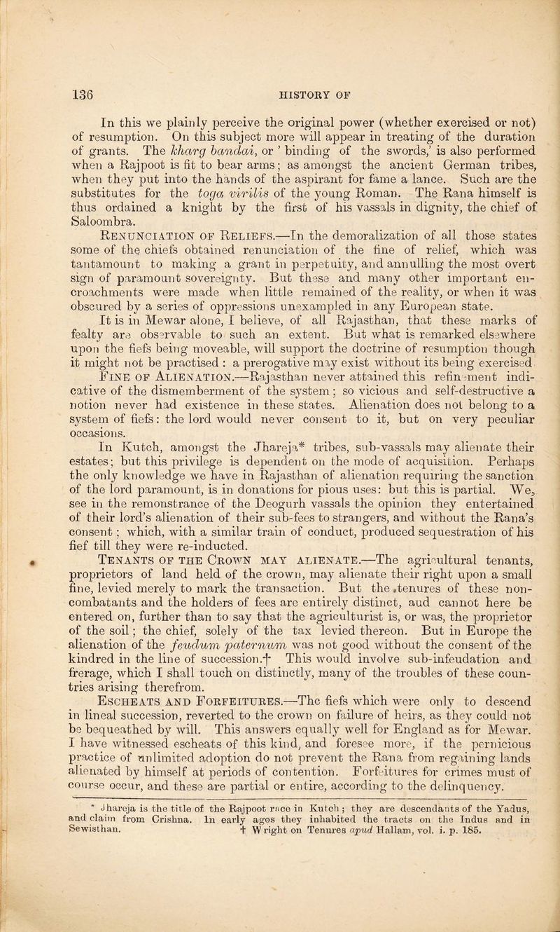 In this we plainly perceive the original power (whether exercised or not) of resumption. On this subject more will appear in treating of the duration of grants. The kharg banclai, or 5 binding of the swords,’ is also performed when a Rajpoot is fit to bear arms; as amongst the ancient German tribes, when they put into the hands of the aspirant for fame a lance. Such are the substitutes for the toga virilis of the young Roman. The Rana himself is thus ordained a knight by the first of his vassals in dignity, the chief of Saloombra. Renunciation of Reliefs.—In the demoralization of all those states some of the chiefs obtained renunciation of the fine of relief, which was tantamount to making a grant in perpetuity, and annulling the most overt sign of paramount sovereignty. But these and many other important en- croachments were made when little remained of the reality, or when it was obscured by a series of oppressions unexampled in any European state. It is in Mewar alone, I believe, of all Rajasthan, that these marks of fealtv are observable to such an extent. But what is remarked elsewhere upon the fiefs being moveable, will support the doctrine of resumption though it might not be practised : a prerogative may exist without its being exercised Fine of Alienation.—Rajasthan never attained this refinement indi- cative of the dismemberment of the system; so vicious and self-destructive a notion never had existence in these states. Alienation does not belong to a system of fiefs: the lord would never consent to it, but on very peculiar occasions. In Kutch, amongst the Jhareja* tribes, sub-vassals may alienate their estates; but this privilege is dependent on the mode of acquisition. Perhaps the only knowledge we have in Rajasthan of alienation requiring the sanction of the lord paramount, is in donations for pious uses: but this is partial. We, see in the remonstrance of the Deogurh vassals the opinion they entertained of their lord’s alienation of their sub-fees to strangers, and without the Rana’s consent; which, with a similar train of conduct, produced sequestration of his fief till they were re-inducted. Tenants of the Crown may alienate.—The agricultural tenants, proprietors of land held of the crown, may alienate their right upon a small fine, levied merely to mark the transaction. But the Tenures of these non- combatants and the holders of fees are entirely distinct, and cannot here be entered on, further than to say that the agriculturist is, or was, the proprietor of the soil; the chief, solely of the tax levied thereon. But in Europe the alienation of the feudum paternum was not good without the consent of the kindred in the line of succession.*[■ This would involve sub-infeudation and frerage, which I shall touch on distinctly, many of the troubles of these coun- tries arising therefrom. Escheats and Forfeitures.—The fiefs which were only to descend in lineal succession, reverted to the crown on failure of heirs, as they could not be bequeathed by will. This answers equally well for England as for Mewar. I have witnessed escheats of this kind, and foresee more, if the pernicious practice of unlimited adoption do not prevent the Rana from regaining lands alienated by himself at periods of contention. Forfeitures for crimes must of course occur, and these are partial or entire, according to the delinquency. Jhareja is the title of the Rajpoot race in Kutch ; they are descendants of the Yadus, and claim from Crishna. In early agos they inhabited the tracts on the Indus and in Sewisthan. + W right on Tenures (rpud Hallam, vol. i. p. 185.