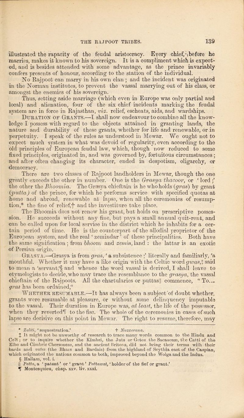 illustrated the rapacity of the feudal aristocracy. Every chief, ^before he marries, makes it known to his sovereign. It is a compliment which is expect- ed, and is besides attended with some advantage, as the prince invariably confers presents of honour, according to the station of the individual. No Rajpoot can marry in his own clan ; and the incident was originated in the Norman institutes, to prevent the vassal marrying out of his class, or amongst the enemies of his sovereign. Thus, setting aside marriage (which even in Europe was only partial and local) and alienation, four of the six chief incidents marking the feudal system are in force in Rajasthan, viz. relief, escheats, aids, and wardships. Duration of Grants.—I shall now endeavour to combine all the know- ledge I possess with regard to the objects attained in granting lands, the nature and durability of these grants, whether for life and renewable, or in perpetuity. I speak of the rules as understood in Me war. We ought not to expect much system in what was devoid of regularity, even according to the old principles of European feudal law, which, though now reduced to some fixed principles, originated in, and was governed by, fortuitous circumstances ; and after often changing its character, ended in despotism, oligarchy, or democracy. There are two classes of Rajpoot landholders in Mewar, though the one greatly exceeds the other in number. One is the Grasya thacoor, or ‘ lord the other the Bhoomia. The Grasya chieftain is he who holds (gras) by grant (putta) of the prince, for which he performs service with specified quotas at home and abroad, renewable at lapse, when all the ceremonies of resump- tion,* * * § the fine of relief,'f and the investiture take place. The Bhoomia does not renew his grant, but holds on prescriptive posses- sion. He succeeds without any fine, but pays a small annual quit-rent, and can be called upon for local service in the district which he inhabits for a cer- tain period of time. He is the counterpart of the allodial proprietor of the European system, and the real ‘ zemindar ? of these principalities. Both have the same signification; from bhoom and zernin, land : the lattar is an exotic of Persian origin. Grasya.—-Grasya is from gras, f a subsistence literally and familiarly, fa mouthful. Whether it may have a like origin with the Celtic word gwas,% said to mean a ‘servant,‘§ and whence the word vassal is derived, I shall leave to etymologists to decide, who may trace the resemblance to the grasya, the vassal chieftain of the Rajpoots. All the chartularies or puttas|| commence, “ To... gras has been ordained,“ Whether resumable.—-It has always been a subject'of doubt whether, grants were resumable at pleasure, or without some delinquency imputable to the vassal. Their duration in Europe was, at least, the life of the possessor, when they revertedlT to the fisc. The whole of the ceremonies in cases of such lapse are decisive on this point in Mewar. The right to resume, therefore, may * ZvMi, ‘ sequestration.’ + Nuzzerana. % It might not be unworthy of research to trace many words common to the Hindu and Celt; or to inquire whether the Kimbri, the Juts or Getes the Saeasenaa, the Catti of the Elbe and Cimbric Chersonese, and the ancient Britons, did not bring their terms wiih their bards and vates (the Bhacs and Bardais) from the highland of Scythia east of the Caspian, which originated the nations common to both, improved beyond the Wolga and the Indus. § Hallam, vol. i. || Pattdj, a £ patent ’ or £ grant ’ PaMawat,c holder of the fief or grant.’ *ir Montesquieu, chap. xxv. liv. xxxi.