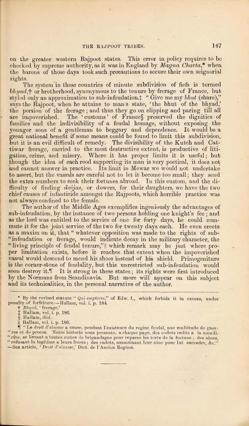 on the greater western Rajpoot states. This error in policy requires to be checked by supreme authority, as it was in England by Magna Chartci * * * § when the barons of those days took such precautions to secure their own seignorial rights. The system in these countries of minute subdivision of fiefs is termed bhyad;f* or brotherhood, synonymous to the tenure by frerage of France, but styled only an approximation to sub-infeudation.f “ Give me my bhut (share),” says the Rajpoot, when he attains to man's state, ‘the bhut of the bhyad/ the portion of the frerage ; and thus they go on clipping and paring till all i» are impoverished. The ‘customs’ of France§ preserved the dignities of families and the indivisibility of a feudal homage, without exposing the younger sons of a gentleman to beggary and dependence. It would be a great national benefit if some means could be found to limit this subdivision, but it is an evil difficult of remedy. The divisibility of the Kutch and Cat- tiwar frerage, carried to the most destructive extent, is productive of liti- gation, crime, and misery. Where it has proper limits it is useful; but though the idea of each rood supporting its man is very poetical, it does not and cannot answer in practice. Its limit in Mewar we would not undertake to assert, but the vassals are careful not to let it become too small; they send the extra numbers to seek their fortunes abroad. In this custom, and the di- fficulty of finding daijas, or dowers, for their daughters, we have the two chief causes of infanticide amongst the Rajpoots, which horrible practice was not always confined to the female. The author of the Middle Ages exemplifies ingeniously the advantages of sub-infeudation, by the instance of two persons holding one knight’s fee ; and as the lord was entitled to the service of one for forty days, he could com- mute it for the joint service of the two for twenty days each. He even erects as a maxim on it, that “ whatever opposition was made to the rights of sub- infeudation or frerage, would indicate decay in the military character, the “living principle of feudal tenure,”j| which remark may be just where pro- per limitation exists, before it reaches that extent when the impoverished vassal would descend to mend his shoes instead of his shield. Primogeniture is the corner-stone of feudality, but this unrestricted sub-infeudation would soon destroy it.IF It is strong in these states; its rights were first introduced by the Normans from Scandinavia. But more will appear on this subject and its technicalities, in the personal narrative of the author. * By the revised statute “ Qui emptores,” of Edw. I., which forbids it iu excess, under penalty of forfeiture.—Hallam, vol. i. p. 184. f Bhyad. ‘ frerage.’ I Hallam, vol. i. p. 186. § Hallam, ibid. |] Hallam, vol. i. p. 186. *![ “ Be droit d’ainesse a cause, pendant 1’existence du regine feodal, uue multitude de guer- “res et de proces. Notre historie nous presente, a chaque page, des cadets redits a la mendi- “cite, se livrant a toutes sortes de brigandages pour reparer les torts de la fortune ; des aines, “refusant la legitime a leurs freres ; des cadets, assassinant leur aine pour lui succeder, &o.” —See article, ‘Droit d’ciinesse,’ Diet, de l’Anoien Regime.