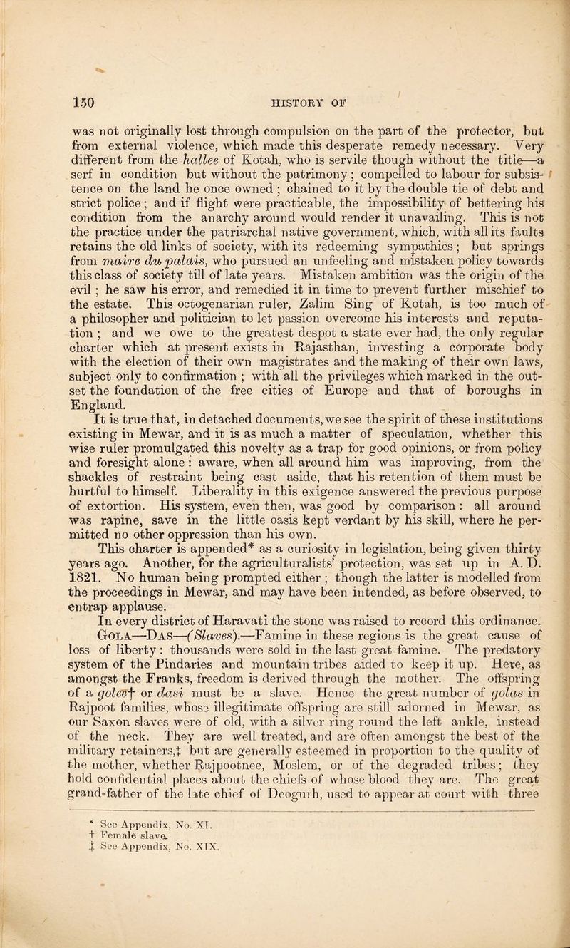 I was not originally lost through compulsion on the part of the protector, but from external violence, which made this desperate remedy necessary. Very different from the bailee of Kotah, who is servile though without the title—a serf in condition but without the patrimony ; compelled to labour for subsis- tence on the land he once owned ; chained to it by the double tie of debt and strict police; and if flight were practicable, the impossibility of bettering his condition from the anarchy around would render it unavailing. This is not the practice under the patriarchal native government, which, with all its faults retains the old links of society, with its redeeming sympathies ; but springs from maire du palais, who pursued an unfeeling and mistaken policy towards this class of society till of late years. Mistaken ambition was the origin of the evil ; he saw his error, and remedied it in time to prevent further mischief to the estate. This octogenarian ruler, Zalim Sing of Kotah, is too much of a philosopher and politician to let passion overcome his interests and reputa- tion ; and we owe to the greatest despot a state ever had, the only regular charter which at present exists in Rajasthan, investing a corporate body with the election of their own magistrates and the making of their own laws, subject only to confirmation ; with all the privileges which marked in the out- set the foundation of the free cities of Europe and that of boroughs in England. It is true that, in detached documents, we see the spirit of these institutions existing in Mewar, and it is as much a matter of speculation, whether this wise ruler promulgated this novelty as a trap for good opinions, or from policy and foresight alone : aware, when all around him was improving, from the shackles of restraint being cast aside, that his retention of them must be hurtful to himself. Liberality in this exigence answered the previous purpose of extortion. His system, even then, was good by comparison : all around was rapine, save in the little oasis kept verdant by his skill, where he per- mitted no other oppression than his own. This charter is appended* as a curiosity in legislation, being given thirty years ago. Another, for the agriculturalists’ protection, was set up in A. D. 1821. No human being prompted either ; though the latter is modelled from the proceedings in Mewar, and may have been intended, as before observed, to entrap applause. In every district of Haravati the stone was raised to record this ordinance. Gola—Das—(Slaves).—-Famine in these regions is the great cause of loss of liberty : thousands were sold in the last great famine. The predatory system of the Pindaries and mountain tribes aided to keep it up. Here, as amongst the Franks, freedom is derived through the mother. The offspring of a golevf or dasi must be a slave. Hence the great number of golas in Rajpoot families, whose illegitimate offspring are still adorned in Mewar, as our Saxon slaves were of old, with a silver ring round the left ankle, instead of the neck. They are well treated, and are often amongst the best of the military retainers,f but are generally esteemed in proportion to the quality of the mother, whether Rajpootnee, Moslem, or of the degraded tribes; they hold confidential places about the chiefs of whose blood they are. The great grand-father of the late chief of Deogurh, used to appear at court with three * See Appendix, No. XT. + Female slave, X See Appendix, No. XJX.