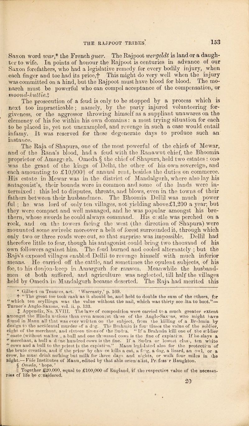 Saxon word war* * * § the French guer. The Rajpoot wergeldt is land or a daugh- ter to wifew In points of honour the Rajpoot is centuries in advance of our Saxon forefathers, who had a legislative remedy for every bodily injury, when each finger and toe had its price,j~ This might do very well when the injury was committed on a hind, but the Rajpoot must have blood for blood. The mo- narch must be powerful who can compel acceptance of the compensation, or moond-kuUie.% The prosecution of a feud is only to be stopped by a process which is next too impracticable; namely, by the party injured volunteering for- giveness, or the aggressor throwing himself as a suppliant unawares on the clemency of his foe within his own domains: a most trying situation for each to be placed in, yet not unexampled, and revenge in such a case would entail infamy. It was reserved for these degenerate days to produce such an instance. The Raja of Shapura, one of the most powerful of the chiefs of Mewar, and of the Rana’s blood, had a feud with the Ranawut chief, the Bhoomia proprietor of Amargi rh. Omeda. § the chief of Shapura, held two estates : one was the grant of the kings of Delhi, the other of his own sovereign, and each amounting to £10,000!! of annual rent, besides the duties on commerce. His estate in Mewar was in the district of Mandalgurh, where also lay his antagonist’s, their bounds were in common and some of the lands were in- termixed : this led to disputes, threats, and blows, even in the towns of their fathers between their husbandmen. The Bhoomia Dellil was much power ful; he was lord of only ten villages, not yielding above£l,200 a year; but they were compact and well managed, and he was popular amongst his bre- thern, whose swords he could always command. His crstle was perched on a rock, and on the towers facing the west (the direction of Shapura) were mouunted some swivels: moreover a belt of forest surrounded it, through which only two or three roads were cut, so that surprise was impossible. Dellil had therefore little to fear, though his antagonist could bring two thousand of his own followers against him. The feud burned and cooled alternately ; but the Raja’s exposed villages enabled Dellil to revenge himself with much inferior means. He carried off the cattle, and sometimes the opulent subjects, of his foe, to his donjon-keep in Amargurh for ransom. Meanwhile the husband- men ol both suffered, and agriculture was neglected, till half the villages held by Omeda in Mandalgurh became deserted. The Raja had merited this * Gilbert on Tenures, art. ‘ Warranty,’ p. 169. t “ The great toe took rank as it should be, and held to double the sum of the others, for “which ten scyllinga was the value without the nail, which was thirty see lta to boot.”— Turner's Anglo-Saxons, vol. ii. p. 133. J Appendix, No. XVIII. The law-* of composition were carried to a much greater extent amongst the Hindu nations lhan even atnonost those of the Anglo-Saxons, who might have found in Manu all that was ever written on the subject, from the killing of a Brnhmin by design to the accidental murder of a dog. The Brahmin is four' times the value of the soldier, eight, of the merchant, and sixteen times of ihe Sudra. “ If a Brahmin kill one of the soldier “ caste (without malice , a ball and one thousand cows is the fine of expiation. If lie slays a “ merchant, a bull a d one hundred cows is the tine. If a Sudra or lowest class, ten white “ cows and a bull to the priest is the expiation.” Manu legislated also for the protection of the brute creation, and if the priesr by cha ce kills a cat, a frog, a dog, a lizard, an owl, or a crow, he musr drink no/hing but milk for three days and nights, or walk four miles in the night.— Vide Institutes of Manu, edited by that able orientalist, Profess r Haughton. § Omeda, ‘ hope. ’ jj Together £20,000, equal to £100,000 of England, if the respective value of the necessa- ries cf life be considered. 20