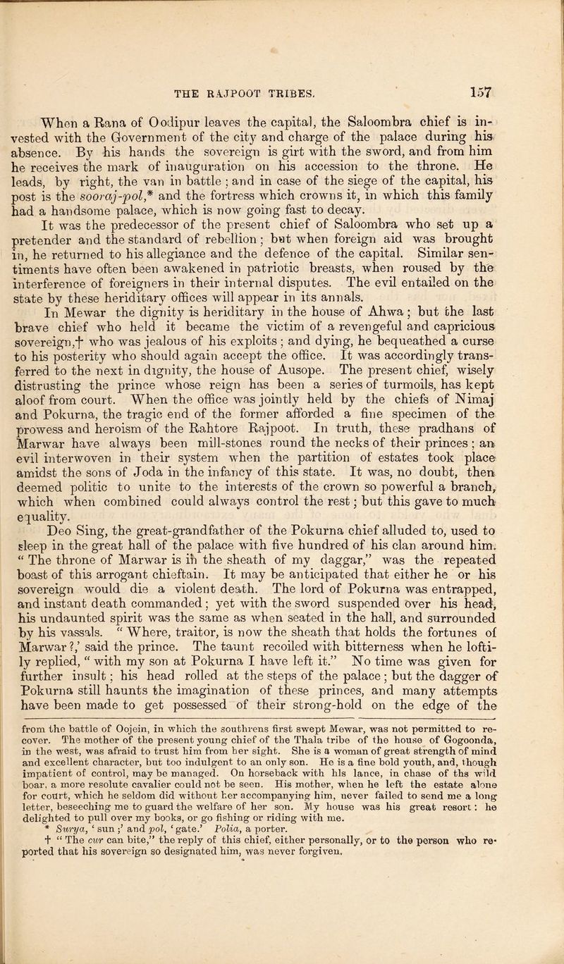 When a Rana of Oodipur leaves the capita], the Saloombra chief is in- vested with the Government of the city and charge of the palace during his absence. By his hands the sovereign is girt with the sword, and from him he receives the mark of inauguration on his accession to the throne. He leads, by right, the van in battle ; and in case of the siege of the capital, his post is the sooraj-pol * * and the fortress which crowns it, in which this family had a handsome palace, which is now going fast to decay. It was the predecessor of the present chief of Saloombra who set up a pretender and the standard of rebellion; but when foreign aid was brought in, he returned to his allegiance and the defence of the capital. Similar sen- timents have often been awakened in patriotic breasts, when roused by the interference of foreigners in their internal disputes. The evil entailed on the state by these heriditary offices will appear in its annals. In Mewar the dignity is heriditary in the house of Ahwa; but che last brave chief who held it became the victim of a revengeful and capricious- sovereign,*f* who was jealous of his exploits; and dying, he bequeathed a curse to his posterity who should again accept the office. It was accordingly trans- ferred to the next in dignity, the house of Ausope. The present chief, wisely distrusting the prince whose reign has been a series of turmoils, has kept aloof from court. When the office was jointly held by the chiefs of Nimaj and Pokurna, the tragic end of the former afforded a fine specimen of the prowess and heroism of the Rahtore Rajpoot. In truth, these pradhans of Marwar have always been mill-stones round the necks of their princes ; an evil interwoven in their system when the partition of estates took place amidst the sons of Joda in the infancy of this state. It was, no doubt, then deemed politic to unite to the interests of the crown so powerful a branch,, which when combined could always control the rest; but this gave to much equality. Deo Sing, the great-grandfather of the Pokurna chief alluded to, used to sleep in the great hall of the palace with five hundred of his clan around him. “ The throne of Marwar is in the sheath of my daggar,” was the repeated boast of this arrogant chieftain. It may be anticipated that either he or his sovereign would die a violent death. The lord of Pokurna was entrapped, and instant death commanded ; yet with the sword suspended over his head, his undaunted spirit was the same as when seated in the hall, and surrounded by his vassals. “ Where, traitor, is now the sheath that holds the fortunes of Marwar?,’ said the prince. The taunt recoiled with bitterness when he lofti- ly replied, “ with my son at Pokurna I have left it.” No time was given for further insult; his head rolled at the steps of the palace ; but the dagger of Pokurna still haunts the imagination of these princes, and many attempts have been made to get possessed of their strong-hold on the edge of the from the battle of Oojein, in which the southrens first swept Mewar, was not permitted to re- cover. The mother of the present young chief of the Thala tribe of the house of Gogoonda, in the west, was afraid to trust him from her sight. She is a woman of great strength of mind and excellent character, but too indulgent to an only son. He is a fine bold youth, and, though impatient of control, may be managed. On horseback with his lance, in chase of ths wild boar, a more resolute cavalier could not be seen. His mother, when he left the estate alone for court, which he seldom did without her accompanying him, never failed to send me a long letter, beseeching me to guard the welfare of her son. My house was his great resort: he delighted to pull over my books, or go fishing or riding with me. * Surya, ‘ sun and pol, ‘gate.’ Police, a porter. t “ The cur can bite,” the reply of this chief, either personally, or to the person who re- ported that his sovereign so designated him, was never forgiven.