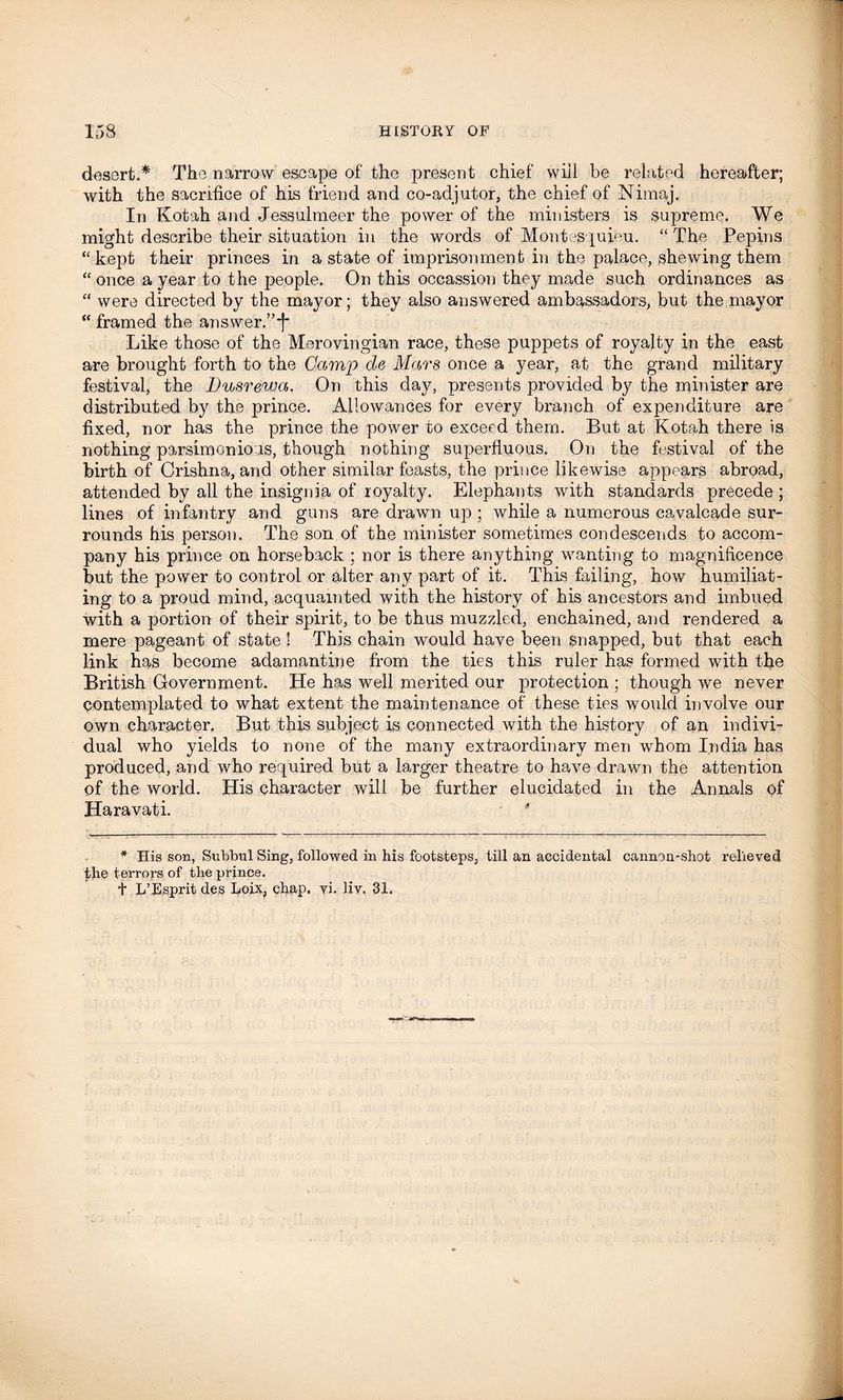 desert.* The narrow escape of the present chief will be related hereafter; with the sacrifice of his friend and co-adjutor, the chief of Niraaj. In Kotah and Jessulmeer the power of the ministers is supreme. We might describe their situation in the words of Montesquieu. “ The Pepins “kept their princes in a state of imprisonment in the palace, shewing them “ once a year to the people. On this occassion they made such ordinances as “ were directed by the mayor; they also answered ambassadors, but the mayor “ framed the answer.’’*! Like those of the Merovingian race, these puppets of royalty in the east are brought forth to the Camp de Mars once a year, at the grand military festival, the Dusrewa. On this day, presents provided by the minister are distributed by the prince. Allowances for every branch of expenditure are fixed, nor has the prince the power to exceed them. But at Kotah there is nothing parsimonious, though nothing superfluous. On the festival of the birth of Crishna, and other similar feasts, the prince likewise appears abroad, attended by all the insignia of royalty. Elephants with standards precede ; lines of infantry and guns are drawn up ; while a numerous cavalcade sur- rounds his person. The son of the minister sometimes condescends to accom- pany his prince on horseback ; nor is there anything wanting to magnificence but the power to control or alter any part of it. This failing, how humiliat- ing to a proud mind, acquainted with the history of his ancestors and imbued with a portion of their spirit, to be thus muzzled, enchained, and rendered a mere pageant of state ! This chain would have been snapped, but that each link has become adamantine from the ties this ruler has formed with the British Government. He has well merited our protection ; though we never contemplated to what extent the maintenance of these ties would involve our own character. But this subject is connected with the history of an indivi- dual who yields to none of the many extraordinary men whom India has produced, and who required but a larger theatre to have drawn the attention of the world. His character will be further elucidated in the Annals of Haravati. * * His son, Subbul Sing, followed in his footsteps, till an accidental cannon-shot relieved the terrors of the prince. t L’Esprit des Loix, chap. vi. liv. 31.