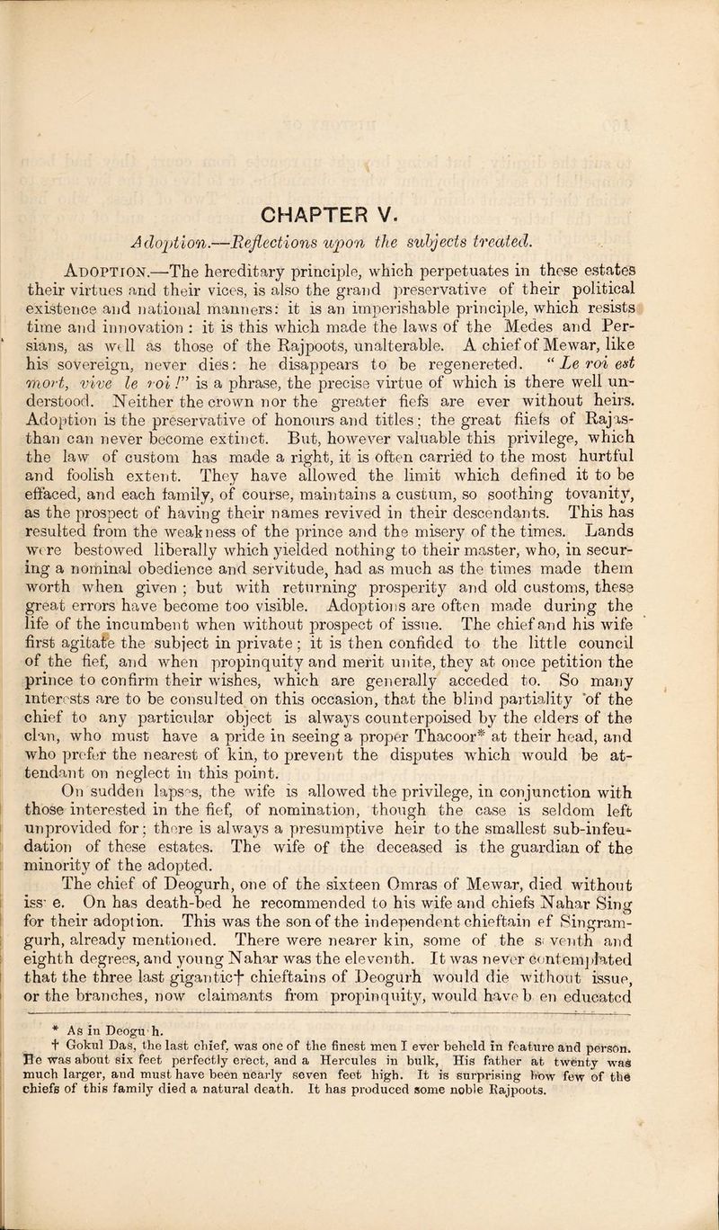 CHAPTER V. Adoption.—Reflections upon the subjects treated. Adoption.—The hereditary principle, which perpetuates in these estates their virtues and their vices, is also the grand preservative of their political existence and national manners: it is an imperishable principle, which resists time and innovation : it is this which made the laws of the Medes and Per- sians, as well as those of the Rajpoots, unalterable. A chief of Mewar, like his sovereign, never dies: he disappears to be regenereted. “ Le roi ed mort, vive le roi!” is a phrase, the precise virtue of which is there well un- derstood. Neither the crown nor the greater fiefs are ever without heirs. Adoption is the preservative of honours and titles; the great fiiefs of Rajas- than can never become extinct. But, however valuable this privilege, which the law of custom has made a right, it is often carried to the most hurtful and foolish extent. They have allowed the limit which defined it to be effaced, and each family, of course, maintains a custum, so soothing tovanity, as the prospect of having their names revived in their descendants. This has resulted from the weakness of the prince and the misery of the times. Lands were bestowed liberally which yielded nothing to their master, who, in secur- ing a nominal obedience and servitude, had as much as the times made them worth when given ; but with returning prosperity and old customs, these great errors have become too visible. Adoptions are often made during the life of the incumbent when without jirospect of issue. The chief and his wife first agitate the subject in private; it is then confided to the little council of the fief, and when propinquity and merit unite, they at once petition the prince to confirm their wishes, which are generally acceded to. So many interests are to be consulted on this occasion, that the blind partiality of the chief to any particular object is always counterpoised by the elders of the clan, who must have a pride in seeing a proper Thacoor* at their head, and who prefer the nearest of kin, to prevent the disputes which would be at- tendant on neglect in this point. On sudden lapses, the wife is allowed the privilege, in conjunction with those interested in the fief, of nomination, though the case is seldom left unprovided for : there is always a presumptive heir to the smallest sub-infeu- dation of these estates. The wife of the deceased is the guardian of the minority of the adopted. The chief of Deogurh, one of the sixteen Omras of Mewar, died without iss' e. On has death-bed he recommended to his wife and chiefs Nahar Sing for their adoption. This was the son of the independent chieftain ef Singram- gurh, already mentioned. There were nearer kin, some of the s< venth and eighth degrees, and young Nahar was the eleventh. It was never contemplated that the three last gigantic*)* chieftains of Deogurh would die without issue, or the branches, now claimants from propinquity, would have b en educated * As in Deoguh. t Gokul Das, the last chief, was one of the finest men I ever beheld in feature and person. J3e was about six feet perfectly erect, and a Hercules in bulk, His father at twenty was much larger, and must have been nearly seven feet high. It is surprising how few of the chiefs of this family died a natural death. It has produced some noble Rajpoots.