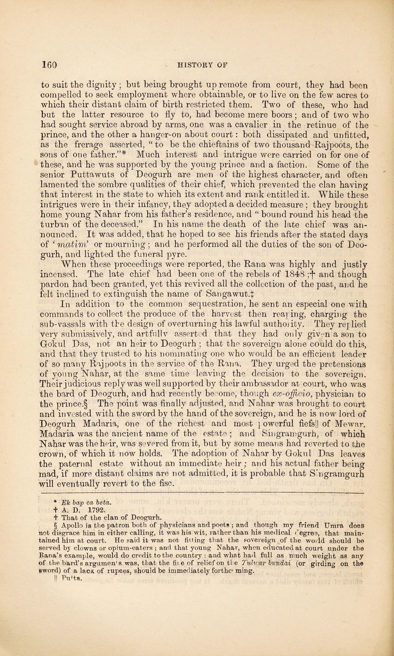 to suit the dignity ; but being brought up remote from court, they had been compelled to seek employment where obtainable, or to live on the few acres to which their distant claim of birth restricted them. Two of these, who had but the latter resource to fly to, had become mere boors; and of two who had sought service abroad by arms, one was a cavalier in the retinue of the prince, and the other a hanger-on about court : both dissipated and unfitted, as the frerage asserted, “ to be the chieftains of two thousand Rajpoots, the sons of one father.”* * * § Much interest and intrigue were carried on for one of these, and he was supported by the young prince and a faction. Some of the senior Puttawuts of Deogurh are men of the highest character, and often lamented the sombre qualities of their chief, which prevented the clan having that interest in the state to which its extent and rank entitled it. While these intrigues were in their infancy, they adopted a decided measure ; they brought home young Nahar from his father’s residence, and “ bound round his head the turban of the deceased.” In his name the death of the late chief was an- nounced. It was added, that he hoped to see his friends after the stated days of ‘ matiub or mourning ; and he performed all the duties of the son of Deo- gurh, and lighted the funeral pyre. When these proceedings were reported, the Rana was highly and justly incensed. The late chief had been one of the rebels of 1848 ;j* and though pardon had been granted, yet this revived all the collection of the past, and he felt inclined to extinguish the name of Sangawutq: In addition to the common sequestration, he sent an especial one with commands to collect the produce of the harvest then reaping, charging the sub-vassals with the design of overturning his lawful authojity. They replied very submissively, and artful]v asserted that they had only given a son to Ookul Das, not an heir to Deogurh ; that the sovereign alone could do this, and that they trusted to his nominating one who would be an efficient leader of so many Rapoots in the service of the Rana. They urged the pretensions of young Nahar, at the same time leaving the decision to the sovereign. Their judicious reply was well supported by their ambassador at court, who was the bard of Deogurh, and had recently become, though ex-officio, physician to the prince.§ The point was finally adjusted, and Nahar was brought to court and invested with the sword by the hand of the sovereign, and he is now lord of Deogurh Madaria, one of the richest and most } owerful fiefsl} of Mewar. Madaria was the ancient name of the estate ; and Singramgurh, of which Nahar was the heir, was severed from it, but by some means had reverted to the crown, of which it now holds. The adoption of Nahar by Gokul Das leaves the paternal estate without an immediate heir; and his actual father being mad, if more distant claims are not admitted, it is probable that S’ngramgurh will eventually revert to the fisc. * Ek bcvp ca beta. t A. D. 1792. t That of the clan of Deogurh. § Apollo is the patron both of physicians and poets ; and though my friend Urara does not disgrace him in either calling, it was his wit, rather than his medical degree, that main- tained him at court. He said it was not tilting that the sovereign of the wmrld should be served by clowns or opium-eaters ; and that young Nahar, when educated at court under the Eana’s example, would do credit to the country : and what had full as much weight as any of the bard’s argumen's was, that the fii.e of relief on the 7'ulv:ar bvndai (or girding on the sword) of a lacK of rupees, should be immediately forthc ming. ]) Pufta.