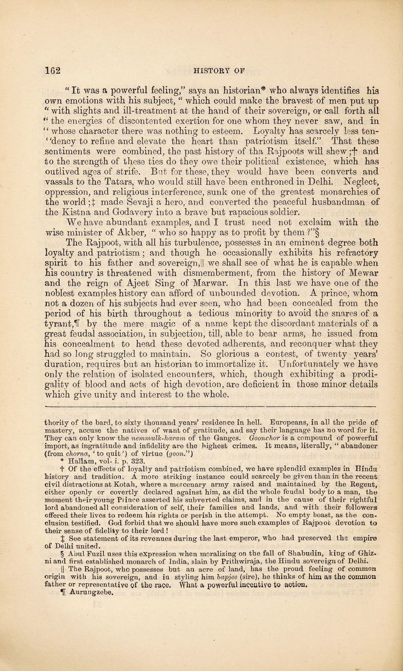 “ It was a powerful feeling,” says an historian* who always identifies his own emotions with his subject, “ which could make the bravest of men put up u with slights and ill-treatment at the hand of their sovereign, or call forth all “ the energies of discontented exertion for one whom they never saw, and in e< whose character there was nothing to esteem. Loyalty has scarcely less ten- c ‘dency to refine and elevate the heart than patriotism itself.” That these sentiments were combined, the past history of tha Rajpoots will shew ;j* and to the strength of these ties do they owe their political existence, which has outlived ages of strife. Rut for these, they would have been converts and vassals to the Tatars, who would still have been enthroned in Delhi. Neglect, oppression, and religious interference, sunk one of the greatest monarchies of the world ;f made Sevaji a hero, and converted the peaceful husbandman of the Kistna and Godavery into a brave but rapacious soldier. We have abundant examples, and I trust need not exclaim with the wise minister of Akber, “ who so happy as to profit by them ?”§ The Rajpoot, with all his turbulence, possesses in an eminent degree both loyalty and patriotism ; and though he occasionally exhibits his refractory spirit to his father and sovereign,|| we shall see of what he is capable when his country is threatened with dismemberment, from the history of Mewar and the reign of Ajeet Sing of Marwar. In this last we have one of the noblest examples history can afford of unbounded devotion. A prince, whom not a dozen of his subjects had ever seen, who had been concealed from the period of his birth throughout a tedious minority to avoid the snares of a tyrant,IT by the mere magic of a name kept the discordant materials of a great feudal association, in subjection, till, able to bear arms, he issued from his concealment to head these devoted adherents, and reconquer what they had so long struggled to maintain. So glorious a contest, of twenty years’ duration, requires but an historian to immortalize it. Unfortunately we have only the relation of isolated encounters, which, though exhibiting a prodi- gality of blood and acts of high devotion, are deficient in those minor details which give unity and interest to the whole. thority of the bard, to sixty thousand years5 residence in hell. Europeans, in all the pride of mastery, accuse the natives of want of gratitude, and say their language has no word for it. They can only know the nemmulk-haram of the Ganges. GooncJior is a compound of powerful import, as ingratitude and infidelity are the highest crimes. It means, literally, “ abandonee (from chorna, ‘to quit’) of virtue (goon.”) * Hallam, vol- i. p. 323. + Of the effects of loyalty and patriotism combined, we have splendid examples in Hindu history and tradition. A more striking instance could scarcely be given than in the recent civil distractions at Kotah, where a mercenary army raised and maintained by the Regent, either openly or covertly declared against him, as did the whole feudal body to a man, the moment their young Piince asserted his subverted claims, and in the cause of their rightful lord abandoned all consideration of self, their families and lands, and with their followers offered their lives to redeem his rights or perish in the attempt. No empty boast, as the con- clusion testified. God forbid that we should have more such examples of Rajpoot devotion to their sense of fidelity to their lord ! I See statement of its revenues during the last emperor, who had preserved the empire of Delhi united. § Abul Fuzil uses this expression when moralizing on the fall of Shabudin, king of Ghiz- ni and first established monarch of India, slain by Prithwiraja, the Hindu sovereign of Delhi. || The Rajpoot, who possesses but an acre of land, has the proud feeling of common origin with his sovereign, and in styling him bapjee (sire), he thinks of him as the common father or representative of the race. What a powerful incentive to aotion. Aurungzebe.