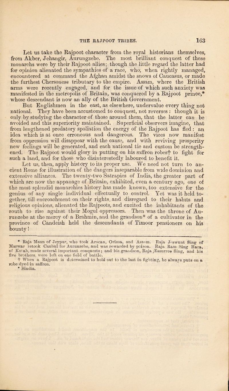 Let us take the Rajpoot character from the royal historians themselves, from Akber, Jehangir, Aurungzebe. The most brilliant conquest of these monarchs were by their Rajpoot allies; though the little regard the latter had for opinion alienated the sympathies of a race, who, when rightly managed, encountered at command the Afghan amidst the snows of Caucasus, or made the furthest Chersonese tributary to the empire. Assam, where the British arms were recently engaged, and for the issue of which such anxiety was manifested in the metropolis of Britain, was conquered by a Rajpoot prince,* * whose descendant is now an ally of the British Government. But Englishmen in the east, as elsewhere, undervalue every thing not national. They have been accustomed to conquest, not reverses : though it is only by studying the character of those around them, that the latter can be avoided and this superiority maintained. Superficial observers imagine, that from lengthened predatory spoliation the energy of the Rajpoot has fled : an idea which is at once erroneous and dangerous. The vices now manifest from oppression will disappear with the cause, and with reviving prosperity new feelings will be generated, and each national tie and custom be strength- ened. The Rajpoot would glory in putting on his saffron robesj* to fight for such a land, and for those who disinterestedly laboured to benefit it. Let us, then, apply history to its proper use. We need not turn to an- cient Rome for illustration of the dangers inseparable from wide dominion and extensive alliances. The twenty-two Satrapies of India, the greater part of which are now the appanage of Britain, exhibited, even a century ago, one of the most splendid monarchies history has made known, too extensive for the genius of any single individual effectually to control. Yet was it held to- gether, till encroachment on their rights, and disregard to their habits and religious opinions, alienated the Rajpoots, and excited the inhabitants of the south to rise against their Mogul oppressors. Then was the throne of Au- runzebe at the mercy of a Brahmin, and the grandson* of a cultivator in the province of Candeish held the descendants of Timoor pensioners on his bounty! * Raja Mann of Jeypur, who took Aracan, Orissa, and Assam. Raja Jeswunt Sing of Marwar retook Caubul for Aurunzebe, and was rewarded by poison. Raja Ram Sing Hara, of Kofah, made several important conquests; and his grandson, Raja jEssurre© Sing, and his five brothers, were left on one field of battle. + When a Rajpoot is determined to hold out to the last in fighting, he always puts on a robe dyed in saffron. * Sindia.