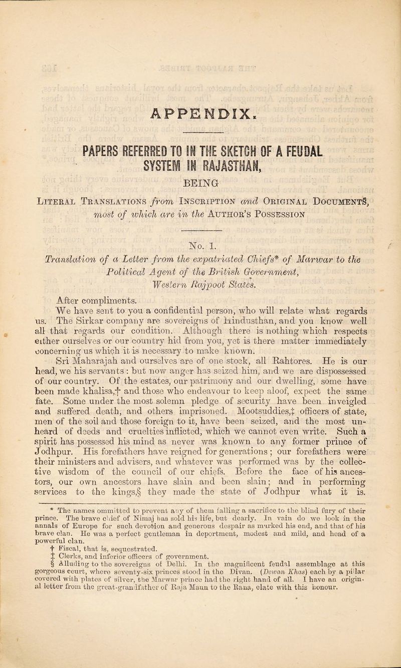 APPENDIX. PAPERS REFERRED TO Si THE SKETCH OF A FEUDAL SYSTEi II RAJASTIIAM, BEING Literal Translations from Inscription and Original Documents, most of which are in the Author’s Possession No. 1. Translation of a Letter from the expatriated Chiefs* * * § of Marwar to the Political Agent of the British Government, -9 Western Rajpoot States. After compliments. We have sent to you a confidential person, who will relate what regards us. The Sirkar company are sovereigns of Min dust ban, and you know well all that regards our condition. Although there is nothing which respects either ourselves or our country hid from you, yet is there matter immediately concerning us which it is necessary to make known. Sri Maharajah and ourselves are of one stock, all Rahtores. He is our head, we his servants: but no# anger has seized him, and we are dispossessed of our country. Of the estates, our patrimony and our dwelling, some have been made khalisa,# and those who endeavour to keep aloof, expect the same fate. Some under the most solemn pledge of security have been inveigled and suffered death, and others imprisoned. MootsuddiesJ officers of state, men of the soil and those foreign to it, have been seized, and the most un- heard of deeds and cruelties inflicted, which we cannot even write. Such a spirit has possessed his mind as never was known to any former prince of Jodhpur. His forefathers have reigned for generations ; our forefathers were their ministers and advisers, and whatever was performed was by the collec- tive wisdom of the council of our chiefs. Before the face of his ances- tors, our own ancestors have slain and been slain; and in performing services to the kings,§ they made the state of Jodhpur what it is. * The names ommitted to prevent any of them falling a sacrifice to the blind fury of their prince. The brave chief of Nimaj has sold his life, but dearly. In vain do we look in the annals of Europe for such devotion and generous despair as marked his end, and that of his brave clan. He was a perfect gentleman in deportment, modest and mild, and head of a powerful clan. f Fiscal, that is, sequestrated. X Clerks, and inferior officers of government. § Alluding to the sovereigns of Delhi. In the magnificent feudal assemblage at this gorgeous ceurt, where seventy-six princes stood in the Divan. (Dewan Khas) each by a pidar covered with plates of silver, the Marwar prince had the right hand of all. I have an origin- al letter from the great-grandfather of Raja Maun to the liana, elate with this honour.