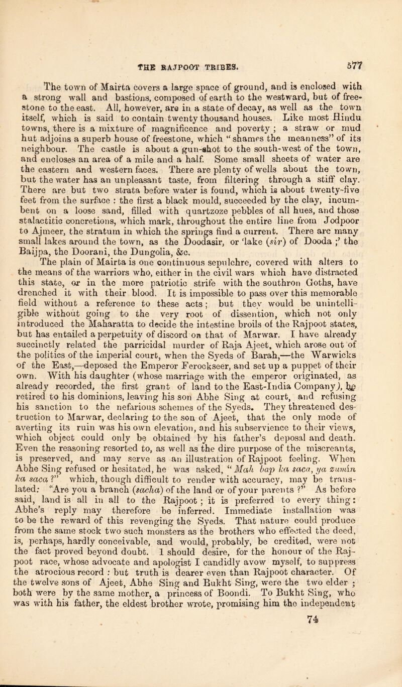 The town of Mairta covers a large space of ground, and Is enclosed with a strong wall and bastions, composed of earth to the westward, but of free- stone to the east. All, however, are in a state of decay, as well as the town itself, which is said to contain twenty thousand houses. Like most Hindu towns, there is a mixture of magnificence and poverty ; a straw or mud hut adjoins a superb house of freestone, which “shames the meanness” of its neighbour. The castle is about a gun-shot to the south-west of the town, and encloses an area of a mile and a half. Some small sheets of water are the eastern and western faces. There are plenty of wells about the town, but the water has an unpleasant taste, from filtering through a stiff clay. There are but two strata before water is found, which is about twenty-five feet from the surface : the first a black mould, succeeded by the clay, incum- bent on a loose sand, filled with quartzoze pebbles of all hues, and those stalactitiG concretions, which mark, throughout the entire line from Jodpoor to Ajmeer, the stratum in which the springs find a current. There are many small lakes around the town, as the Doodasir, or ‘lake (sir) of Dooda the Baijpa, the Doorani, the Dungolia, &c. The plain of Mairta is one continuous sepulchre, covered with alters to the means of the warriors who, either in the civil wars which have distracted this state, or in the more patriotic strife with the southron Goths, have drenched it with their blood. It is impossible to pass over this memorable field without a reference to these acts; but they would be unintelli- gible without going to the very root of dissention, which not only introduced the Maharatta to decide the intestine broils of the Rajpoot states, but has entailed a perpetuity of discord on that of Marwar. I have already succinctly related the parricidal murder of Raja Ajeet, which arose out of the politics of the imperial court, when the Syeds of Barah,—the Warwicks of the East,—deposed the Emperor Ferockseer, and set up a puppet of their own. With his daughter (whose marriage with the emperor originated, as already recorded, the first grant of land to the East-India Company!, tye retired to his dominions, leaving his son Abhe Sing at court, and refusing his sanction to the nefarious schemes of the Syeds. They threatened des- truction to Marwar, declaring to the son of Ajeet, that the only mode of averting its ruin was his own elevation, and his subservience to their views, which object could only be obtained by his father’s deposal and death. Even the reasoning resorted to, as well as the dire purpose of the miscreants, is preserved, and may serve as an illustration of Rajpoot feeling. When. Abhe Sing refused or hesitated, he was asked, “ Mah bap ha saca, ya zumin ha saca ?” which, though difficult to render with accuracy, may be trans- lated; “Are you a branch (saclia) of the land or of your parents ?v As before said, land is all in all to the Rajpoot ; it is preferred to every thing: Abhe’s reply may therefore be inferred. Immediate installation was to be the reward of this revenging the Syeds. That nature could produce from the same stock two such monsters as the brothers who effected the deed, is, perhaps, hardly conceivable, and would, probably, be credited, were not the fact proved beyond doubt. 1 should desire, for the honour of the Raj^ poot race, whose advocate and apologist I candidly avow myself, to suppress the atrocious record : but truth is dearer even than Rajpoot character. Of the twelve sons of Ajeet, Abhe Sing and Bukht Sing, were the two elder ; both were by the same mother, a princess of Boondi. To Bukht Sing, who was with his father, the eldest brother wrote, promising him the independent 74