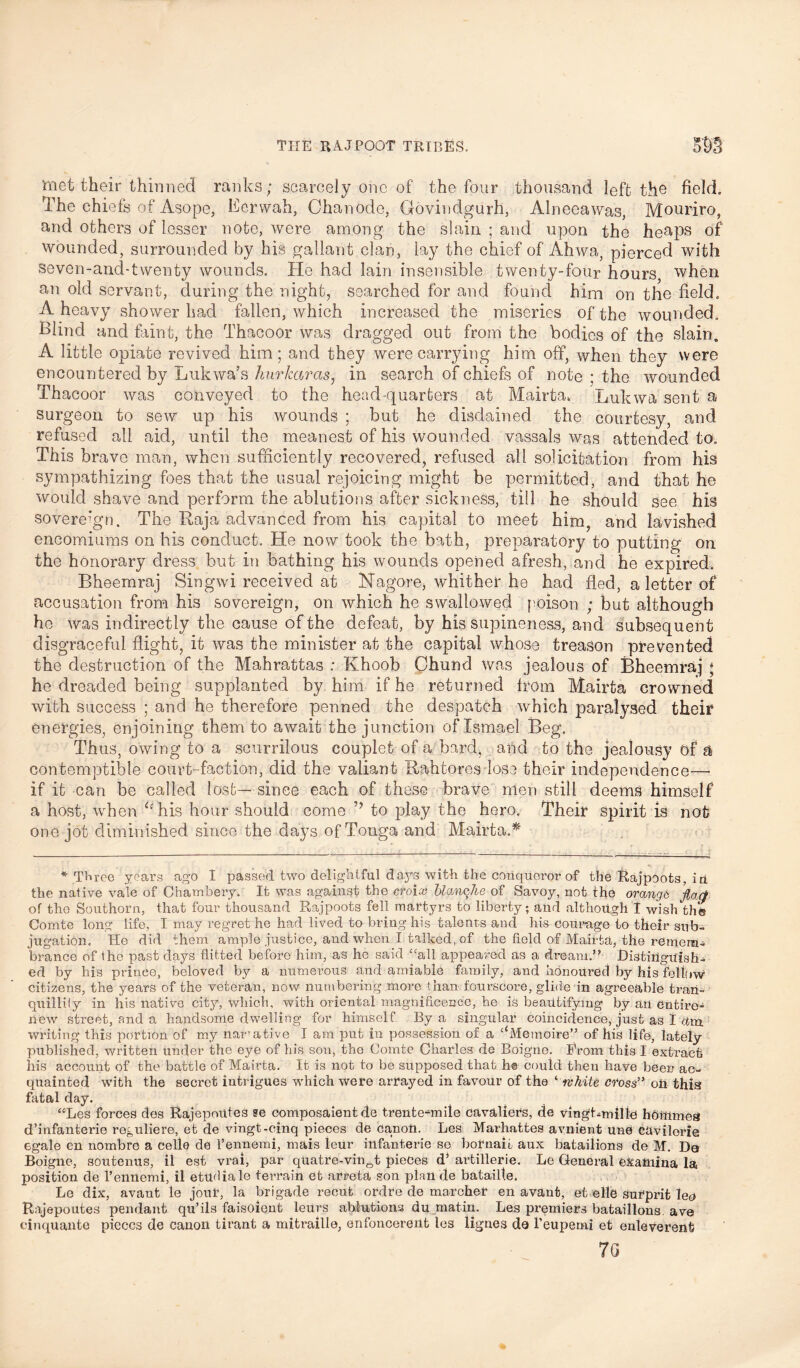 ‘met their thinned ranks; scarcely one of the four thousand left the field. The chi efs of Asope, Bcrwah, Chanode, Govindgurh, Alneeawas, Mouriro, and others of lesser note, were among the slain ; and upon the heaps of wounded, surrounded by his gallant clan, lay the chief of Ahwa, pierced with seven-and-twenty wounds. He had lain insensible twenty-four hours when an old servant, during the night, searched for and found him on the field. A heavy shower had fallen, which increased the miseries of the wounded. Blind and faint, the Thacoor was dragged out from the bodies of the slain, A little opiate revived him; and they were carrying him off, when they were encountered by Lukwa’s hurkaras, in search of chiefs of note ; the wounded Thacoor was conveyed to the head-quarters at Mairta* Lukwa sent a surgeon to sew up his wounds ; but he disdained the courtesy, and refused all aid, until the meanest of his wounded vassals was attended to. This brave man, when sufficiently recovered, refused all solicitation from his sympathizing foes that the usual rejoicing might be permitted, and that he would shave and perform the ablutions after sickness, till he should see his sovereign. The Raja advanced from his capital to meet him, and lavished encomiums on his conduct. He now took the bath, preparatory to putting on the honorary dress but in bathing his wounds opened afresh, and he expired. Bheemraj Singwi received at Hagore, whither he had fled, a letter of accusation from his sovereign, on which he swallowed poison ; but although he was indirectly the cause of the defeat, by his supineness, and subsequent disgraceful flight, it was the minister at the capital whose treason prevented the destruction of the Mahrattas ; Khoob Chund was jealous of Bheemraj ; he dreaded being supplanted by him if he returned from Mairta crowned with success ; and he therefore penned the despatch which paralysed their energies, enjoining them to await the junction of Ismael Beg. Thus, owing to a scurrilous couplet of a bard, and to the jealousy of a contemptible court-faction, did the valiant Rahtores lose their independence—- if it can be called lost— since each of these brave men still deems himself a host, when “his hour should come to play the hero. Their Spirit is not one jot diminished since the days of Tonga and Mairta.* * Three years ago I passed tWo delightful days with the conqueror of the Rajpoots, ip the native vale of Chambery. It was against the croix blanche of Savoy, not the orange flart of the Southorn, that four thousand Rajpoots fell martyrs to liberty; and although I wish the Comte long life, I may regret he had lived to bring his talents and his courage to their sub- jugation, He did them ample justice, and when I talked, of the field of Mairta, the remem- brance of the past days flitted before him, as he said “all appeared as a dream.” Ristiiiguigti- ed by his prince, beloved by a numerous and amiable family, and honoured by his fellow citizens, the years of the veteran, now numbering more than fourscore, glide in agreeable tran- quillity in his native city, which, with oriental magnificence, he is beautifying by an entire- new street, and a handsome dwelling for himself. By a singular coincidence, just as I vim. writing this portion of my narrative I am put in possession of a ‘‘Memoire” of his life, lately published, written under the eye of his son, the Comte Charles de Boigno. Brom this I extract his account of the battle of Mairta. It is not to be supposed that h© could then have been ac- quainted with the secret intrigues which were arrayed in favour of the ‘ white cross” oh this fatal day. “Les forces des Rajepoiites se composaient de trente-mile cavaliers, de vingt-millc hbffimea d’infanterie reguliere, et de vingt-cinq pieces de Canoh. Les Marhattes avnient une Chvilerie egale en nombre a celle de l’ennemi, mais leur iilfanterie so bornaio aux batailions de M. Da Boigne, soutenus, il est vrai, par quatre-vin0t pieces d’ artillerie. Le General ekahlina la position de l’ennemi, il etudiale terrain et arreta son plan de batailte. Le dix, avant le jour, la brigade recut ordre de marcher en avanfc, et elle Surprifc lep Rajepoutes pendant qu’ils faisoient leurs ablutions du matin. Les premiers batailions ave cinquante pieces de canon tirant a mitraille, enfoncereilt les lignes de l’eupemi et enleverent 7G