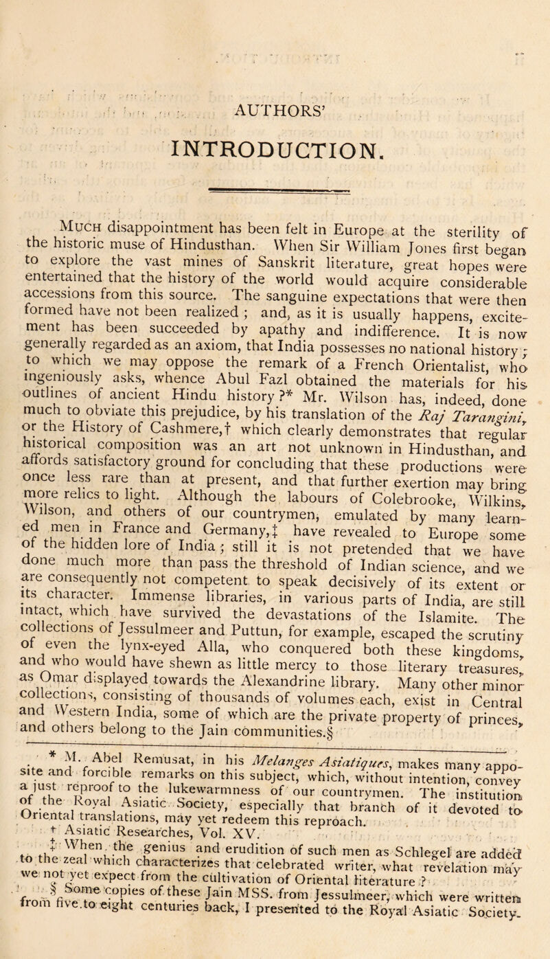 AUTHORS’ INTRODUCTION. Much disappointment has been felt in Europe at the sterility of the historic muse of Hindusthan. When Sir William Jones first began to explore the vast mines of Sanskrit literature, great hopes were entertained that the history of the world would acquire considerable accessions from this source. The sanguine expectations that were then formed have not been realized ; and, as it is usually happens, excite- ment has been succeeded by apathy and indifference. It is now generally regarded as an axiom, that India possesses no national history - to which we may oppose the remark of a French Orientalist who ingeniously asks, whence Abul Fazl obtained the materials for his outlines of ancient Hindu history ?* Mr. Wilson has, indeed, done much to obviate this prejudice, by his translation of the Raj Tarangini or the History of Cashmere,! which clearly demonstrates that regular historical composition was an art not unknown in Hindusthan and affords satisfactory ground for concluding that these productions were once less rare than at present, and that further exertion may bring more relics to light. Although the labours of Colebrooke, Wilkins Wilson, and others of our countrymen, emulated by many learn- Germany,! have revealed to Europe some of the hidden lore of India ; still it is not pretended that we have done much more than pass the threshold of Indian science, and we are consequently not competent to speak decisively of its extent or Its character. Immense libraries, in various parts of India, are still intact, which have survived the devastations of the Islamite. The collections of Jessulmeer and Puttun, for example, escaped the scrutiny ot even the lynx-eyed Alla, who conquered both these kingdoms and who would have shewn as little mercy to those literary treasures'^ as Omar displayed towards the Alexandrine library. Many other mino^ collections, consisting of thousands of volumes each, exist in Central and Western India, some of which are the private property of princes and others belong to the Jain communities.§ cP. his Me/aj7g-es Asm/i^u^s, ruRkes many appo- r on this subject, which, without intention, Lnvey of the Rov^f 4 the lukewarmness of our countrymen. The institution w ^ especially that branch of it devoted to. Oriental translations, may yet redeem this reproach. . ■ ' ^ Asiatic Researches, Vol. XV. , - ^^hen, the genius and erudition of such men as Schleo^el are added wVnni''^ thM celebrated writer, what revelatTon W we-not yet expect from the cultivation of Oriental literature ,? T fro'm MSS. from Jessulmeer, which were written,